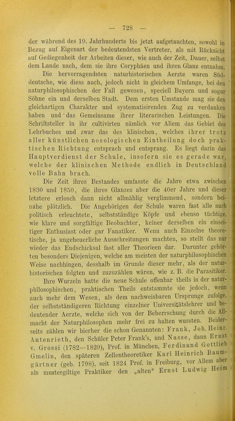 der w&hrend des 19. Jahrhunderts bis jetzt aufgetauchten, sowohl in Bezug auf Eigenart der bedeutendsten Vertreter, als mit Rücksicht auf Gediegenheit der Arbeiten dieser, wie auch der Zeit, Dauer, selbst dem Lande nach, dem sie ihre Coryphäen und ihren Glanz entnahm. Die hervorragendsten naturhistorischen Aerzte waren Süd- deutsche, wie diess auch, jedoch nicht in gleichem Umfange, bei den naturphilosophischen der Fall gewesen, speciell Bayern und sogar Söhne ein und derselben Stadt. Dem ersten Umstände mag sie den gleichartigen Charakter und systematisirenden Zug zu verdanken haben und' das Gemeinsame ihrer literarischen Leistungen. Die Schriftsteller in ihr cultivirten nämlich vor Allem das Gebiet des Lehrbuches und zwar das des klinischen, welches ihrer trotz aller künstlichen nosologischen Eintheilung doch prak- tischen Richtung entsprach und entsprang. Es liegt darin das Hauptverdienst der Schule, insofern sie es gerade war, welche der klinischen Methode endlich in Deutschland volle Bahn brach. Die Zeit ihres Bestandes umfasste die Jahre etwa zwischen 1830 und 1850, die ihres Glanzes aber die 40er Jahre und dieser letztere erlosch dann nicht allmählig verglimmend, sondern bei- nahe plötzlich. Die Angehörigen der Schule waren fast alle auch politisch erleuchtete, selbstständige Köpfe und ebenso tüchtige, wie klare und sorgfältige Beobachter, keiner derselben ein einsei- tiger Enthusiast oder gar Fanatiker. Wenn auch Einzelne theore- tische, ja ungeheuerliche Ausschreitungen machten, so stellt das nur wieder das Endschicksal fast aller Theorieen dar. Darunter gehör- ten besonders Diejenigen, welche am meisten der naturphilosophischen Weise nachhingen, desshalb im Grunde dieser mehr, als der natur- historischen folgten und zuzuzählen wären, wie z. B. die Parasitiker. Ihre Wurzeln hatte die neue Schule offenbar theils in der natur- philosophischen, praktischen Theils entstammte sie jedoch, wenn auch mehr dem Wesen, als dem nachweisbaren Ursprünge zufolge, der selbstständigeren Richtung einzelner Universitätslehrer und be- deutender Aerzte, welche sich von der Beherrschung durch die All- macht der Naturphilosophen mehr frei zu halten wussten. Beider- seits zählen wir hierher die schon Genannten: Frank, Jon. Heinr. Autenrieth, den Schüler Peter Frank's, und Nasse, dann Emst v. Grossi (1782—1829), Prof. in München, Ferdinand Gottlieh Gmelin, den späteren Zellentheoretiker Karl Heinrich Baum- gartner (geb. 1798), seit 1824 Prof. in Freiburg, vor Allem aber als mustergiltige Praktiker den „alten Ernst Ludwig Heim