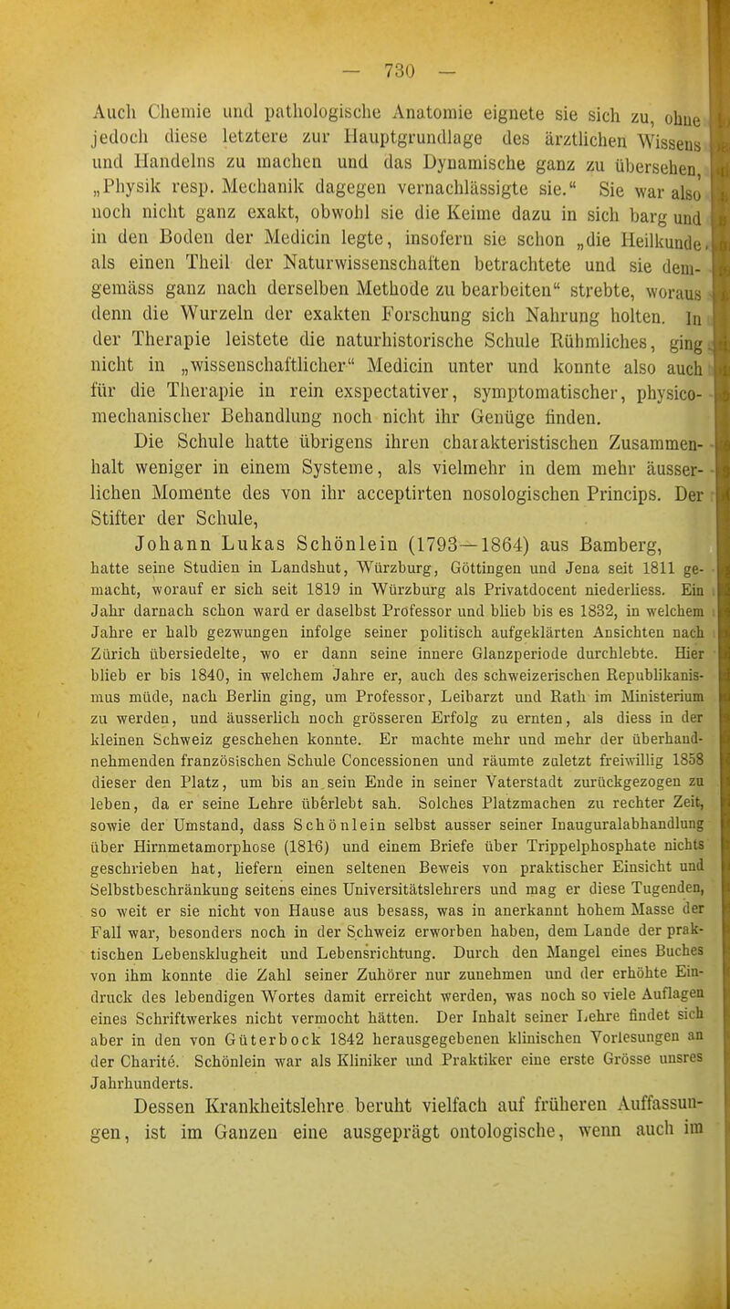 Auch Chemie und pathologische Anatomie eignete sie sich zu, ohue jedoch diese letztere zur Hauptgrundlage des ärztlichen Wissens und Handelns zu machen und das Dynamische ganz zu übersehen „Physik resp. Mechanik dagegen vernachlässigte sie. Sie war also noch nicht ganz exakt, obwohl sie die Keime dazu in sich barg und in den Boden der Medicin legte, insofern sie schon „die Heilkunde, als einen Theil der Naturwissenschaften betrachtete und sie dem- gemäss ganz nach derselben Methode zu bearbeiten strebte, woraus denn die Wurzeln der exakten Forschung sich Nahrung holten, in der Therapie leistete die naturhistorische Schule Rühmliches, ging, nicht in „wissenschaftlicher Medicin unter und konnte also auch für die Therapie in rein exspectativer, symptomatischer, physico- mechanischer Behandlung noch nicht ihr Genüge finden. Die Schule hatte übrigens ihren charakteristischen Zusammen- halt weniger in einem Systeme, als vielmehr in dem mehr äusser- lichen Momente des von ihr acceptirten nosologischen Princips. Der Stifter der Schule, Johann Lukas Schönlein (1793—1864) aus Bamberg, hatte seine Studien in Landshut, Würzburg, Göttingen und Jena seit 1811 ge- macht, worauf er sich seit 1819 in Würzburg als Privatdocent niederliess. Ein Jahr darnach schon ward er daselbst Professor und blieb bis es 1832, in welchem Jahre er halb gezwungen infolge seiner politisch aufgeklärten Ansichten nach Zürich übersiedelte, wo er dann seine innere Glanzperiode durchlebte. Hier blieb er bis 1840, in welchem Jahre er, auch des schweizerischen Republikanis- mus müde, nach Berlin ging, um Professor, Leibarzt und Rath im Ministerium zu werden, und äusserlich noch grösseren Erfolg zu ernten, als diess in der kleinen Schweiz geschehen konnte. Er machte mehr und mehr der überhand- nehmenden französischen Schule Concessionen und räumte zuletzt freiwillig 1858 dieser den Platz, um bis an.sein Ende in seiner Vaterstadt zurückgezogen zu leben, da er seine Lehre überlebt sah. Solches Platzmachen zu rechter Zeit, sowie der Umstand, dass Schönlein selbst ausser seiner Inauguralabhandlung über Hirnmetamorphose (1816) und einem Briefe über Trippelphosphate nichts geschrieben hat, liefern einen seltenen Beweis von praktischer Einsicht und Selbstbeschränkung seitens eines Universitätslehrers und mag er diese Tugenden, so weit er sie nicht von Hause aus besass, was in anerkannt hohem Masse der Fall war, besonders noch in der Schweiz erworben haben, dem Lande der prak- tischen Lebensklugheit und Lebensrichtung. Durch den Mangel eines Buches von ihm konnte die Zahl seiner Zuhörer nur zunehmen und der erhöhte Ein- druck des lebendigen Wortes damit erreicht werden, was noch so viele Auflagen eines Schriftwerkes nicht vermocht hätten. Der Inhalt seiner Lehre findet sich aber in den von Güterbock 1842 herausgegebenen klinischen Vorlesungen an der Charite. Schönlein war als Kliniker und Praktiker eine erste Grösse unsres Jahrhunderts. Dessen Krankheitslehre beruht vielfach auf früheren Auffassun- gen, ist im Ganzen eine ausgeprägt ontologische, wenn auch im