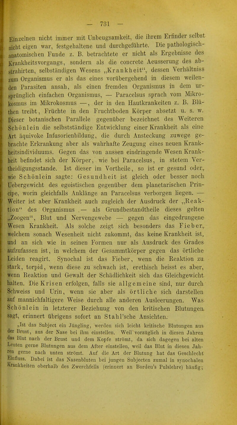 Einzelnen nicht immer mit Unbeugsamkeit, die ihrem Erfinder selbst nicht eigen war, festgehaltene und durchgeführte. Die pathologisch- anatomischen Funde z. B. betrachtete er nicht als Ergebnisse des Krankheitsvorgangs, sondern als die concreto Aeusserung des ab- strömten, selbständigen Wesens „Krankheit, dessen Verhältniss zum Organismus er als das eines vorübergehend in diesem weilen- den Parasiten ansah, als einen fremden Organismus in dem ur- sprünglich einfachen Organismus, — Paracelsus sprach vom Mikro- kosmus im Mikrokosmus —, der in den Hautkrankeiten z. B. Blü- then treibt, Früchte in den Fruchtboden Körper absetzt u. s. w. Dieser botanischen Parallele gegenüber bezeichnet des Weiteren Schönlein die selbstständige Entwicklung einer Krankheit als eine Art äquivoke Infusorienbildung, die durch Ansteckung zuwege ge- brachte Erkrankung aber als wahrhafte Zeugung eines neuen Krank- heitsindividuums. Gegen das von aussen eindringende Wesen Krank- heit befindet sich der Körper, wie bei Paracelsus, in stetem Ver- theidigungsstande. Ist dieser im Vortheile, so ist er gesund oder, wie Schönlein sagte: Gesundheit ist gleich oder besser noch Uebergewicht des egoistischen gegenüber dem planetarischen Prin- cipe, worin gleichfalls Anklänge an Paracelsus verborgen liegen. — Weiter ist aber Krankheit auch zugleich der Ausdruck der „Reak- tion des Organismus .— als Grundbestandteile dieses gelten „Zoogen, Blut und Nervengewebe — gegen das eingedrungene Wesen Krankheit. Als solche zeigt sich besonders das Fieber, welchem sonach Wesenheit nicht zukommt, das keine Krankheit ist, und an sich wie in seinen Formen nur als Ausdruck des Grades aufzufassen ist, in welchem der Gesammtkörper gegen das örtliche Leiden reagirt. Synochal ist das Fieber, wenn die Reaktion zu stark, torpid, wenn diese zu schwach ist, erethisch heisst es aber, wenn Reaktion und Gewalt der Schädlichkeit sich das Gleichgewicht halten. Die Krisen erfolgen, falls sie allgemeine sind, nur durch Schweiss und Urin, wenn sie aber als örtliche sich darstellen auf mannichfaltigere Weise durch alle anderen Ausleerungen. Was Schönlein in letzterer Beziehuug von den kritischen Blutungen, sagt, erinnert übrigens sofort an StahPsche Ansichten. „Ist das Subject ein Jüngling, werden sich leicht kritische Blutungen aus der Brust, aus der Nase bei ihm einstellen. Weil'vorzüglich in diesen Jahren das Blut nach der Brust und dem Kopfe strömt, da sich dagegen bei alten Leuten gerne Blutungen aus dem After einstellen, weil das Blut in diesen Jah- ren gerne nach unten strömt. Auf die Art der Blutung hat das Geschlecht Einfluss. Dabei ist das Nasenbluten bei jungen Subjecten zumal in synochalen Krankheiten oberhalb des Zwerchfells (erinnert an Bordeu's Pulslehre) häufig: