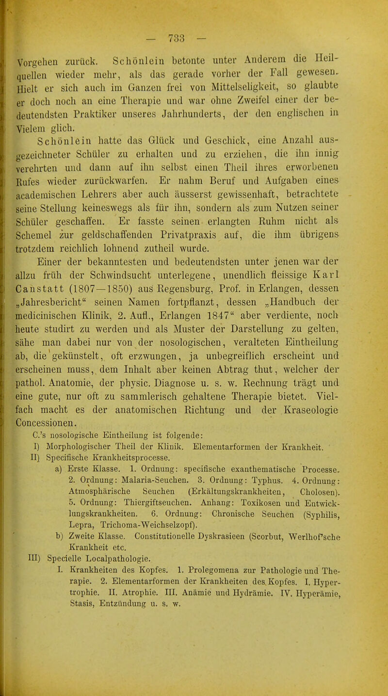 Vorgehen zurück. Schönlein betonte unter Anderem die Heil- quellen wieder mehr, als das gerade vorher der Fall gewesen. Hielt er sich auch im Ganzen frei von Mittelseligkeit, so glaubte er doch noch an eine Therapie und war ohne Zweifel einer der be- deutendsten Praktiker unseres Jahrhunderts, der den englischen in Vielem glich. Schönlein hatte das Glück und Geschick, eine Anzahl aus- gezeichneter Schüler zu erhalten und zu erziehen, die ihn innig verehrten und dann auf ihn selbst einen Tlieil ihres erworbenen Rufes wieder zurückwarfen. Er nahm Beruf und Aufgaben eines academischen Lehrers aber auch äusserst gewissenhaft, betrachtete seine Stellung keineswegs als für ihn, sondern als zum Nutzen seiner Schüler geschaffen. Er fasste seinen erlangten Ruhm nicht als Schemel zur geldschaffenden Privatpraxis auf, die ihm übrigens trotzdem reichlich lohnend zutheil wurde. Einer der bekanntesten und bedeutendsten unter jenen war der allzu früh der Schwindsucht unterlegene, unendlich fleissige Karl Canstatt (1807—1850) aus Regensburg, Prof. in Erlangen, dessen „Jahresbericht seinen Namen fortpflanzt, dessen „Handbuch der medicinischen Klinik, 2. Aufl., Erlangen 1847 aber verdiente, noch heute studirt zu werden und als Muster der Darstellung zu gelten, sähe man dabei nur von der nosologischen, veralteten Eintheilung ab, die'gekünstelt, oft erzwungen, ja unbegreiflich erscheint und erscheinen muss, dem Inhalt aber keinen Abtrag thut, welcher der pathol. Anatomie, der physic. Diagnose u. s. w. Rechnung trägt und eine gute, nur oft zu sammlerisch gehaltene Therapie bietet. Viel- fach macht es der anatomischen Richtung und der Kraseologie Concessionen. C.'s nosologische Eintheilung ist folgende: I) Morphologischer Theil der Klinik. Elementarforinen der Krankheit. II) Specifische Krankheitsprocesse. a) Erste Klasse. 1. Ordnung: specifische exanthematische Processi 2. Ordnung: Malaria-Seuchen. 3. Ordnung: Typhus. 4. Ordnung: Atmosphärische Seuchen (Erkältungskrankheiten, Cholosen). 5. Ordnung: Thiergiftseuchen. Anhang: Toxikosen und Entwick- lungskrankheiten. 6. Ordnung: Chronische Seuchen (Syphilis, Lepra, Trichoma-Weichselzopf). b) Zweite Klasse. Constitutionelle Dyskrasieen (Scorbut, WerlhoPsche Krankheit etc. III) Specielle Localpathologie. I. Krankheiten des Kopfes. 1. Prolegomena zur Pathologie und The- rapie. 2. Elementarformen der Krankheiten des, Kopfes. I.Hyper- trophie. II. Atrophie. III. Anämie und Hydrämie. IV. Hyperämie, Stasis, Entzündung u. s. w.