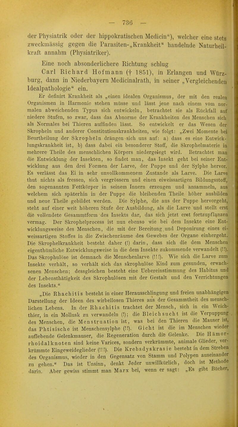 der Physiatrie oder der hippofcrattsßhen Medicin), welcher eine stets zweckmässig gegen die Parasiten-„Krankheit handelnde Naturheil- kraft annahm (Physiatriker). Eine noch absonderlichere Richtung schlug Carl Richard Hofmann (f 1851), in Erlangen und Würz- burg, dann in Niederbayern Medicinalrath, in seiner „Vergleichenden Idealpathologie ein. Er definirt Krankheit als „einen idealen Organismus, der mit den realen Organismen in Harmonie stehen müsse und lässt jene nach einem vom nor- malen abweichenden Typus sich entwickeln, betrachtet sie als Rückfall auf niedere Stufen, so zwar, dass das Abnorme der Krankheiten des Menschen sich als Normales bei Thieren auffinden lässt. So entwickelt er das Wesen der Skropheln und anderer Constitutionskrankheiten, wie folgt: „Zwei Momente bei Beurtheilung der Skropheln drängen sich uns auf: a) dass es eine Entwick- lungskrankheit ist, h) dass dabei ein besonderer Stoff, die Skrophelmaterie in mehrere Theile des menschlichen Körpers niedergelegt wird. Betrachtet man die Entwicklung der Insekten, so findet man, das Insekt geht bei seiner Ent- wicklung aus den drei Formen der Larve, der Puppe und der Sylphe hervor. Es verlässt das Ei in sehr unvollkommenem Zustande als Larve. Die Larve thut nichts als fressen, sich vergrössern und einen eiweissartigen Bildungsstoff, den sogenannten Fettkörper in seinem Innern erzeugen und ansammeln, aus welchem sich späterhin in der Puppe die bleibenden Theile höher ausbilden und neue Theile gebildet werden. Die Sylphe, die aus der Puppe hervorgeht, steht auf einer weit höheren Stufe der Ausbildung, als die Larve und stellt erst die vollendete Gesammtform des Insekts dar, das sich jetzt eret fortzupflanzen vermag. Der Skrophelprocess ist nun ebenso wie bei dem Insekte eine Ent- wicklungsweise des Menschen, die mit der Bereitung.und Deponirung eines ei- weissartigen Stoffes in die Zwischenräume des Gewebes der Organe einhergeht. Die Skrophelkrankheit besteht daher (!) darin, dass sich die dem Menschen eigenthümliche Entwicklungsweise in die dem Insekte zukommende verwandelt (!!). Das Skrophulöse ist demnach die Menschenlarve (!!!). Wie sich die Larve zum Insekte verhält, so verhält sich das skrophulöse Kind zum gesunden, erwach- senen Menschen; dessgleichen besteht eine Uebereinstimmung des Habitus und der Lebensthätigkeit des Skrophulösen mit der Gestalt und den Verrichtungen des Insekts. „Die Rhachitis besteht in einer Herausschlingung und freien unabhängigen Darstellung der Ideen des wirbellosen Thieres aus der Gesammtheit des mensch- lichen Lebens. In der Rhachitis trachtet der Mensch, sich in ein Weich- thier, in ein Mollusk zu verwandeln (!); die Bleichsucht ist die Verpuppung des Menschen, die Menstruation ist, was bei den Thieren die Mauser ist, das Phtisische ist Menschensylphe (!!). Gicht ist die im Menschen wieder auflebende Gelenkmauser, die Regeneration durch dte Gelenke. Die Hämor- rhoidalknoten sind keine Varices, sondern verkrümmte, animale Glieder, ver- krümmte Eingeweideglieder (!!!). Die Krebsdyskrasie besteht in dem Streben des Organismus, wieder in den Gegensatz von Stamm und Polypen auseinander zu gehen.« Das ist Unsinn, denkt Jeder unwillkürlich, doch ist Methode darin. Aber gewiss stimmt man Marx bei, wenn er sagt: „Es gibt Bücher,