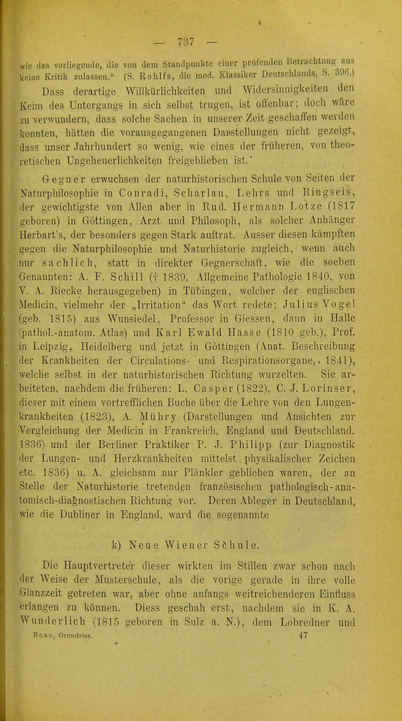 I — 737 — wie das vorliegende, die von dem Standpunkte einer prüfenden Betrachtung aus keine Kritik zulassen. (S. Rohlfs, die med. Klassiker Deutschlands, S. 396.) Dass derartige Willkürlichkeiten und Widersinnigkeiten den | Keim des Untergangs in sich selbst trugen, ist offenbar; doch wäre zu verwundern, dass solche Sachen in unserer Zeit geschaffen werden konnten, hätten die vorausgegangenen Darstellungen nicht gezeigt, dass unser Jahrhundert so wenig, wie eines der früheren, von theo- retischen Ungeheuerlichkeiten freigeblieben ist.' Gegner erwuchsen der naturhistorischen Schule von Seiten der Naturphilosophie in Conradi, Scharlau, Lehrs und Ringseis, der gewichtigste von Allen aber in Rud. Hermann Lotze (1817 geboren) in Göttingen, Arzt und Philosoph, als solcher Anhänger Herbart's, der besonders gegen Stark auftrat. Ausser diesen kämpften gegen die Naturphilosophie und Naturhistorie zugleich, wenn auch nur sachlich, statt in direkter Gegnerschaft, wie die soeben Genannten: A. F. Schill (f 1839. Allgemeine Pathologie 1840, von V. A. Riecke herausgegeben) in Tübingen, welcher der englischen Medicin, vielmehr der „Irritation das Wort redete; Julius Vogel (geb. 1815) aus Wunsiedel, Professor in Giessen, dann in Halle ■ (pathol.-anatom. Atlas) und Karl Ewald Hasse (1810 geb.), Prof. in Leipzig, Heidelberg und jetzt in Göttingen (Anat. Beschreibung der Krankheiten der Circulations- und Respirationsorganeil 1841), welche selbst in der naturhistorischen Richtung wurzelten. Sie ar- beiteten, nachdem die früheren: L. Casper (1822), C. J. Lorinser, dieser mit einem vortrefflichen Buche über die Lehre von den Lungen- krankheiten (1823), A. Mühry (Darstellungen und Ansichten zur Vergleichung der Medicin in Frankreich, England und Deutschland. 1836) und der Berliner Praktiker P. J. Philipp (zur Diagnostik der Lungen- und Herzkrankheiten mittelst. physikalischer Zeichen etc. 1836) u. A. gleichsam nur Plänkler geblieben waren, der an Stelle der Naturhistorie tretenden französischen pathologisch-ana- tomisch-diagnostischen Richtung vor. Deren Ableger in Deutschland, wie die Dubliner in England, ward die sogenannte k) Neue Wiener Schule. Die Hauptvertreter dieser wirkten im Stillen zwar schon nach der Weise der Musterschule, als die vorige gerade in ihre volle Glanzzeit getreten war, aber ohne anfangs weitreichenderen Einfluss erlangen zu können. Diess geschah erst, nachdem sie in K. A. Wunderlich (1815 geboren in Sulz a. N.), dem Lobredner und B.aas, Oriindrisa. 47