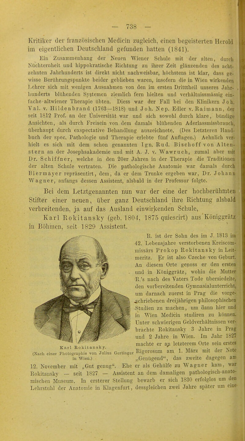 Kritiker der französischen Medicin zugleich, einen begeisterten Herold im eigentlichen Deutschland gefunden hatten (1841). Ein Zusammenhang der Neuen Wiener Schule mit der alten, durch Nüchternheit und hippokratische Richtung zu ihrer Zeit glänzenden des acht- zehnten Jahrhunderts ist direkt nicht nachweisbar, höchstens ist klar, dass ge- wisse Berührungspunkte beider geblieben waren, insofern die in Wien wirkenden Lehrer sich mit wenigen Ausnahmen von den im ersten Dritttheil unseres Jahr- , hunderts blühenden Systemen ziemlich fern hielten und verhältni6smässig ein- fache-altwiener Therapie übten. Diess war der Fall bei den Klinikern Joh. Val. v. Hildenbrand (1763—1818) und Joh. Nep. Edler v. Raimann, der seit 1812 Prof. an der Universität war und sich sowohl durch klare, bün Ansichten, als durch Freisein von dem damals blühenden Aderlassmissbrawh, überhaupt durch exspectative Behandlung auszeichnete. (Des Letzteren Hand- buch der spec. Pathologie und Therapie erlebte fünf Auflagen.) Aehnlich ver- hielt es sich mit dem schon genannten Ign. Rud. Bischoff von Alt tri- stem an der Josephsakademie und mit A. J. v. Wawruch, zumal aber mit Dr. Schiffner, welche in den 20er Jahren in der Therapie die Traditionri. der alten Schule vertraten. Die pathologische Anatomie war damals durch Biermayer repräsentirt, dem, da er dem Trünke ergeben war, Dr. Johann Wagner, anfangs dessen Assistent, alsbald in der Professur folgte. Bei dem Letztgenannten nun war der eine der hochberühmten Stifter einer neuen, über ganz Deutschland ihre Richtung alsbald verbreitenden, ja auf das Ausland einwirkenden Schule, Karl Rokitansky (geb. 1804, 1875 quiescirt) aus'Königgrätz in Böhmen, seit 1829 Assistent. R. ist der Sohn des im J. 1813 im 42. Lebensjahre verstorbenen Kreiscom- missärs Prokop Rokitansky in Leit- meritz. Er ist also Czeche von Geburt. An diesem Orte genoss er den ersten und in Königgrätz, wohin die Mutter R.'s nach des Vaters Tode übersiedelte, den vorbereitenden Gymnasialunterricht, um darnach zuerst in Prag die vorge- schriebenen dreijährigen philosophischen -Studien zu machen, um dann hier und in Wien Medicin studiren zu können. Unter schwierigen Geldverhältnissen ver- brachte Rokitansky 3 Jahre in Prag und 2 Jahre in Wien. Im Jahr 1827 machte er an letzterem Orte sein erstes Karl Rokitansky. ' . v (Nach einer Photographie von Julius Gertinger RlgOrOSum am 1. Marz mit der Note in Wien.) „Genügend, das zweite dagegen am 12. November mit „Gut genug. Ehe er als Gehülfe zu Wagner kam, war Rokitansky — seit 1827 — Assistent an dem damaligen pathologisch-anato- mischen Museum. In ersterer Stellung bewarb er sich 1830 erfolglos um den Lehrstuhl der Anatomie in Klagenfurt, dessgleichen zwei Jahre später um eine