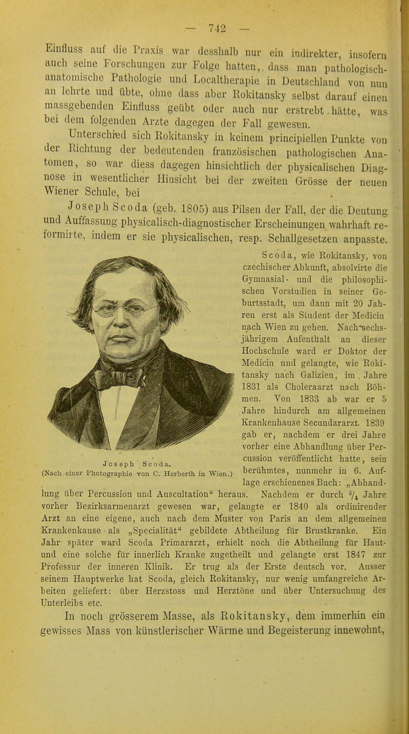 Einfluss auf die Praxis war desshalb nur ein indirekter, insofern auch seine Forschungen zur Folge hatten,, dass man pathologisch- anatomische Pathologie und Localtherapie in Deutschland von nun an lehrte und übte, ohne dass aber Rokitansky selbst darauf einen massgebenden Einfluss geübt oder auch nur erstrebt hätte, was bei dem folgenden Arzte dagegen der Fall gewesen. Unterschied sich Rokitansky in keinem principiellen Punkte von der Richtung der bedeutenden französischen pathologischen Ana- tomen, so war diess dagegen hinsichtlich der physicalischen Diag- nose in wesentlicher Hinsicht bei der zweiten Grösse der neuen Wiener Schule, bei Joseph Scoda (geb. 1805) aus Pilsen der Fall, der die Deutung und Auffassung physicalisch-diagnostischer Erscheinungen wahrhaft re- formirte, indem er sie physicalischen, resp. Schallgesetzen anpasste. Scoda, wie Rokitansky, von czechischer Abkunft, absolvirte die Gymnasial- und die philosophi- schen Vorstudien in seiner Ge- burtsstadt, um dann mit 20 Jah- ren erst als Student der Medicin nach Wien zu gehen. Nach*sechs- jährigem Aufenthalt an dieser Hochschule ward er Doktor der Medicin und gelangte, wie Roki- tansky nach Galizien, im Jahre 1831 als Choleraarzt nach Böh- men. Von 1833 ab war er 5 Jahre hindurch am allgemeinen Krankenhause Secundararzt. 1839 gab er, nachdem er drei Jahre vorher eine Abhandlung über Per- cussion veröffentlicht hatte, sein berühmtes, nunmehr in 6. Auf- lage erschienenes Buch: „Abhand- lung über Percussion und Auscultation heraus. Nachdem er durch 3/i Jahre vorher Bezirksarmenarzt gewesen war, gelangte er 1840 als ordinirender Arzt an eine eigene, auch nach dem Muster von Paris an dem allgemeinen Krankenkause - als „Specialität gebildete Abtheilung für Brustkranke. Ein Jahr später ward Scoda Primararzt, erhielt noch die Abtheilung für Haut- und eine solche für innerlich Kranke zugetheilt und gelangte erst 1847 zur Professur der inneren Klinik. Er trug als der Erste deutsch vor. Ausser seinem Hauptwerke hat Scoda, gleich Rokitansky, nur wenig umfangreiche Ar- beiten geliefert: über Herzstoss und Herztöne und über Untersuchung des Unterleibs etc. In noch grösserem Masse, als Rokitansky, dem immerhin ein gewisses Mass von künstlerischer Wärme und Begeisterung innewohnt, Joseph Scoda. (Nach einer Photographie von C. Herberth in Wien.)