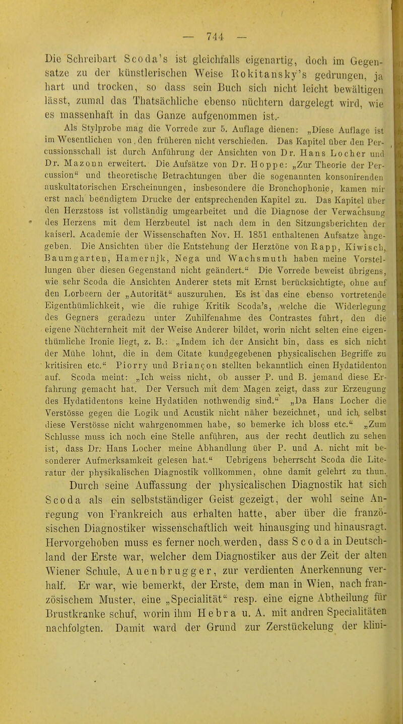 Die Schreibart Scoda's ist gleichfalls eigenartig, doch im Gegen- sätze zu der künstlerischen Weise Rokitansky's gedrungen, ja hart und trocken, so dass sein Buch sich nicht leicht bewältigen lässt, zumal das Thatsächliche ebenso nüchtern dargelegt wird, wie es massenhaft in das Ganze aufgenommen ist.- Als Stylprobe mag die Vorrede zur 5. Auflage dienen: „Diese Auflage ist im Wesentlichen von . den früheren nicht verschieden. Das Kapitel über den Per* cussionsschall ist durch Anführung der Ansichten von Dr. Hans Locher und Dr. Mazonn erweitert. Die Aufsätze von Dr. Hoppe: „Zur Theorie der Per cussion und theoretische Betrachtungen über die sogenannten konsonirenden auskultatorischen Erscheinungen, insbesondere die Bronchophonie, kamen mir erst nach beendigtem Drucke der entsprechenden Kapitel zu. Das Kapitel über den Herzstoss ist vollständig umgearbeitet und die Diagnose der Verwachsung des Herzens mit dem Herzbeutel ist nach dem in den Sitzungsberichten dei kaiserl. Academie der Wissenschaften Nov. II. 1851 enthaltenen Aufsatze ange- geben. Die Ansichten über die Entstehung der Herztöne vonRapp, Kiwisch, Baumgarten, Hamernjk, Nega und Wachsmuth haben meine Vorstel- lungen über diesen Gegenstand nicht geändert. Die Vorrede beweist übrigens, wie sehr Scoda die Ansichten Anderer stets mit Ernst berücksichtigte, ohne auf den Lorbeern der „Autorität auszuruhen. Es ist das eine ebenso vortretende Eigenthümlichkeit, wie die ruhige Kritik Scoda's, welche die Widerlegung des Gegners geradezu unter Zuhilfenahme des Contrastes führt, den die eigene Nüchternheit mit der Weise Anderer bildet, worin nicht selten eine eigen- thümliche Ironie liegt, z. B.: „Indem ich der Ansicht bin, dass es sich nicht der Mühe lohnt, die in dem Citate kundgegebenen physicalischen Begriffe zu kritisiren etc. Piorry und Brianeon stellten bekanntlich einen Hydatidenton auf. Scoda meint: „Ich weiss nicht, ob ausser P. und B. jemand diese Er- fahrung gemacht hat. Der Versuch mit dem Magen zeigt, dass zur Erzeugung des Hydatidentons keine Hydatiden nothwendig sind. „Da Hans Locher die Verstösse gegen die Logik und Acustik nicht näher bezeichnet, und ich selbst diese Verstösse nicht wahrgenommen habe, so bemerke ich bloss etc. „Zum Schlüsse muss ich noch eine Stelle anführen, aus der recht deutlich zu sehen ist, dass Dr: Hans Locher meine Abhandlung über P. und A. nicht mit be- sonderer Aufmerksamkeit gelesen hat. Uebrigens beherrscht Scoda die Lite- ratur der physikalischen Diagnostik vollkommen, ohne damit gelehrt zu thun. Durch seine Auffassung der physicalischen Diagnostik hat sich Scoda als ein selbstständiger Geist gezeigt, der wohl seine An- regung von Frankreich aus erhalten hatte, aber über die franzö- sischen Diagnostiker wissenschaftlich weit hinausging und hinausragt. Hervorgehoben muss es ferner noch werden, dass S co d a in Deutsch- land der Erste war, welcher dem Diagnostiker aus der Zeit der alten Wiener Schule, Auenbrugger, zur verdienten Anerkennung ver- half. Er war, wie bemerkt, der Erste, dem man in Wien, nach fran- zösischem Muster, eine „Specialität resp. eine eigne Abtheilung für Brustkranke schuf, worin ihm H e b r a u. A. mit andren Specialitäten nachfolgten. Damit ward der Grund zur Zerstückelung der kliui-