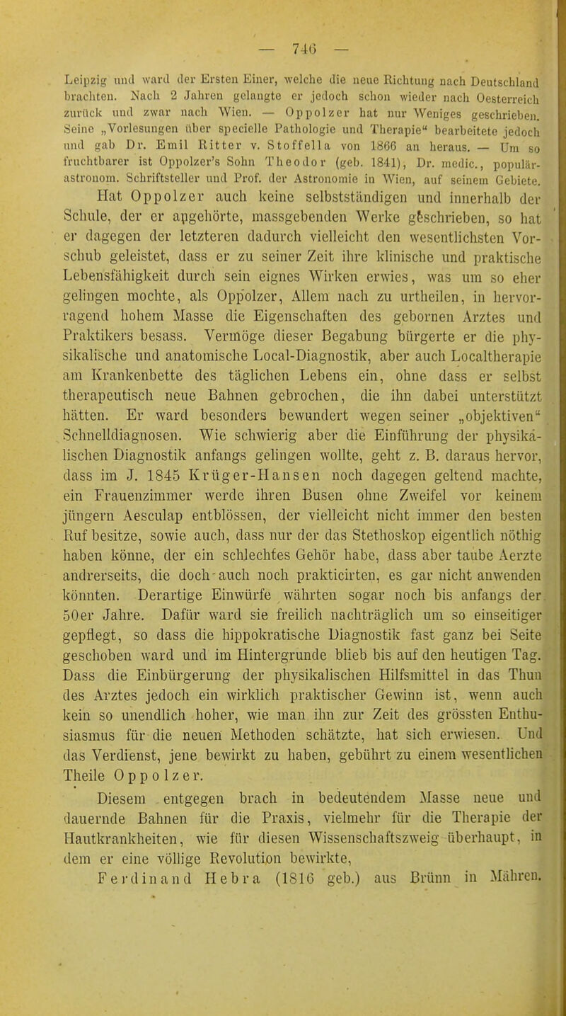 Leipzig and ward der Ersten Einer, welche die neue Richtung nach Deutschland brachten. Nach 2 Jahren gelangte er jedoch schon wieder nach Oesterreich zurück und zwar nach Wien. — Oppolzer hat nur Weniges geschrieben. Seine „Vorlesungen über specielle Pathologie und Therapie bearbeitete jedoch und gab Dr. Emil Ritter v. Stoffella von 1866 an heraus. — Um so fruchtbarer ist Oppolzer's Sohn Theodor (geb. 1841), Dr. medic, populär« astronom. Schriftsteller und Prof. der Astronomie in Wien, auf seinem Gebiete. Hat Oppolzer auch keine selbstständigen und innerhalb der Schule, der er angehörte, massgebenden Werke geschrieben, so hat er dagegen der letzteren dadurch vielleicht den wesentlichsten Vor- schub geleistet, dass er zu seiner Zeit ihre klinische und praktische Lebensfähigkeit durch sein eignes Wirken erwies, was um so eher gelingen mochte, als Oppolzer, Allem nach zu urtheilen, in hervor- ragend hohem Masse die Eigenschaften des gebornen Arztes und Praktikers besass. Vermöge dieser Begabung bürgerte er die phy- sikalische und anatomische Local-Diagnostik, aber auch Localtherapie am Krankenbette des täglichen Lebens ein, ohne dass er selbst therapeutisch neue Bahnen gebrochen, die ihn dabei unterstützt hätten. Er ward besonders bewundert wegen seiner „objektiven Schnelldiagnosen. Wie schwierig aber die Einführung der physika- lischen Diagnostik anfangs gelingen wollte, geht z. B. daraus hervor, dass im J. 1845 Krüger-Hansen noch dagegen geltend machte, ein Frauenzimmer werde ihren Busen ohne Zweifel vor keinem jüngern Aesculap entblössen, der vielleicht nicht immer den besten Ruf besitze, sowie auch, dass nur der das Stethoskop eigentlich nöthig haben könne, der ein schlechtes Gehör habe, dass aber taube Aerzte andrerseits, die doch-auch noch prakticirten, es gar nicht anwenden könnten. Derartige Einwürfe währten sogar noch bis anfangs der 50er Jahre. Dafür ward sie freilich nachträglich um so einseitiger gepflegt, so dass die hippokratische Diagnostik fast ganz bei Seite geschoben ward und im Hintergründe blieb bis auf den heutigen Tag. Dass die Einbürgerung der physikalischen Hilfsmittel in das Thun des Arztes jedoch ein wirklich praktischer Gewinn ist, wenn auch kein so unendlich hoher, wie man ihn zur Zeit des grössten Enthu- siasmus für die neuen Methoden schätzte, hat sich erwiesen. Und das Verdienst, jene bewirkt zu haben, gebührt zu einem wesentlichen Theile Oppolzer. Diesem entgegen brach in bedeutendem Masse neue und dauernde Bahnen für die Praxis, vielmehr für die Therapie der Hautkrankheiten, wie für diesen Wissenschaftszweig überhaupt, in dem er eine völlige Pievolution bewirkte, Ferdinand Hebra (1816 geb.) aus Brünn in Mähren.
