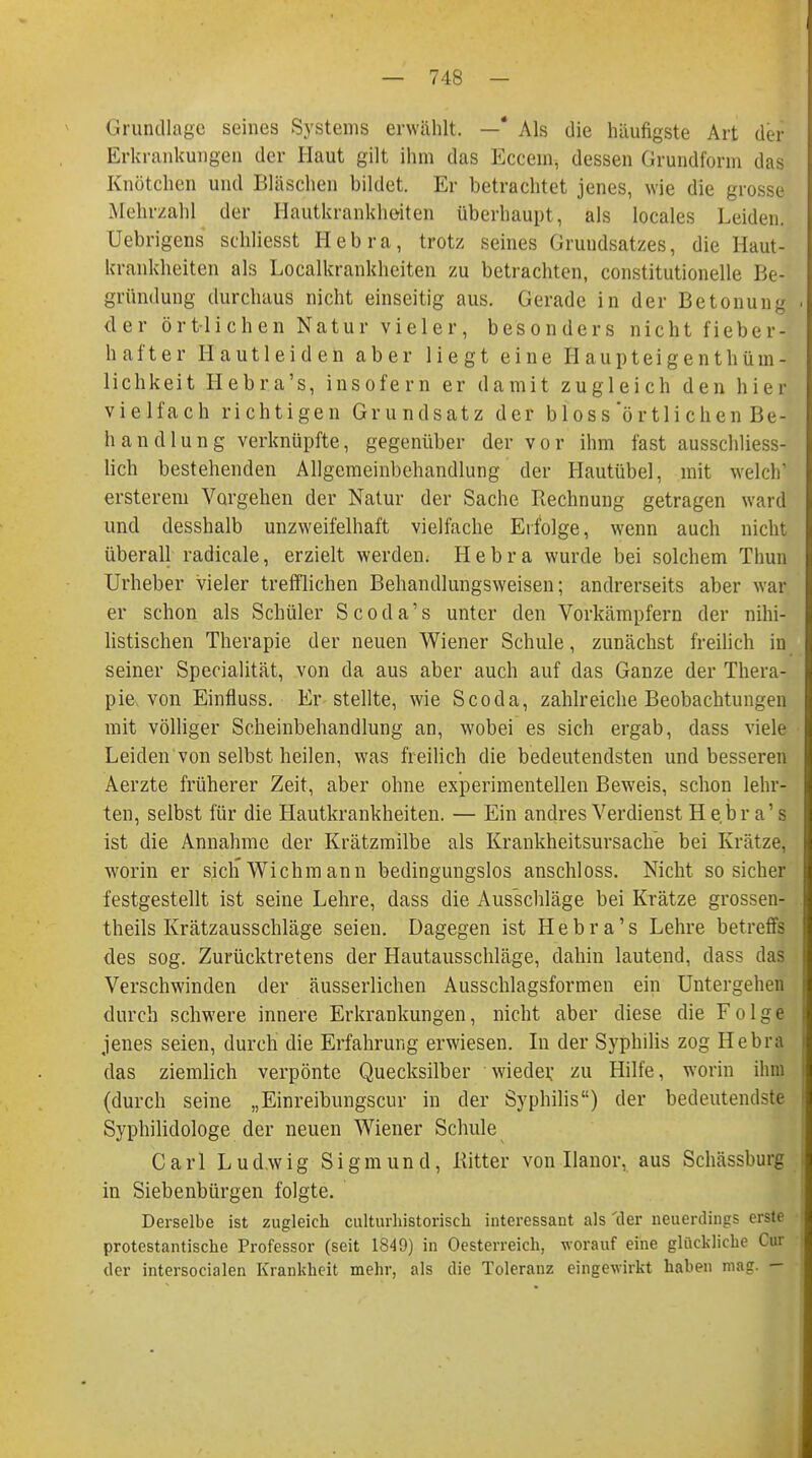 Grundlage seines Systems erwählt. —* Als die häufigste Art der Erkrankungen der Haut gilt ihm das Eccem, dessen Grundform das Knötchen und Bläschen bildet. Er betrachtet jenes, wie die grosse Mehrzahl der Hautkrankheiten überhaupt, als locales Leiden. Uebrigens schliesst Hebra, trotz seines Grundsatzes, die Haut- krankheiten als Localkrankheiten zu betrachten, constitutionelle Be- gründung durchaus nicht einseitig aus. Gerade in der Betonung der örtlichen Natur vieler, besonders nicht fieber- hafter Hautleiden aber liegt eine H aupteigenthüm- lichkeit Hebra's, insofern er damit zugleich den hier vielfach richtigen Grundsatz der bloss örtli chen Be- handlung verknüpfte, gegenüber der vor ihm fast ausschliess- lich bestehenden Allgemeinbehandlung der Hautübel, mit welch' ersterein Vorgehen der Natur der Sache Rechnung getragen ward und desshalb unzweifelhaft vielfache Erfolge, wenn auch nicht überall radicale, erzielt werden. Hebra wurde bei solchem Thun Urheber vieler trefflichen Behandlungsweisen; andrerseits aber war er schon als Schüler Scoda's unter den Vorkämpfern der nihi- listischen Therapie der neuen Wiener Schule, zunächst freilich in seiner Specialität, von da aus aber auch auf das Ganze der Thera- pie, von Einfluss. Er stellte, wie Scoda, zahlreiche Beobachtungen mit völliger Scheinbehandlung an, wobei es sich ergab, dass viele Leiden von selbst heilen, was freilich die bedeutendsten und besseren Aerzte früherer Zeit, aber ohne experimentellen Beweis, schon lehr- ten, selbst für die Hautkrankheiten. — Ein andres Verdienst Hebra's ist die Annahme der Krätzmilbe als Krankheitsursache bei Krätze, worin er sich Wichm ann bedingungslos anschloss. Nicht so sicher festgestellt ist seine Lehre, dass die Ausschläge bei Krätze grossen- theils Krätzausschläge seien. Dagegen ist Hebra's Lehre betreffs des sog. Zurücktretens der Hautausschläge, dahin lautend, dass das Verschwinden der äusserlichen Ausschlagsformen ein Untergehen durch schwere innere Erkrankungen, nicht aber diese die Folge jenes seien, durch die Erfahrung erwiesen. In der Syphilis zog Hebra das ziemlich verpönte Quecksilber wieder, zu Hilfe, worin ihm (durch seine „Einreibungscur in der Syphilis) der bedeutendste Syphilidologe der neuen Wiener Schule Carl Ludwig Sigmund, Bitter von Ilanor, aus Schässburg in Siebenbürgen folgte. Derselbe ist zugleich culturhistoriseh interessant als 'der neuerdings erste protestantische Professor (seit 1849) in Oesterreich, worauf eine glückliche Cur der intersocialen Krankheit mehr, als die Toleranz eingewirkt haben mag. —