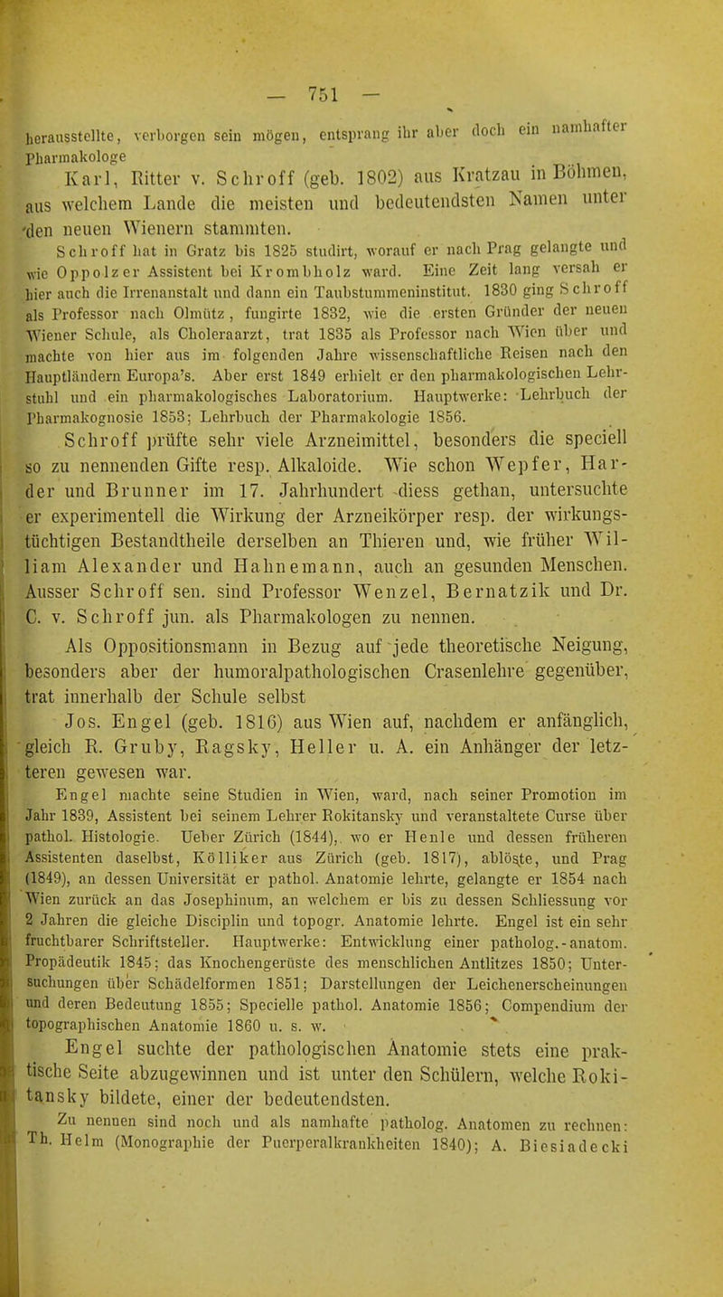 herausstellte, verborgen sein mögen, entsprang ihr aber doch ein namhafter Pharmakologe Karl, Ritter v. Schroff (geb. 1802) aus Kratzau in Böhmen, aus welchem Lande die meisten und bedeutendsten Kamen unter 'den neuen Wienern stammten. Schroff hat in Gratz bis 1825 studirt, worauf er nach Prag gelangte und wie Oppolz er Assistent bei Kr ombholz ward. Eine Zeit lang versah er hier auch die Irrenanstalt und dann ein Taubstummeninstitut. 1830 ging S ehr off als Professor nach Olmütz , fungirte 1832, wie die ersten Gründer der neuen Wiener Schule, als Choleraarzt, trat 1835 als Professor nach Wien über und machte von hier aus im folgenden Jahre wissenschaftliche Reisen nach den Hauptländern Europa's. Aber erst 1849 erhielt er den pharmakologischen Lehr- stuhl und ein pharmakologisches Laboratorium. Hauptwerke: Lehrbuch der Pharmakognosie 1853; Lehrbuch der Pharmakologie 1856. Schroff prüfte sehr viele Arzneimittel, besonders die speciell so zu nennenden Gifte resp. Alkaloide. Wie schon Wepfer, Här- der und Brunner im 17. Jahrhundert -diess gethan, untersuchte er experimentell die Wirkung der Arzneikörper resp. der wirkungs- tüchtigen Bestandteile derselben an Thieren und, wie früher Wil- liam Alexander und Hahnemann, auch an gesunden Menschen. Ausser Schroff sen. sind Professor Wenzel, Bernatzik und Dr. C. v. Schroff jun. als Pharmakologen zu nennen. Als Oppositionsmann in Bezug auf jede theoretische Neigung, besonders aber der humoralpathologischen Crasenlehre gegenüber, trat innerhalb der Schule selbst Jos. Engel (geb. 1816) aus Wien auf, nachdem er anfänglich, gleich R. Gruby, Ragsky, Heller u. A. ein Anhänger der letz- teren gewesen war. Engel machte seine Studien in Wien, ward, nach seiner Promotion im Jahr 1839, Assistent bei seinem Lehrer Rokitansky und veranstaltete Curse über pathol. Histologie. Ueber Zürich (1844),. wo er Heule und dessen früheren Assistenten daselbst, Kölliker aus Zürich (geb. 1817), ablöste, und Prag (1849), an dessen Universität er pathol. Anatomie lehrte, gelangte er 1854 nach Wien zurück an das Josephinum, an welchem er bis zu dessen Schliessung vor 2 Jahren die gleiche Disciplin und topogr. Anatomie lehrte. Engel ist ein sehr fruchtbarer Schriftsteller. Hauptwerke: Entwicklung einer patholog.-anatom. Propädeutik 1845: das Knochengerüste des menschlichen Antlitzes 1850; Unter- suchungen über Schädelformen 1851: Darstellungen der Leichenerscheinungen und deren Bedeutung 1855; Specielle pathol. Anatomie 1856; Compendium der topographischen Anatomie 1860 u. s. w. Engel suchte der pathologischen Anatomie stets eine prak- tische Seite abzugewinnen und ist unter den Schülern, welche Roki- tansky bildete, einer der bedeutendsten. Zu nennen sind noch und als namhafte patholog. Anatomen zu rechnen: Th. Helm (Monographie der Puerperalkrankheiten 1840); A. Biesiadecki