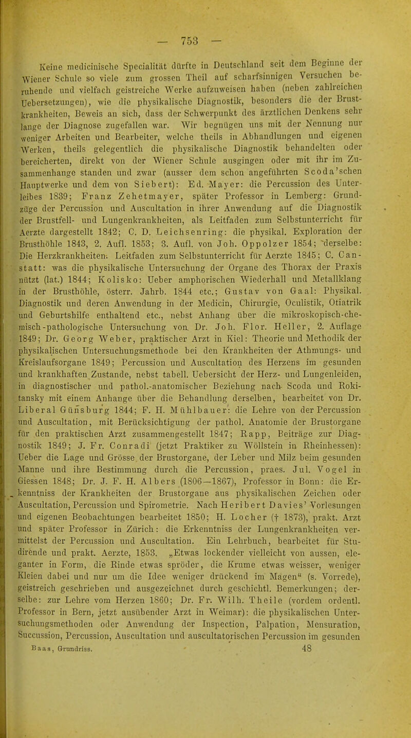 Keine medicinische Specialität dürfte in Deutschland seit dem Beginne der Wiener Schule so viele zum grossen Theil auf scharfsinnigen Versuchen be- ruhende und vielfach geistreiche Werke aufzuweisen haben (neben zahlreichen üebersetzungeu), wie die physikalische Diagnostik, besonders die der Brust- krankheiten, Beweis an sich, dass der Schwerpunkt des ärztlichen Denkens sehr lange der Diagnose zugefallen war. Wir begnügen uns mit der Nennung nur weniger Arbeiten und Bearbeiter, welche theils in Abhandlungen und eigenen Werken, theils gelegentlich die physikalische Diagnostik behandelten oder bereicherten, direkt von der Wiener Schule ausgingen oder mit ihr im Zu- sammenhange standen und zwar (ausser dem schon angeführten Scoda'schen Hauptwerke und dem von Siebert): Ed. Mayer: die Percussion des Unter- leibes 1839; Franz Zehetmayer, später Professor in Lemberg: Grand- zuge der Percussion und Auscultation in ihrer Anwendung auf die Diagnostik der Brustfell- und Lungenkrankheiten, als Leitfaden zum Selbstunterricht für Aerzte dargestellt 1842; C. D. Leichsenring: die physikal. Exploration der Brusthöhle 1843, 2. Aufl. 1853; 3. Aufl. von Joh. Oppolzer 1854; -derselbe: Die Herzkrankheiten. Leitfaden zum Selbstunterricht für Aerzte 1845; C. Can- statt: was die physikalische Untersuchung der Organe des Thorax der Praxis nützt (lat.) 1844; Kolisko: Ueber amphorischen Wiederhall und Metallklang in der Brusthöhle, österr. Jahrb. 1844 etc.; Gustav von Gaal: Physikal. Diagnostik und deren Anwendung in der Medicin, Chirurgie, Oculistik, Otiatrik und Geburtshilfe enthaltend etc., nebst Anhang über die mikroskopisch-che- misch-pathologische Untersuchung von. Dr. Joh. Flor. Heller, 2. Auflage 1849; Dr. Georg Weber, praktischer Arzt in Kiel: Theorie und Methodik der physikalischen Untersuchungsmethode bei den Krankheiten der Athmungs- und Kreislaufsorgane 1849; Percussion und Auscultation des Herzens im gesunden und krankhaften Zustande, nebst tabell. Uebersicht der Herz- und Lungenleiden, in diagnostischer und pathol.-anatomischer Beziehung nach- Scoda und Roki- tansky mit einem Anhange über die Behandlung derselben, bearbeitet von Dr. Liberal Günsburg 1844; F. H. Mühlbauer': die Lehre von der Percussion und Auscultation, mit Berücksichtigung der pathol. Anatomie der Brustorgane für den praktischen Arzt zusammengestellt 1847; Rapp, Beiträge zur Diag- nostik 1849; J. Fr. Conradi (jetzt Praktiker zu Wöllstein in Rheinhessen): Ueber die Lage und Grösse der Brustorgane, der Leber und Milz beim gesunden Manne und ihre Bestimmung durch die Percussion, praes. Jul. Vogel in Giessen 1848; Dr. J. F. H. Albers (1806—1867), Professor in Bonn: die Er- kenntniss der Krankheiten der Brustorgane aus physikalischen Zeichen oder Auscultation,Percussion und Spirometrie. Nach Heribert Davies' Vorlesungen und eigenen Beobachtungen bearbeitet 1850; H. Locher (f 1873), prakt. Arzt und später Professor in Zürich: die Erkenntniss der Lungenkrankheiten ver- mittelst der Percussion und Auscultation. Ein Lehrbuch, bearbeitet für Stu- dirende und prakt. Aerzte, 1853. „Etwas lockender vielleicht von aussen, ele- ganter in Form, die Rinde etwas spröder, die Krume etwas weisser, weniger Kleien dabei und nur um die Idee weniger drückend im Magen (s. Vorrede), geistreich geschrieben und ausgezeichnet durch geschichtl. Bemerkungen; der- selbe: zur Lehre vom Herzen 1860; Dr. Fr. Wilh. Theile (vordem ordentl. Professor in Bern, jetzt ausübender Arzt in Weimar): die physikalischen Unter- suchungsmethoden oder Anwendung der Inspection, Palpation, Mensuration, Succussion, Percussion, Auscultation und auscultatorischen Percussion im gesunden Baas, Grnndrias. 48