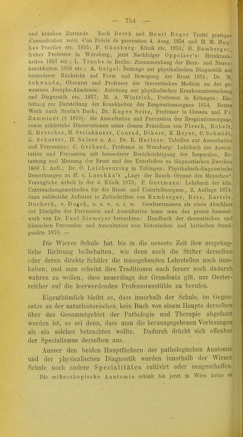 und kranken Zustande. Nach Barth und Henri Roger Tratte- pratique d'auscultation suivi d'un Precis de percussion 4. Ausg. 1854 und II. M. Hug- hes Practicc etc. 1855; F. Günshurg: Klinik etc. 1856; H. Bamberger früher Professor in Würzbnrg, jetzt Naclifolger Oppolzer's: Herzkrank- heiten 1857 etc.; L. Traube in Berlin: Zusammenhang der Herz- und Nieren- krankheiten 1856 etc.; A. Geigcl: Beiträge zur physikalischen Diagnostik mit besonderer Rücksicht auf Form und Bewegung der Brust 1855; Dr. M. Schwanda, Oberarzt und Professor der theoretischen Medicin au der ge- wesenen Josephs-Akademie: Anleitung zur physikalischen Krankenuntersuchung und Diagnostik etc. 1857; M. A. Wintrich, Professor in Erlangen: Ein- leitung zur Darstellung der Krankheiten der Respirationsorgane 1854. Bestes Werk nach Scoda's Buch; Dr. Eugen Seitz, Professor in Giessen und Fr. ■ Zammincr (f 185D): die Auscultation und Percussion der Respirationsorgaue, sowie zahlreiche Dissertationen unter dessen Präsidium von Pirsch, Kobelt, K. Drescher, H. Steinhäuser, Conrad, Dikore, K. Heyer, C. Schmidt. K. Schuster, H. Salzer u. A.; Dr. E. Harless: Tabellen zur Auscultation und Percussion; C. Gerhard, Professor in Würzburg: Lehrbuch der Auscul- tation und Percussion mit besonderer Berücksichtigung der Inspection, Be- tastung und Messung der Brust und des Unterleibes zu diagnostischen Zwecken 1866 1. Aufl.; Dr. 0. Leichsenring in Tübingen: Physikalisch-diagnostische Bemerkungen zu II. v. Luschka's „Lage der Bauch-Organe des Menschen1. Vorzügliche Arbeit in der d. Klinik 1873; P. Guttmann: Lehrbuch der klin. Untersuchungsmethoden für die Brust- und Unterleibsorgane, 2. Auflage 1874: dazu zahlreiche Aufsätze in Zeitschriften von Bamberger, Betz, Bartels, Ducheck, v. Du§ch, u. s. w. u. s. w. Gewissermassen als einen Abschluss der Disciplin der Percussion und Auscultation kann man das grosse Sammel- werk von Dr. Paul Niemeyer betrachten: Handbuch der theoretischen und klinischen Percussion und Auscultation vom historischen und kritischen Stand- punkte 1870. — Die Wierer Schule hat bis in die neueste Zeit ihre ursprüng- liche Richtung beibehalten, wie denn auch die Stifter derselben oder deren direkte Schüler die massgebenden Lehrstellen noch inne-. haben; und man scheint ihre Traditionen auch ferner noch dadurch wahren zu wollen, dass neuerdings der Grundsatz gilt, nur Oester- reicher auf die leerwerdenden Professorenstühle zu berufen. Eigentbümlich bleibt es, dass innerhalb der Schule, im Gegen- satze zu der naturhistorischen, kein Buch von einem Haupte derselben über das Gesammtgebiet der Pathologie und Therapie abgefaßt worden ist, es sei denn, dass man die herausgegebenen Vorlesungen als ein solches betrachten wollte. Dadurch drückt sich offenbar der Specialismus derselben aus. Ausser den beiden Hauptfächern der pathologischen Anatomie und der physicalischen Diagnostik wurden innerhalb der Wiener Schule noch andere. Specialitäten cultivirt oder neugeschaffen. Die mikroskopische Anatomie erhielt bis jetzt in Wien keine so