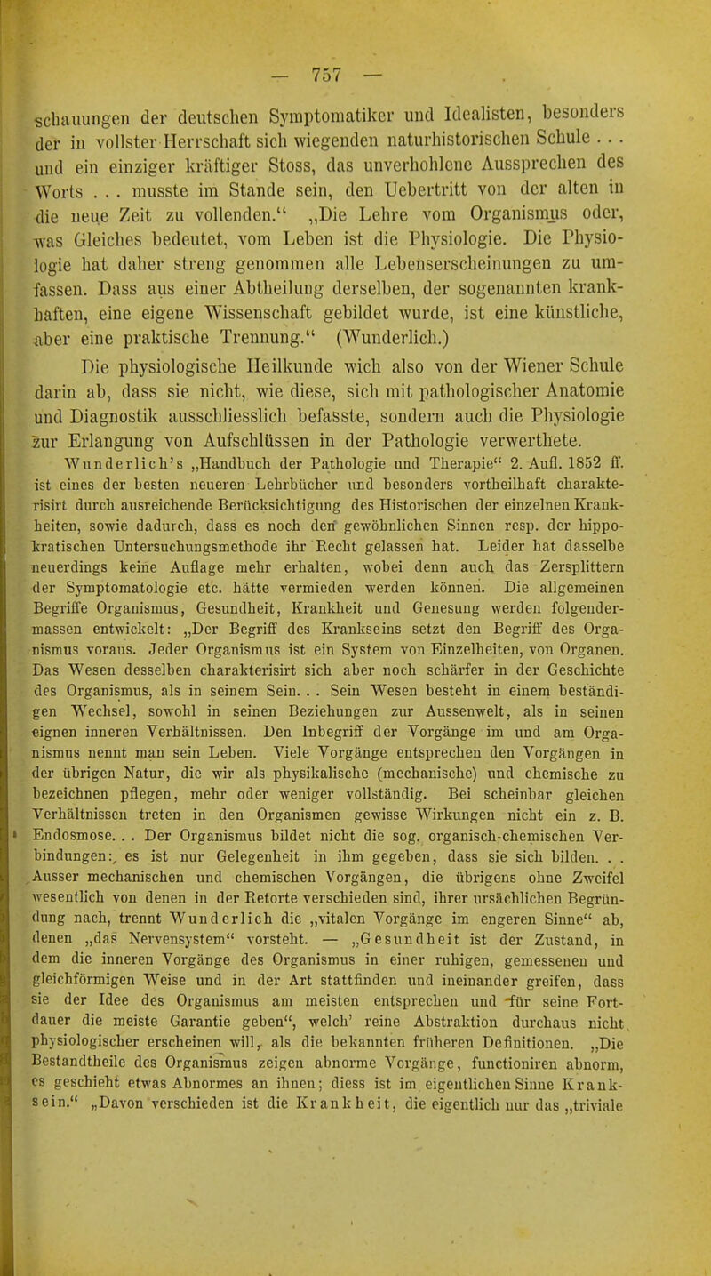 scbauungen der deutschen Symptomatiker und Idealisten, besonders der in vollster Herrschaft sich wiegenden naturhistorischen Schule . . . und ein einziger kräftiger Stoss, das unverhohlene Aussprechen des Worts . . . musste im Stande sein, den üebertritt von der alten in die neue Zeit zu vollenden. „Die Lehre vom Organismus oder, was Gleiches bedeutet, vom Leben ist die Physiologie. Die Physio- logie hat daher streng genommen alle Lebenserscheinungen zu um- fassen. Dass aus einer Abtheilung derselben, der sogenannten krank- haften, eine eigene Wissenschaft gebildet wurde, ist eine künstliche, .aber eine praktische Trennung. (Wunderlich.) Die physiologische Heilkunde wich also von der Wiener Schule darin ab, dass sie nicht, wie diese, sich mit pathologischer Anatomie und Diagnostik ausschliesslich befasste, sondern auch die Physiologie zur Erlangung von Aufschlüssen in der Pathologie verwerthete. Wunderlich's „Handbuch der Pathologie und Therapie 2. Aufl. 1852 ff. ist eines der besten neueren Lebrbücher und besonders vortheilbaft charakte- risirt durch ausreichende Berücksichtigung des Historischen der einzelnen Krank- heiten, sowie dadurch, dass es noch den gewöhnlichen Sinnen resp. der kippo- kratischen Untersuchungsmethode ihr Recht gelassen hat. Leider hat dasselbe neuerdings keine Auflage mehr erhalten, wobei denn auch das Zersplittern der Symptomatologie etc. hätte vermieden werden können. Die allgemeinen Begriffe Organismus, Gesundheit, Krankheit und Genesung werden folgender- massen entwickelt: „Der Begriff des Krankseins setzt den Begriff des Orga- nismus voraus. Jeder Organismus ist ein System von Einzelheiten, von Organen. Das Wesen desselben charakterisirt sich aber noch schärfer in der Geschichte des Organismus, als in seinem Sein. . . Sein Wesen besteht in einem beständi- gen Wechsel, sowohl in seinen Beziehungen zur Aussenwelt, als in seinen eignen inneren Verhältnissen. Den Inbegriff der Vorgänge im und am Orga- nismus nennt man sein Leben. Viele Vorgänge entsprechen den Vorgängen in der übrigen Natur, die wir als physikalische (mechanische) und chemische zu bezeichnen pflegen, mehr oder weniger vollständig. Bei scheinbar gleichen Verhältnissen treten in den Organismen gewisse Wirkungen nicht ein z. B. Endosmose. . . Der Organismus bildet nicht die sog. organisch-chemischen Ver- bindungen:, es ist nur Gelegenheit in ihm gegeben, dass sie sich bilden. . . Ausser mechanischen und chemischen Vorgängen, die übrigens ohne Zweifel wesentlich von denen in der Retorte verschieden sind, ihrer ursächlichen Begrün- dung nach, trennt Wunderlich die „vitalen Vorgänge im engeren Sinne ab, denen „das Nervensystem vorsteht. — „Gesundheit ist der Zustand, in dem die inneren Vorgänge des Organismus in einer ruhigen, gemessenen und gleichförmigen Weise und in der Art stattfinden und ineinander greifen, dass sie der Idee des Organismus am meisten entsprechen und für seine Fort- dauer die meiste Garantie geben, welch' reine Abstraktion durchaus nicht, physiologischer erscheinen will,, als die bekannten früheren Definitionen. „Die Bestandteile des Organismus zeigen abnorme Vorgänge, funetioniren abnorm, es geschieht etwas Abnormes an ihnen; diess ist im eigentlichen Sinne Krank- sein. „Davon verschieden ist die Krankheit, die eigentlich nur das „triviale