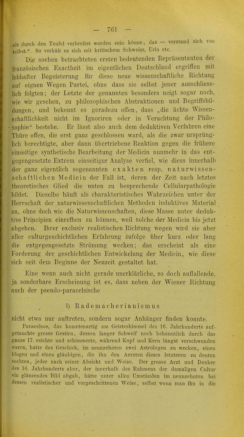 , als durch den Teufel verbreitet worden sein könne, das — verstand sich von selbst. So verhält es sich mit kritischem Schweiss, Urin etc. Die soeben betrachteten ersten bedeutenden Repräsentanten der französischen Exactheit im eigentlichen Deutschland ergriffen mit lebhafter Begeisterung für diese neue wissenschaftliche Richtung auf eignen Wegen Partei, ohne dass sie selbst jener ausschliess- lich folgten; der Letzte der genannten besonders neigt sogar noch, wie. wir gesehen, zu philosophischen Abstraktionen und Begriffsbil- (lungcn, und bekennt es geradezu offen, dass „die ächte Wissen- schaftlichkeit nicht im Ignoriren oder in Verachtung der Philo- sophie bestehe. Er lässt also auch dem deduktiven Verfahren eine Thüre offen, die erst ganz geschlossen ward, als die zwar ursprüng- lich berechtigte, aber dann übertriebene Reaktion gegen die frühere einseitige synthetische Bearbeitung der Medicin nunmehr in das ent- gegengesetzte Extrem einseitiger Analyse verfiel, wie diess innerhall) der ganz eigentlich sogenannten exakten resp. naturwissen- schaftlichen Medicin der Fall ist, deren der Zeit nach letztes theoretisches Glied die unten zu besprechende Cellularpathologie bildet. Dieselbe häuft als charakteristisches Wahrzeichen unter der Herrschaft der naturwissenschaftlichen Methoden induktives Material an, ohne doch wie die Naturwissenschaften, diese Masse unter deduk- tive Principien einreihen zu können, weil solche der Medicin bis jetzt abgehen. Ihrer exclusiv realistischen Richtung wegen wird sie aber aller culturgeschichtlichen Erfahrung zufolge über kurz oder lang die entgegengesetzte Strömung wecken; das erscheint als eine Forderung der geschichtlichen Entwicklung der Medicin, wie diese sich seit dem Beginne der Neuzeit gestaltet hat. Eine wenn auch nicht gerade unerklärliche, so doch auffallende, ja sonderbare Erscheinung ist es, dass neben der Wiener Richtung auch der pseudo-paracelsische 1) Rademacherianismus nicht etwa nur auftreten, sondern sogar Anhänger finden konnte. Paracelsus, das kometenartig am Geisteshimmel des 16. Jahrhunderts auf- getauchte grosse Gestirn, dessen langer Schweif noch hehanntlich durch das ganze 17. reichte und schimmerte, während Kopf und Kern längst verschwunden waren, hatte das Geschick, im neunzehnten zwei Astrologen zu wecken, einen klugen und einen gläubigen, die ihn den Aerzten dieses letzteren zu deuten suchten, jeder nach seiner Absicht und Weise. Der grosse Arzt und Denker des 16. Jahrhunderts aber, der innerhalb des Eahmens der damaligen Cultur ein glänzendes Bild abgab, hätte unter allen Umständen im neunzehnten bei dessen realistischer und vorgeschrittenen Weise, selbst wenn man ihn in die