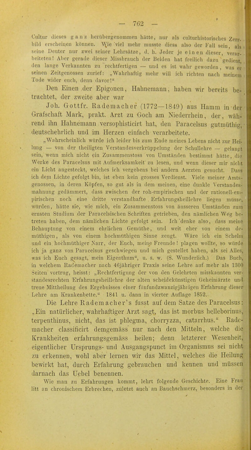 » Cultiir dieses ganz herübergenommen hätte, nur als culturhistorisches Zerr- bilcl erscheinen können. \\ie 'viel mehr nmsste diess also der Fall sein als seine Deuter nur zwei seiner Lehrsätze, d. h. Jeder je einen dieser, verar- beiteten! Aher gerade dieser Missbrauch der Beiden hat freilich dazu * gedient den lange Verkannten zu rechtfertigen — und es ist wahr geworden, was ei- sernen Zeitgenossen zurief: „Wahrhaftig mehr will ich richten nach meinem Tode wider euch, denn davor! Den Einen der Epigonen, Hahnemann, haben wir bereits be- trachtet, der zweite aber war Joh. Gottfr. Rademacher (1772—1849) aus Hamm in der Grafschaft Mark, prakt. Arzt zu Goch am Niederrhein, der, wäh- rend ihn Hahnemann versophisticirt hat, den Paracelsus gutmüthig, deutschehrlich und im Herzen einfach verarbeitete. „Wahrscheinlich würde ich leider bis zum Ende meines Lebens nicht zur Hei- lung — von der theiligten Verstandesverkrüppelung der Schullehre — gelanpt sein, wenn mich nicht ein Zusammenstoss von Umständen bestimmt hätte, die Werke des Paracelsus mit Aufmerksamkeit zu lesen, und wenn dieser mir nicht ein Licht angesteckt, welches ich vergebens bei andern Aerzten gesucht. Dasa ich dem Lichte gefolgt bin, ist eben kein grosses Verdienst. Viele meiner Amts- genossen, in deren Köpfen, so gut als in dem meinen, eine dunkle Verstandes- mahnung gedämmert, dass zwischen der roh-empirischen und der rationell-em- pirischen noch eine dritte verstandhafte Erfahrungsheillchre liegen müsse, wurden, hätte sie, wie mich, ein Zusammenstoss von äusseren Umständen zum ernsten Studium der Paracelsischen Schriften getrieben, den nämlichen Weg be- treten haben, dem nämlichen Lichte gefolgt sein. Ich'denke also, dass meine Behauptung von einem ehrlichen Gemüthe, und weit eher von einem de-j müthigen, als von einem hochmüthigen Sinne zeugt. Wäre icli ein Schelm und ein hochmüthiger Narr, der Euch, meine Freunde! plagen wollte, so würde ich ja ganz von Paracelsus geschwiegen und mich gestellet haben, als sei Alles, was ich Euch gesagt, mein Eigenthum, u. s. w. (S. Wunderlich.) Das Buch, in welchem Rademacher nach 46jähriger Praxis seine Lehre auf mehr als 1300 Seiten'vortrug, heisst: „Rechtfertigung der von den Gelehrten misskannten ver- standesrechten Erfahrungsheillehre der alten scheidekünstigen Geheimärzte und treue Mittheilung des Ergebnisses einer fünfundzwanzigjähiigen Erfahrung dieser Lehre am Krankenbette. 1841 u. dann in vierter Auflage 1852. Die Lehre Kademacher's fusst auf dem Satze des Paracelsus: „Ein natürlicher, wahrhaftiger Arzt sagt, das ist morbus helleborinus, terpenthinus, nicht, das ist phlegma, chorryzza, catarrhus. Rade- macher classificirt demgemäss nur nach den Mitteln, welche die Krankheiten erfahrungsgemäss heilen; denn letzterer Wesenheit, eigentlicher Ursprungs- und Ausgangspunct im Organismus sei nicht zu erkennen, wohl aber lernen wir das Mittel, welches die Heilung bewirkt hat, durch Erfahrung gebrauchen und kennen und müssen darnach das Uebel benennen. Wie man zu Erfahrungen kommt, lehrt folgende Geschichte. Eine Frau litt an chronischem Erbrechen, zuletzt auch an Bauchschmerz, besonders in der