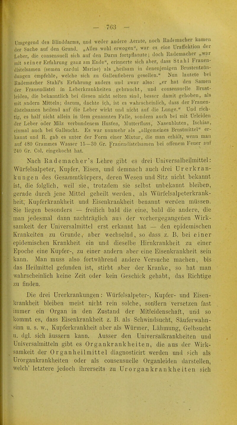 Umgegend des Blinddarms, und weder andere Aerzte, noch Ilademacher kamen der Sache auf den Grund. „Alles wohl erwogen, war es eine Uraifektion der Leber, die consensuell sich auf den Darm fortpflanzte; doch Rademacher „war mit seiner Erfahrung ganz am Ende, erinnerte sich aber, dass Stahl Frauen- distelsamen (semen cardui Mariae) als „heilsam in denenjenigen Brustentzün- dungen empfehle, welche sich zu Gallenfiebern gesellen. Nun lautete bei Rademacher Stahl's Erfahrung anders und zwar also: „er hat den Samen der Frauendistel in Leberkrankheiten gebraucht, und consensuelle Brust- leiden, die bekanntlich bei diesen nicht selten sind, besser damit gehoben, als mit andern Mitteln; darum, dachte ich, ist es wahrscheinlich, dass der Frauen- distelsamen heilend auf die Leber wirkt und nicht auf die Lunge. Und rich- tig, es half nicht allein in 'dem genannten Falle, sondern auch bei mit Urleiden der Leber oder Milz verbundenem Husten, Mutterfluss, Nasenbluten, Ischias, einmal auch bei Gallsucht. Es war nunmehr als „allgemeines Brustmittel er- kannt und R. gab es unter der Form einer Mixtur, die man erhält, wenn man auf 480 Grummes Wasser 15—30 Gr. Frauendistclsamen bei offenem Feuer auf 240 Gr. Col. eingekocht hat. Nach Rademach er's Lehre gibt es drei Universalheilmittel: Würfelsalpeter, Kupfer, Eisen, und demnach auch drei Urerkran- kt! n gen des Gesammtkörpers, deren Wesen und Sitz nicht bekannt ist, die folglich, weil sie, trotzdem siö selbst unbekannt bleiben, gerade durch jene Mittel geheilt werden, als Würfelsalpeterkrank- heit, Kupferkrankheit und Eisenkrankheit benannt werden müssen. Sie liegen besonders — freilich bald die eine, bald die andere, die man jedesmal dann nachträglich aus der vorhergegangenen Wirk- samkeit der Universalmittel erst erkannt hat — den epidemischen Krankeiten zu Grunde, aber wechselnd, so dass z. B. bei einer epidemischen Krankheit ein und dieselbe Hirnkrankheit zu einer Epoche eine Kupfer-, zu einer andern aber eine Eisenkrankheit sein kann. Man muss also fortwährend andere Versuche machen, bis das Heilmittel gefunden ist, stirbt aber der Kranke, so hat man wahrscheinlich keine Zeit oder kein Geschick gehabt, das Richtige zu finden. Die drei Urerkrankungen: Würfelsalpeter-, Kupfer- und Eisen- krankheit bleiben meist nicht rein solche, sondern versetzen fast immer ein Organ in den Zustand der Mitleidenschaft, und so kommt es, dass Eisenkrankheit z. B. als Schwindsucht, Säuferwahn- sinn u. s. w., Kupferkrankheit aber als Würmer, Lähmung, Gelbsucht u. dgl. sich äussern kann. Ausser den Universalkrankheiten und Universalmitteln gibt es Organkrankheiten, die aus der Wirk- samkeit der Organheilmittel diagnosticirt werden und sich als Urorgankrankheiten oder als consensuelle Organleiden darstellen, welch1 letztere jedoch ihrerseits zu Urorgankrankheiten sich v