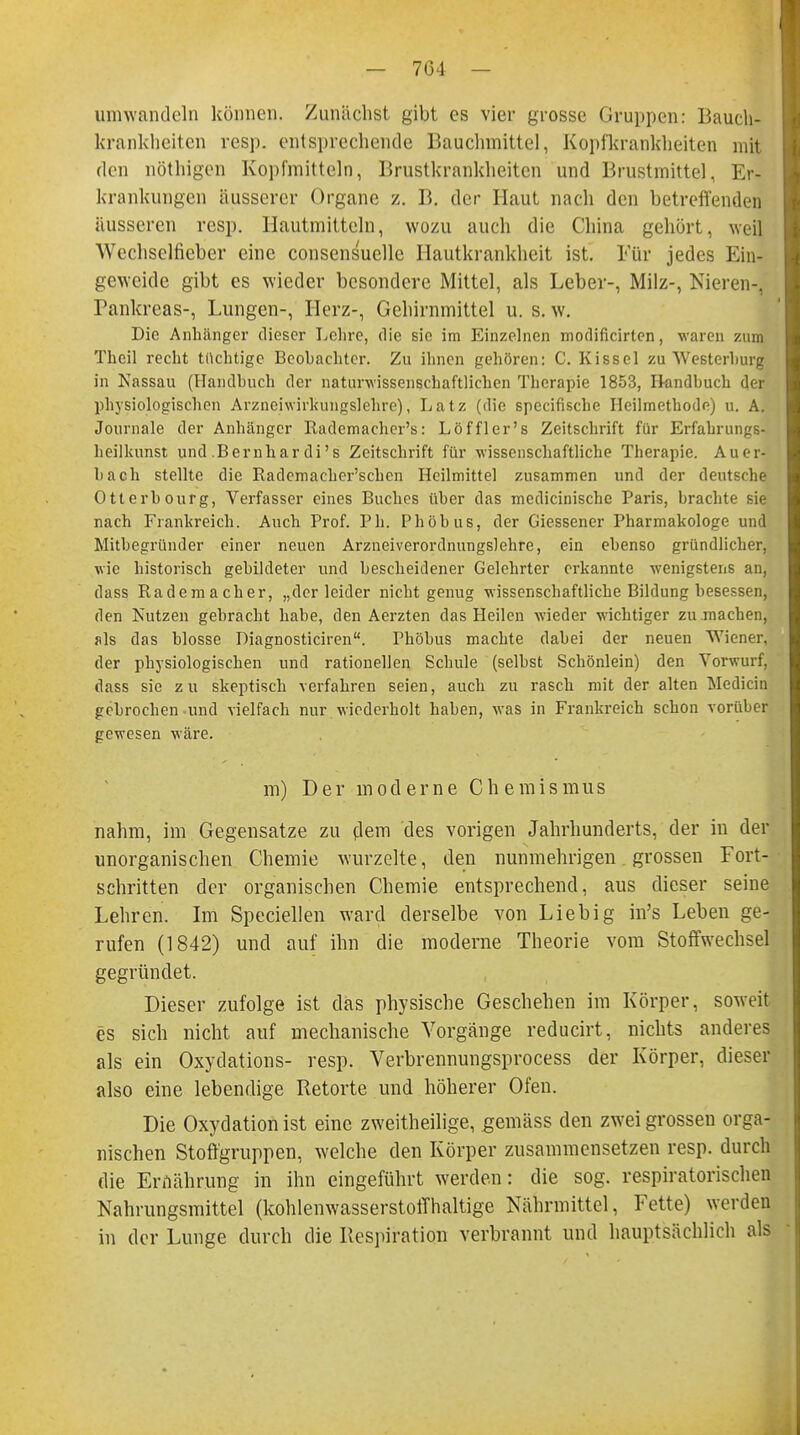 — 704 — umwandeln können. Zunächst gibt es vier grosse Gruppen: Bauch- krankheiten resp. entsprechende Bauchmittel, Kopfkrankheiten mil den nöthigen Kopfmitteln, Brustkrankheiten und Brustmittel, Er- krankungen äusserer Organe z. B. der Haut nach den betreffenden äusseren resp. Hautmitteln, wozu auch die China gehört, weil Weclisclfieber eine consensuellc Hautkrankheit ist. Für jedes Ein- geweide gibt es wieder besondere Mittel, als Leber-, Milz-, Nieren-, Pankreas-, Lungen-, Herz-, Gehirnmittel u. s. w. Die Anhänger dieser Lehre, die sie im Einzelnen modificirten, waren zum Thcil recht tüchtige Beobachter. Zu ihnen gehören: C. Kissel zu Westerburg in Nassau (Handbuch der naturwissenschaftlichen Therapie 1853, Handbuch der physiologischen Arzneiwirkungslehre), Latz (die speeifische Heilmethode) u. A. Journale der Anhänger Radcmachcr's: Löffler's Zeitschrift für Erfahrungs- heilkunst und Bernhardi's Zeitschrift für wissenschaftliche Therapie. Auer- bach stellte die Radcniacher'schcn Heilmittel zusammen und der deutsche Otterbourg, Verfasser eines Buches über das medicinische Paris, brachte sie nach Frankreich. Auch Prof. Ph. Phöbus, der Giessener Pharmakologe und Mitbegründer einer neuen Arzneiverordnungslehre, ein ebenso gründlicher, wie historisch gebildeter und bescheidener Gelehrter erkannte wenigstens an, dass Rademacher, „der leider nicht genug Missenschaftliche Bildung besessen, den Nutzen gebracht habe, den Aerzten das Heilen wieder wichtiger zu machen, als das blosse Diagnosticiren. Phöbus machte dabei der neuen Wiener, der physiologischen und rationellen Schule (selbst Schönlein) den Vorwurf, dass sie zu skeptisch verfahren seien, auch zu rasch mit der alten Medicin gebrochen und vielfach nur wiederholt haben, was in Frankreich schon vorüber gewesen wäre. m) Der moderne Chemismus nahm, im Gegensatze zu dem des vorigen Jahrhunderts, der in der unorganischen Chemie wurzelte, den nunmehrigen grossen Fort- schritten der organischen Chemie entsprechend, aus dieser seine Lehren. Im Speciellen ward derselbe von Lieb ig in's Leben ge- rufen (1842) und auf ihn die moderne Theorie vom Stoffwechsel gegründet. Dieser zufolge ist das physische Geschehen im Körper, soweit es sich nicht auf mechanische Vorgänge reducirt, nichts anderes als ein Oxydations- resp. Verbrennungsprocess der Körper, dieser also eine lebendige Retorte und höherer Ofen. Die Oxydation ist eine zweitheilige, gemäss den zweigrossen orga- nischen Stoffgruppen, welche den Körper zusammensetzen resp. durch die Ernährung in ihn eingeführt werden: die sog. respiratorischen Nahrungsmittel (kohlenwasserstoffhaltige Nährmittel, Fette) werden in der Lunge durch die Respiration verbrannt und hauptsächlich als