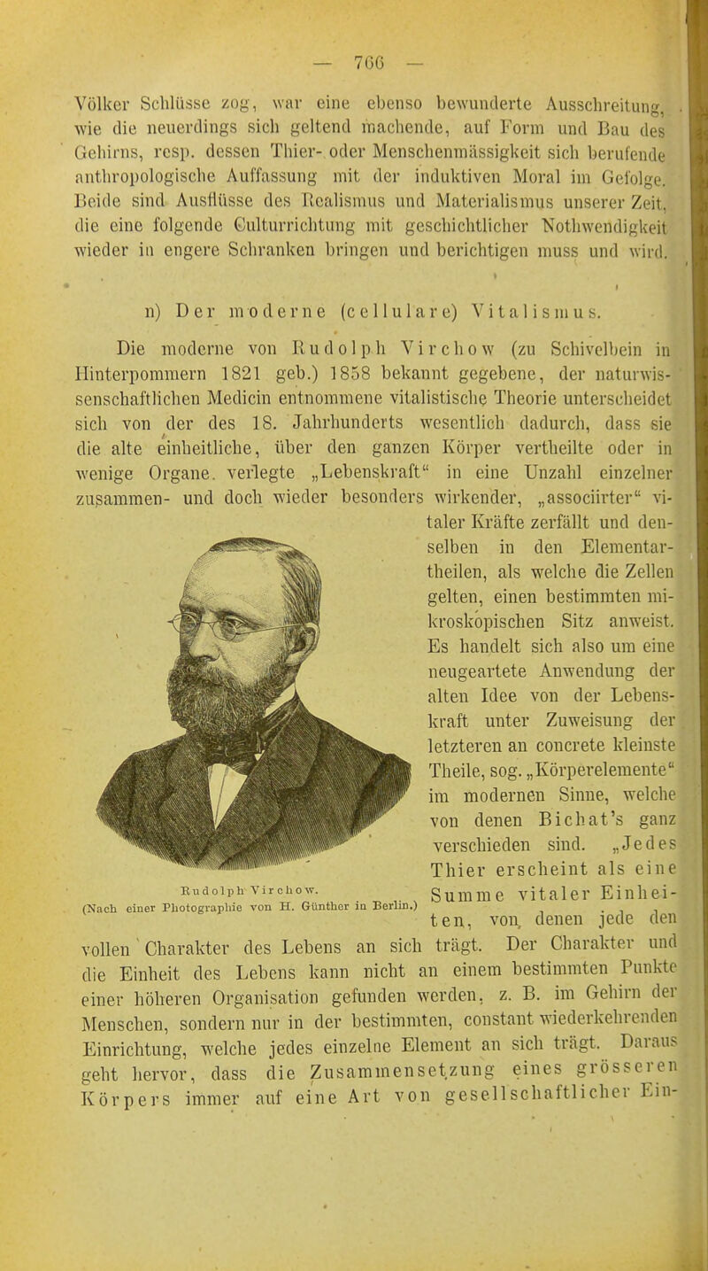 Völker Schlüsse zog, war eine ebenso bewunderte Ausschreitung wie die neuerdings sich geltend machende, auf Form und Bau des Gehirns, resp. dessen Thier- oder Menschenmässigkeit sich berufende anthropologische Auffassung mit der induktiven Moral im Gefolge. Beide sind Ausflüsse des Realismus und Materialismus unserer Zeit, die eine folgende Gulturrichtung mit geschichtlicher Notwendigkeit wieder in engere Schranken bringen und berichtigen muss und wird. n) Der moderne (cellulare) Vitalismus. Die moderne von Rudolph Virchow (zu Schivelbein in Hinterpommern 1821 geb.) 1858 bekannt gegebene, der naturwis- senschaftlichen Mediän entnommene vitalistische Theorie unterscheidet sich von der des 18. Jahrhunderts wesentlich dadurch, dass sie die alte einheitliche, über den ganzen Körper vertheilte oder in wenige Organe, verlegte „Lebenskraft in eine Unzahl einzelner zusammen- und doch wieder besonders wirkender, „associirter vi- vollen Charakter des Lebens an sich trägt. Der Charakter und die Einheit des Lebens kann nicht an einem bestimmten Punkte einer höheren Organisation gefunden werden, z. B. im Gehirn der Menschen, sondern nur in der bestimmten, constant wiederkehrenden Einrichtung, welche jedes einzelne Element an sich trägt. Daraus geht hervor, dass die Zusammensetzung eines grösseren Körpers immer auf eine Art von gesellschaftlicher Ein- Rudolph Virchow. (Nach einer Photographie von H. Günther in Berlin.) taler Kräfte zerfällt und den- selben in den Elementar- theilen, als wrelche die Zellen gelten, einen bestimmten mi- kroskopischen Sitz anweist. Es handelt sich also um eine neugeartete Anwendung der alten Idee von der Lebens- kraft unter Zuweisung der letzteren an concrete kleinste Theile, sog. „Körperelementea im modernen Sinne, welche von denen Bichat's ganz verschieden sind. „Jedes Thier erscheint als eine Summe vitaler Einhei- ten, von denen jede den