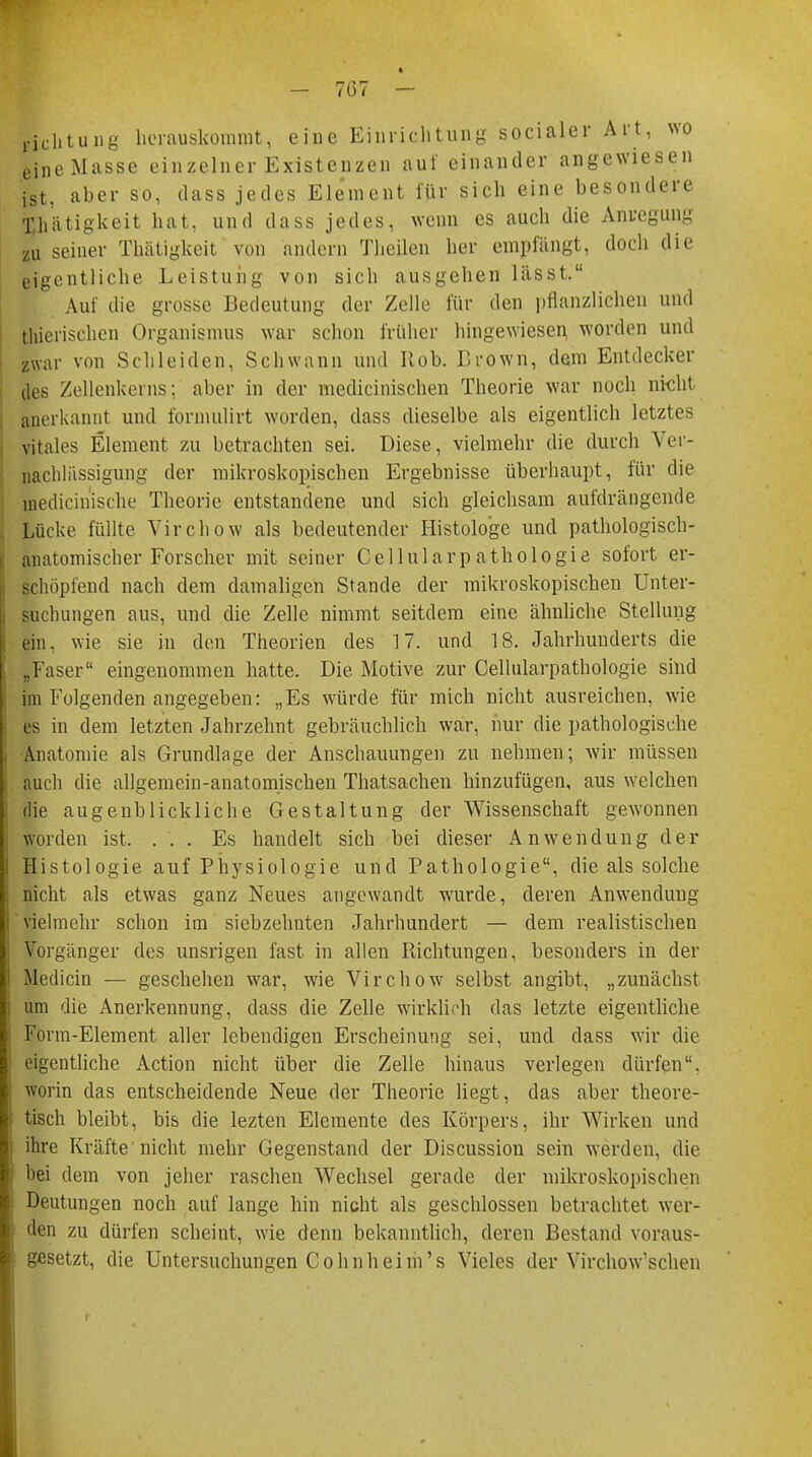 richtuiig herauskommt, eine Einrichtung socialer Art, wo eine Masse einzelner Existenzen auf einander angewiesen ist, aber so, dass jedes Element für sich eine besondere Xhätigkeit hat, und dass jedes, wenn es auch die Anregung zu seiner Thätigkeit von andern Theilen her empfängt, doch die eigentliche Leistung von sich ausgehen lässt. Auf die grosse Bedeutung der Zelle für den pflanzlichen und thierischen Organismus war schon früher hingewiesen worden und zwar von Schleiden, Schwann und Hob. Brown, dem Entdecker des Zellenkerns; aber in der medicinischen Theorie war noch nicht anerkannt und formulirt worden, dass dieselbe als eigentlich letztes vitales Element zu betrachten sei. Diese, vielmehr die durch Ver- nachlässigung der mikroskopischen Ergebnisse überhaupt, für die medicinische Theorie entstandene und sich gleichsam aufdrängende Lücke füllte Virchow als bedeutender Histologe und pathologisch- anatomischer Forscher mit seiner Cellularp athologie sofort er- schöpfend nach dem damaligen Stande der mikroskopischen Unter- suchungen aus, und die Zelle nimmt seitdem eine ähnliche Stellung ein, wie sie in den Theorien des 17. und 18. Jahrhunderts die „Faser eingenommen hatte. Die Motive zur Cellularpathologie sind im Folgenden angegeben: „Es würde für mich nicht ausreichen, wie es in dem letzten Jahrzehnt gebräuchlich war, nur die pathologische Anatomie als Grundlage der Anschauungen zu nehmen; wir müssen auch die allgemein-anatomischen Thatsachen hinzufügen, aus welchen die augenblickliche Gestaltung der Wissenschaft gewonnen worden ist, ... Es handelt sich bei dieser Anwendung der Histologie auf Physiologie und Pathologie, die als solche nicht als etwas ganz Neues augewandt wurde, deren Anwendung vielmehr schon im siebzehnten Jahrhundert — dem realistischen Vorgänger des unsrigen fast in allen Richtungen, besonders in der 1 Mediän — geschehen war, wie Virchow selbst angibt, „zunächst : um die Anerkennung, dass die Zelle wirklich das letzte eigentliche ] Form-Element aller lebendigen Erscheinung sei, und dass wir die | eigentliche Action nicht über die Zelle hinaus verlegen dürfen, worin das entscheidende Neue der Theorie liegt, das aber theore- tisch bleibt, bis die lezten Elemente des Körpers, ihr Wirken und ihre Kräfte nicht mehr Gegenstand der Discussion sein werden, die bei dem von jeher raschen Wechsel gerade der mikroskopischen Deutungen noch auf lange hin nicht als geschlossen betrachtet wer- den zu dürfen scheint, wie denn bekanntlich, deren Bestand voraus- i gesetzt, die Untersuchungen Cohnheim's Vieles der Virchow'schen