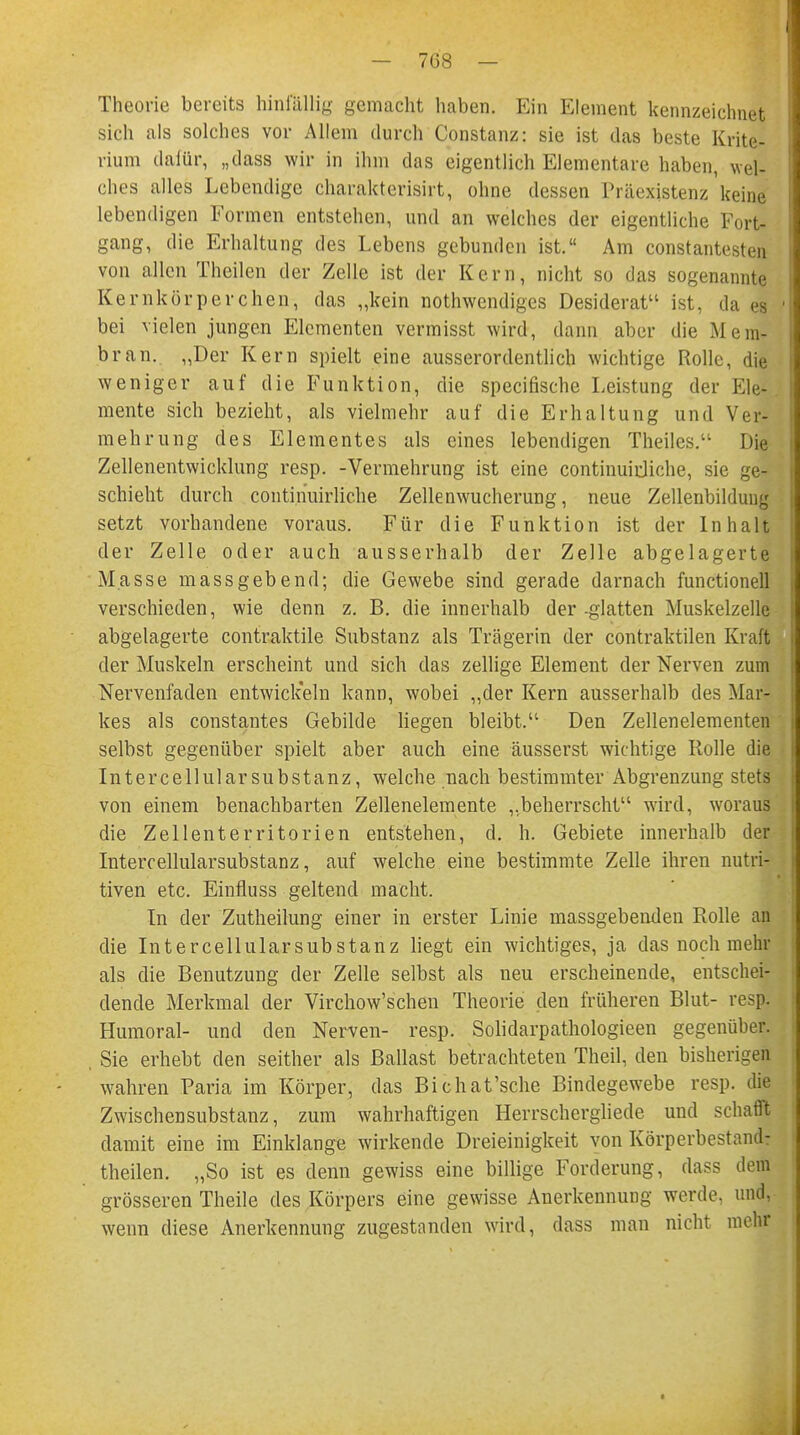 Theorie bereits hinfällig- gemacht haben. Ein Element kennzeichnet sich als solches vor Allem durch Constanz: sie ist das beste Krite- rium dafür, „dass wir in ihm das eigentlich Elementare haben, wel- ches alles Lebendige charakterisirt, ohne dessen Rräexistenz keine lebendigen Formen entstehen, und an welches der eigentliche Fort- gang, die Erhaltung des Lebens gebunden ist. Am constantesten von allen Theilen der Zelle ist der Kern, nicht so das sogenannte Kernkörperchen, das „kein notwendiges Desiderat ist, da es ' bei vielen jungen Elementen vermisst wird, dann aber die Mem- bran. „Der Kern spielt eine ausserordentlich wichtige Rolle, die weniger auf die Funktion, die speeifische Leistung der Ele-. mente sich bezieht, als vielmehr auf die Erhaltung und Ver- mehrung des Elementes als eines lebendigen Theiles. Die Zellenentwicklung resp. -Vermehrung ist eine continuirjiche, sie ge- schieht durch continuirliche Zellenwucherung, neue Zellenbilduug setzt vorhandene voraus. Für die Funktion ist der Inhalt der Zelle oder auch ausserhalb der Zelle abgelagerte Masse massgebend; die Gewebe sind gerade darnach functionell verschieden, wie denn z. B. die innerhalb der glatten Muskelzelle abgelagerte contraktile Substanz als Trägerin der contraktilen Kraft der Muskeln erscheint und sich das zellige Element der Nerven zum Nervenfaden entwickeln kann, wobei „der Kern ausserhalb des Mar- kes als constantes Gebilde liegen bleibt. Den Zellenelementen selbst gegenüber spielt aber auch eine äusserst wichtige Rolle die Intercellularsubstanz, welche nach bestimmter Abgrenzung stets von einem benachbarten Zellenelemente „beherrscht wird, woraus die Zellenterritorien entstehen, d. h. Gebiete innerhalb der Intercellularsubstanz, auf welche eine bestimmte Zelle ihren nutri- tiven etc. Einfluss geltend macht. In der Zutheilung einer in erster Linie massgebenden Rolle an die Intercellularsubstanz liegt ein wichtiges, ja das noch niem- als die Benutzung der Zelle selbst als neu erscheinende, entschei- dende Merkmal der Virchow'schen Theorie den früheren Blut- resp. Humoral- und den Nerven- resp. Solidarpathologieen gegenüber. , Sie erhebt den seither als Ballast betrachteten TheiL den bisherigen wahren Paria im Körper, das Bichat'sche Bindegewebe resp. die Zwischensubstanz, zum wahrhaftigen Herrschergliede und schafft damit eine im Einklänge wirkende Dreieinigkeit von Körperbestand: theilen. „So ist es denn gewiss eine billige Forderung, dass dem grösseren Theile des Körpers eine gewisse Anerkennung werde, und, wenn diese Anerkennung zugestanden wird, dass man nicht mehr