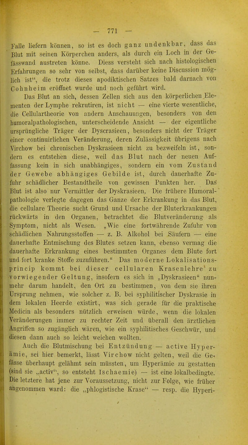 Falle liefern können, so ist es doch ganz undenkbar, dass das Blut mit seinen Körperchen anders, als durch ein Loch in der Ge- fasswand austreten könne. Diess versteht sich nach histologischen Erfahrungen so sehr von selbst, dass darüber keine Discussion mög- lich ist, die trotz dieses apodiktischen Satzes bald darnach von Colinheim eröffnet wurde und noch geführt wird. Das Blut an sich, dessen Zellen sich aus den körperlichen Ele- menten der Lymphe rekrutiren, ist nicht — eine vierte wesentliche, die Cellulartheorie von andern Anschauungen, besonders von den humoralpathologischen, unterscheidende Ansicht — der eigentliche ursprüngliche Träger der Dyscrasieen, besonders nicht der Träger einer continuirlichen Veränderung, deren Zulässigkeit übrigens nach Virchow bei chronischen Dyskrasieen nicht zu bezweifeln ist, son- dern es entstehen diese, weil das Blut nach der neuen Auf- fassung kein in sich unabhängiges, sondern ein vom Zustand der Gewebe abhängiges Gebilde ist, durch dauerhafte Zu- fuhr schädlicher Bestandtheile von gewissen Punkten her. Das Blut ist also nur Vermittler der Dyskrasieen. Die frühere Humoral- pathologie verlegte dagegen das Ganze der Erkrankung in das Blut, die cellulare Theorie sucht Grund und Ursache der Bluterkrankungen rückwärts in den Organen, betrachtet die Blutveränderung als Symptom, nicht als Wesen. „Wie eine fortwährende Zufuhr von schädlichen Nahrungsstoffen — z. B. Alkohol bei Säufern — eine dauerhafte Entmischung des Blutes setzen kann, ebenso vermag die dauerhafte Erkrankung eines bestimmten Organes dem Blute fort und fort kranke Stoffe zuzuführen. Das moderne Lokalisations- prineip kommt bei dieser cellularen Krasenlehre* zu vorwiegender Geltung, insofern es sich in „Dyskrasieen nun- mehr darum handelt, den Ort zu bestimmen, von dem sie ihren Ursprung nehmen, wie solcher z. B. bei syphilitischer Dyskrasie in dem lokalen Heerde existirt, was sich gerade für die praktische Medicin als besonders nützlich erweisen würde, wenn die lokalen Veränderungen immer zu rechter Zeit und überall den ärztlichen Angriffen so zugänglich wären, wie ein syphilitisches Geschwür, und diesen dann auch so leicht weichen wollten. Auch die Blutmischung bei Entzündung — active Hyper- ämie, sei hier bemerkt, lässt Virchow nicht gelten, weil die Ge-r fasse überhaupt gelähmt sein müssten, um Hyperämie zu gestatten (sind sie „activu, so entsteht Ischaemie) — ist eine lokalbedingte. Die letztere hat jene zur Voraussetzung, nicht zur Folge, wie früher angenommen ward: die „phlogistische Krase — resp. die Hyperi-