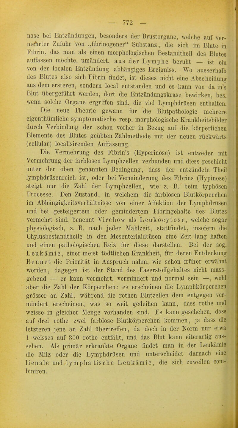 nose bei Entzündungen, besonders der Brustorgane, welche auf ver- mehrter Zufuhr von „fibrinogener Substanz, die sich im Blute in Fibrin, das man als einen morphologischen Bestandteil des Blutes auffassen möchte, umändert, aus der Lymphe beruht — ist ein von der localen Entzündung abhängiges Ereigniss. Wo ausserhalb des Blutes also sich Fibrin findet, ist dieses nicht eine Abscheidung aus dem ersteren, sondern local entstanden und es kann von da in's Blut übergeführt werden, dort die Entzündungskrase bewirken, bes. wenn solche Organe ergriffen sind, die viel Lymphdrüsen enthalten. Die neue Theorie gewann für die Blutpathologie mehrere eigenthümliche symptomatische resp. morphologische Krankheitsbilder durch Verbindung der schon vorher in Bezug auf die körperlichen Elemente des Blutes geübten Zählmethode mit der neuen rückwärts (cellular) localisirenden Auffassung. Die Vermehrung des Fibrin's (Hyperinose) ist entweder mit Vermehrung der farblosen Lymphzellen verbunden und diess geschieht unter der oben genannten Bedingung, dass der entzündete Theil lyraphdrüsenreich ist, oder bei Verminderung des Fibrins (Hypinose) steigt nur die Zahl der Lymphzellen, wie z. B.' beim typhösen Processe. Den Zustand, in welchem die farblosen Blutkörperchen im Abhängigkeitsverhältnisse von einer Affektion der Lymphdrüsen und bei gesteigertem oder gemindertem Fibringehalte des Blutes vermehrt sind, benennt Virchow als Leukocytose, welche sogar physiologisch, z. B. nach jeder Mahlzeit, stattfindet, insofern die Chylusbestandtheile in den Mesenterialdrüsen eine Zeit lang haften und einen pathologischen Reiz für diese darstellen. Bei der sog. Leukämie, einer meist tödtlichen Krankheit, für deren Entdeckung Bennet die Priorität in Anspruch nahm, wie schon früher erwähnt worden, dagegen ist der Stand des Faserstoffgehaltes nicht mass- gebend — er kann vermehrt, vermindert und normal sein —, wohl aber die Zahl der Körperchen: es erscheinen die Lymphkörperchen grösser an Zahl, während die rothen Blutzellen dem entgegen ver- mindert erscheinen, was so weit gedeihen kann, dass rothe und weisse in gleicher Menge vorhanden sind. Es kann geschehen, dass auf drei rothe zwei farblose Blutkörperchen kommen, ja dass die letzteren jene an Zahl übertreffen, da doch in der Norm nur etwa 1 weisses auf 300 rothe entfällt, und das Blut kann eiterartig aus- sehen. Als primär erkrankte Organe findet man in der Leukämie die Milz oder die Lymphdrüsen und unterscheidet darnach eine lienale und/lymphatische Leukämie, die sich zuweilen com- biniren.