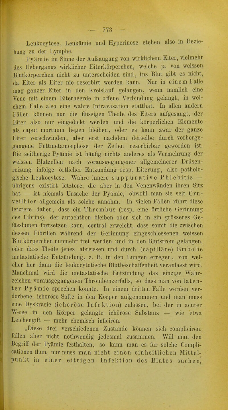 Leukocytose, Leukämie und Hyperinose stehen also in Bezie- hung zu der Lymphe. Pyämie im Sinne der Aufsaugung von wirklichem Eiter, vielmehr des Uebergangs wirklicher Eiterkörperchen, welche ja von weissen Blutkörperchen nicht zu unterscheiden sind, ins Blut gibt es nicht, da Eiter als Eiter nie resorbirt werden kann. Nur in einem Falle mag ganzer Eiter in den Kreislauf gelangen, wenn nämlich eine Vene mit einem Eiterheerde in offene Verbindung gelangt, in wel- chem Falle also eine wahre Intravasation statthat. In allen andern Fällen können nur die flüssigen Theile des Eiters aufgesaugt, der Eiter also nur eingedickt werden und die körperlichen Elemente als caput mortuum liegen bleiben, oder es kann zwar der ganze Eiter verschwinden, aber erst nachdem derselbe durch vorherge- gangene Fettmetamorphose der Zellen resorbirbar geworden ist. Die seitherige Pyämie ist häufig nichts anderes als Vermehrung der weissen Blutzellen nach vorausgegangener allgemeinerer Drüsen- reizung infolge örtlicher Entzündung resp. Eiterung, also patholo- gische Leukocytose. Wahre innere suppurative Phlebitis — übrigens existirt letztere, die aber in den Venenwänden ihren Sitz hat — ist niemals Ursache der Pyämie, obwohl man sie seit Cru- veilhier allgemein als solche annahm. In vielen Fällen rührt diese letztere daher, dass ein Thrombus (resp. eine örtliche Gerinnung des Fibrins), der autochthon bleiben oder sich in ein grösseres Ge- fässlumen fortsetzen kann, central erweicht, dass somit die zwischen dessen Fibrillen während der Gerinnung eingeschlossenen weissen Blutkörperchen nunmehr frei werden und in den Blutstrom gelangen, oder dass Theile jenes abreissen und durch (capilläre) Embolie metastatische Entzündung, z. B. in den Lungen erregen, von wel- cher her dann die leukocytotische Blutbeschaffenheit veranlasst wird. Manchmal wird die metastatische Entzündung das einzige Wahr- zeichen vorausgegangenen Thrombenzerfalls, so dass man von laten- ter Pyämie sprechen könnte. In einem dritten Falle werden ver- dorbene, ichoröse Säfte in den Körper aufgenommen und man muss eine Dyskrasie (ichoröse Infektion) zulassen, bei der in acuter Weise in den Körper gelangte ichoröse Substanz — wie etwa Leichengift — mehr chemisch inficiren. „Diese drei verschiedenen Zustände können sich compliciren, fallen aber nicht nothwendig jedesmal zusammen. Will man den Begriff der Pyämie festhalten, so kann man es für solche Compli- cationen thun, nur muss man nicht einen einheitlichen Mittel- punkt in einer eitrigen Infektion des Blutes suchen,