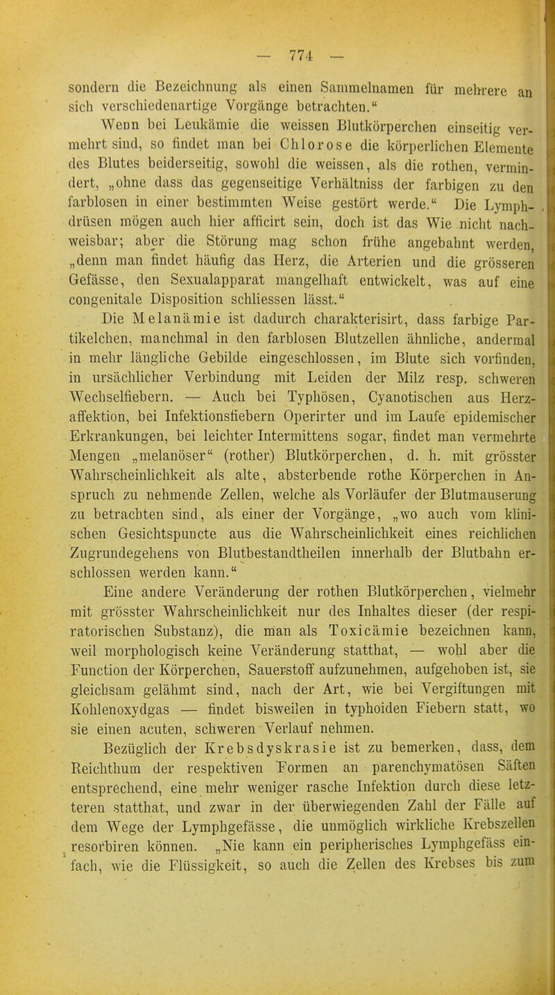 sondern die Bezeichnung als einen Sammelnamen für mehrere an sich verschiedenartige Vorgänge betrachten. WeDn bei Leukämie die weissen Blutkörperchen einseitig ver- mehrt sind, so findet man bei Chlorose die körperlichen Elemente des Blutes beiderseitig, sowohl die weissen, als die rothen, vermin- dert, „ohne dass das gegenseitige Verhältniss der farbigen zu den farblosen in einer bestimmten Weise gestört werde. Die Lymph- drüsen mögen auch hier afficirt sein, doch ist das Wie nicht nach- weisbar; aber die Störung mag schon frühe angebahnt werden, „denn man findet häufig das Herz, die Arterien und die grösseren Gefässe, den Sexualapparat mangelhaft entwickelt, was auf eine congenitale Disposition schliessen lässt. Die Melanämie ist dadurch charakterisirt, dass farbige Par- tikelchen, manchmal in den farblosen Blutzellen ähnliche, andermal in mehr längliche Gebilde eingeschlossen, im Blute sich vorfinden, in ursächlicher Verbindung mit Leiden der Milz resp. schweren Wechselfiebern. — Auch bei Typhösen, Cyanotischen aus Herz- affektion, bei Infektionsfiebern Operirter und im Laufe epidemischer Erkrankungen, bei leichter Intermittens sogar, findet man vermehrte Mengen „melanöser (rother) Blutkörperchen, d. h. mit grösster Wahrscheinlichkeit als alte, absterbende rothe Körperchen in An- spruch zu nehmende Zellen, welche als Vorläufer der Blutmauserung zu betrachten sind, als einer der Vorgänge, „wo auch vom klini- schen Gesichtspuncte aus die Wahrscheinlichkeit eines reichlichen Zugrundegehens von Blutbestandtheilen innerhalb der Blutbahn er- schlossen werden kann. Eine andere Veränderung der rothen Blutkörperchen, vielmehr mit grösster Wahrscheinlichkeit nur des Inhaltes dieser (der respi- ratorischen Substanz), die man als Toxicämie bezeichnen kann, weil morphologisch keine Veränderung statthat, — wohl aber die Function der Körperchen, Sauerstoff aufzunehmen, aufgehoben ist, sie gleichsam gelähmt sind, nach der Art, wie bei Vergiftungen mit Kohlenoxydgas — findet bisweilen in typhoiden Fiebern statt, wo sie einen acuten, schweren Verlauf nehmen. Bezüglich der Krebsdyskrasie ist zu bemerken, dass, dem Reichthum der respektiven Formen an parenchymatösen Säften entsprechend, eine mehr weniger rasche Infektion durch diese letz- teren statthat, und zwar in der überwiegenden Zahl der Fälle auf dem Wege der Lymphgefässe, die unmöglich wirkliche Krebszellen resorbiren können. „Nie kann ein peripherisches Lymphgefäss ein- fach, wie die Flüssigkeit, so auch die Zellen des Krebses bis zum