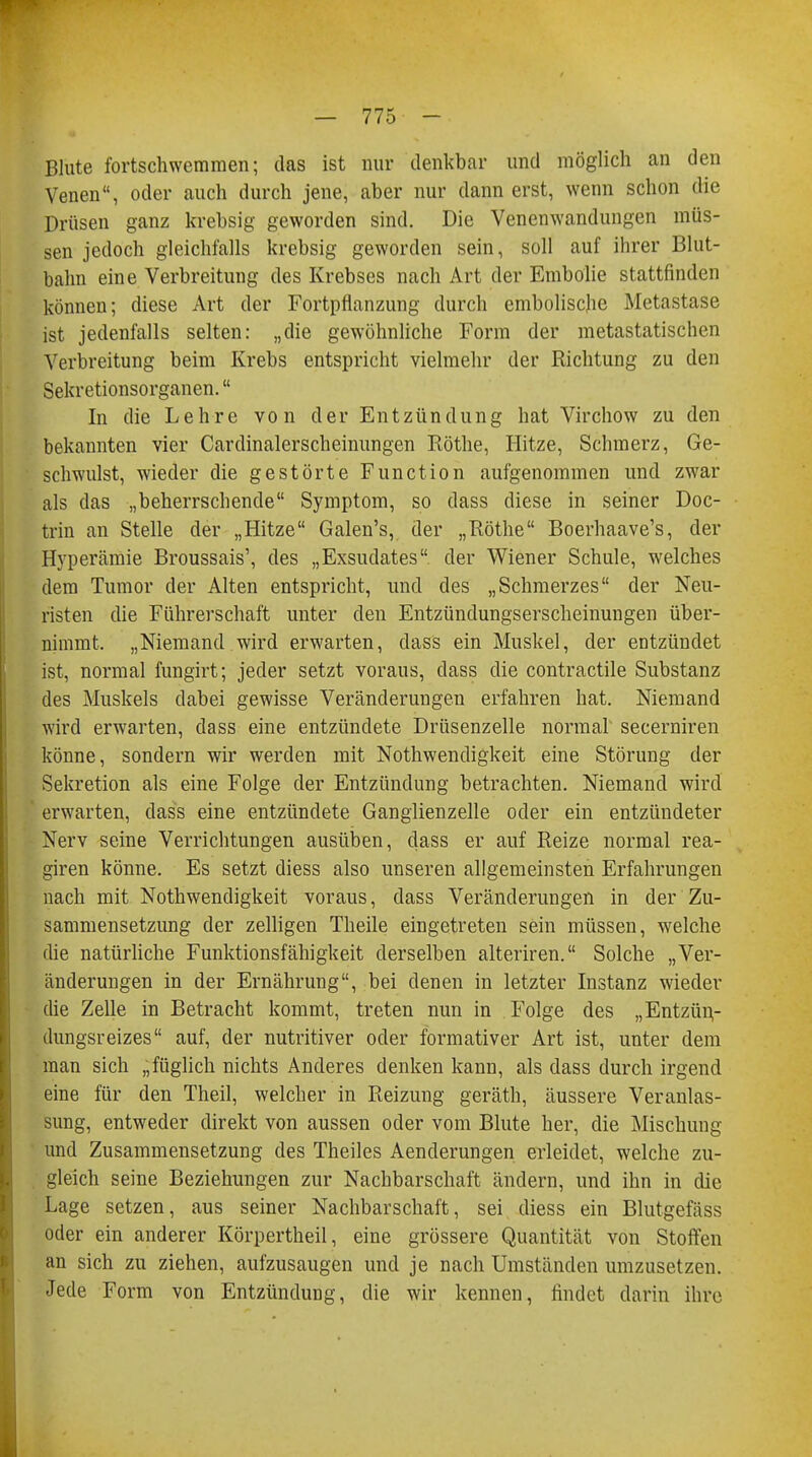 Blute fortschwemmen; das ist nur denkbar und möglich an den Venen, oder auch durch jene, aber nur dann erst, wenn schon die Drüsen ganz krebsig geworden sind. Die Venenwandungen müs- sen jedoch gleichfalls krebsig geworden sein, soll auf ihrer Blut- balm eine Verbreitung des Krebses nach Art der Embolie stattfinden können; diese Art der Fortpflanzung durch emboliscjie Metastase ist jedenfalls selten: „die gewöhnliche Form der metastatischen Verbreitung beim Krebs entspricht vielmehr der Richtung zu den Sekretionsorganen. In die Lehre von der Entzündung hat Virchow zu den bekannten vier Cardinalerscheinungen Rothe, Hitze, Schmerz, Ge- schwulst, wieder die gestörte Function aufgenommen und zwar als das „beherrschende Symptom, so dass diese in seiner Doc- trin an Stelle der „Hitze Galen's, der „Rothe Boerhaave's, der Hyperämie Broussais', des „Exsudates der Wiener Schule, welches dem Tumor der Alten entspricht, und des „Schmerzes der Neu- risten die Führerschaft unter den Entzündungserscheinungen über- nimmt. „Niemand wird erwarten, dass ein Muskel, der entzündet ist, normal fungirt; jeder setzt voraus, class die contractile Substanz des Muskels dabei gewisse Veränderungen erfahren hat. Niemand wird erwarten, dass eine entzündete Drüsenzelle normal secerniren könne, sondern wir werden mit Nothwendigkeit eine Störung der Sekretion als eine Folge der Entzündung betrachten. Niemand wird erwarten, dass eine entzündete Ganglienzelle oder ein entzündeter Nerv seine Verrichtungen ausüben, dass er auf Reize normal rea- giren könne. Es setzt diess also unseren allgemeinsten Erfahrungen nach mit Nothwendigkeit voraus, dass Veränderungen in der Zu- sammensetzung der zelligen Theile eingetreten sein müssen, welche die natürliche Funktionsfähigkeit derselben alteriren. Solche „Ver- änderungen in der Ernährung, bei denen in letzter Instanz wieder die Zelle in Betracht kommt, treten nun in Folge des „Entzün,- dungsreizes auf, der nutritiver oder formativer Art ist, unter dem man sich „füglich nichts Anderes denken kann, als dass durch irgend eine für den Theil, welcher in Reizung geräth, äussere Veranlas- sung, entweder direkt von aussen oder vom Blute her, die Mischung und Zusammensetzung des Theiles Aenderungen erleidet, welche zu- gleich seine Beziehungen zur Nachbarschaft ändern, und ihn in die Lage setzen, aus seiner Nachbarschaft, sei diess ein Blutgefäss oder ein anderer Körpertheil, eine grössere Quantität von Stoffen an sich zu ziehen, aufzusaugen und je nach Umständen umzusetzen. Jede Form von Entzündung, die wir kennen, findet darin ihre