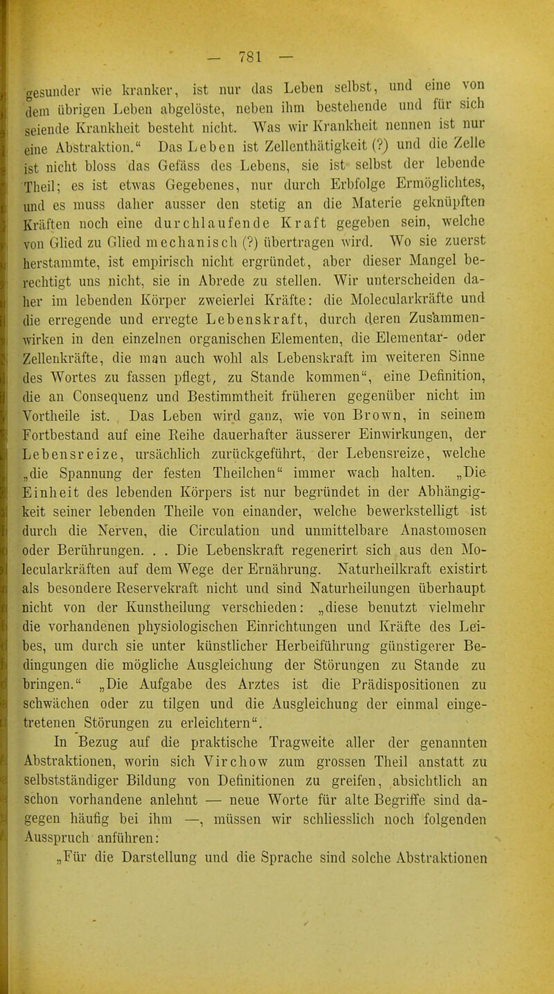 gesunder wie kranker, ist nur das Leben selbst, und eine von dem übrigen Leben abgelöste, neben ihm bestehende und für sich seiende Krankheit besteht nicht. Was wir Krankheit nennen ist nur eine Abstraktion. Das Leben ist Zellenthätigkeit (?) und die Zelle ist nicht bloss das Gefäss des Lebens, sie ist selbst der lebende Theil; es ist etwas Gegebenes, nur durch Erbfolge Ermöglichtes, und es muss daher ausser den stetig an die Materie geknüpften Kräften noch eine durchlaufende Kraft gegeben sein, welche von Glied zu Glied mechanisch (?) übertragen wird. Wo sie zuerst herstammte, ist empirisch nicht ergründet, aber dieser Mangel be- rechtigt uns nicht, sie in Abrede zu stellen. Wir unterscheiden da- her im lebenden Körper zweierlei Kräfte: die Molecularkräfte und die erregende und erregte Lebenskraft, durch deren Zusammen- wirken in den einzelnen organischen Elementen, die Elementar- oder Zellenkräfte, die man auch wohl als Lebenskraft im weiteren Sinne des Wortes zu fassen pflegt, zu Stande kommen, eine Definition, die an Consequenz und Bestimmtheit früheren gegenüber nicht im Vortheile ist. Das Leben wird ganz, wie von Brown, in seinem Fortbestand auf eine Reihe dauerhafter äusserer Einwirkungen, der Lebensreize, ursächlich zurückgeführt, der Lebensreize, welche „die Spannung der festen Theilchen immer wach halten. „Die Einheit des lebenden Körpers ist nur begründet in der Abhängig- keit seiner lebenden Theile von einander, welche bewerkstelligt ist durch die Nerven, die Circulation und unmittelbare Anastomosen oder Berührungen. . . Die Lebenskraft regenerirt sich aus den Mo- lecularkräften auf dem Wege der Ernährung. Naturheilkraft existirt als besondere Reservekraft nicht und sind Naturheilungen überhaupt nicht von der Kunstheilung verschieden: „diese benutzt vielmehr die vorhandenen physiologischen Einrichtungen und Kräfte des Lei- bes, um durch sie unter künstlicher Herbeiführung günstigerer Be- dingungen die mögliche Ausgleichung der Störungen zu Stande zu bringen. „Die Aufgabe des Arztes ist die Prädispositionen zu schwächen oder zu tilgen und die Ausgleichung der einmal einge- tretenen Störungen zu erleichtern. In Bezug auf die praktische Tragweite aller der genannten Abstraktionen, worin sich Virchow zum grossen Theil anstatt zu selbstständiger Bildung von Definitionen zu greifen, absichtlich an schon vorhandene anlehnt — neue Worte für alte Begriffe sind da- gegen häufig bei ihm —, müssen wir schliesslich noch folgenden Ausspruch anführen: „Für die Darstellung und die Sprache sind solche Abstraktionen