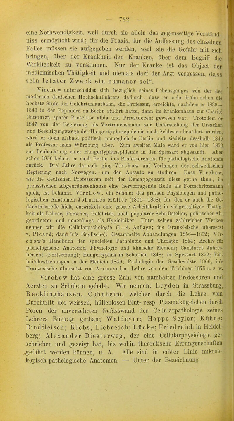 eine Notwendigkeit, weil durch sie allein das gegenseitige Verständ- niss ermöglicht wird; für die Praxis, für die Auffassung des einzelnen Falles müssen sie aufgegeben werden, weil sie die Gefahr mit sich bringen, über der Krankheit den Kranken, über dem Begriff die Wirklichkeit zu versäumen. Nur der Kranke ist das Object der medicinischen Thätigkeit und niemals darf der Arzt vergessen, dass sein letzter Zweck ein humaner sei. Virchow unterscheidet sich bezüglich seines Lebensganges von der des modernen deutschen Hochschullehrers dadurch, dass er sehr frühe schon die höchste Stufe der Gelehrtenlaufbahn, die Professur, erreichte, nachdem er 1830 — 1843 in der Pepiniere zu Berlin studirt hatte, dann im Krankenhaus zur Charit! Unterarzt, später Prosektor allda und Privatdocent gewesen war. Trotzdem er 1847 von der Regierung als Vertrauensmann zur Untersuchung der Ursachen und Beseitigungswege der Hungertyphusepidemie nach Schlesien beordert worden, ward er doch alsbald politisch unmöglich in Berlin und siedelte desshalb 1849 als Professor nach Würzburg über. Zum zweiten Male ward er von hier 1852 zur Beobachtung einer Hungertyphusepidemie in den Spessart abgesandt. Aber schon 1856 kehrte er nach Berlin in's Professorenamt für pathologische Anatomie zurück. Drei Jahre darnach ging Virchow auf Verlangen der. schwedischen Regierung nach Norwegen, um den Aussatz zu studiren. Dass Virchow, wie die deutschen Professoren seit der Demagogenzeit diess gerne thun, ims preussischen Abgeordnetenhause eine hervorragende Rolle als Fortschrittsmann spielt, ist bekannt. Virchow, ein Schäler des grossen Physiologen und patho- logischen Anatomen. Johannes Müller (1801—1858), für den er auch die Ge- dächtnissrede hielt, entwickelt eine grosse Arbeitskraft in vielgestaltiger Thätig- keit als Lehrer, Forscher, Gelehrter, auch populärer Schriftsteller, politischer Ab- geordneter und neuerdings als Hygieiniker. Unter seinen zahlreichen Werken nennen wir die Cellularpathologie (1—4. Auflage; ins Französische übersetzt v. Picard; danrJ in's Englische); Gesammelte Abhandlungen 1856—1862; Vir] chow's Handbuch der speciellen Pathologie und Therapie 1854; Archiv für pathologische Anatomie, Physiologie und klinische Medicin; Canstatt's Jahres- bericht (Fortsetzung); Hungertyphus in Schlesien 1848; im Spessart 1852; Ein- heitsbestrebungen in der Medicin 1849; Pathologie der Geschwülste 1866, iu's Französische übersetzt von Aronssohn; Lehre von den Trichinen 1875 u. s. w. Virchow hat eine grosse Zahl von namhaften Professoren und Aerzten zu Schülern gehabt. Wir nennen: Leyden in Strassburg, Recklinghausen, Cohnheim, welcher durch die Lehre vom Durchtritt der weissen, hüllenlosen Blut- resp. Plasmakügelchen durch Poren der unversehrten Gefässwand der Cellularpathologie seines Lehrers Eintrag gethan; Waldeyer; Hoppe-Seyler; Kühne; Rindfleisch; Klebs; Liebreich; Lücke; Friedreich in Heidel- berg; Alexander Diesterweg, der eine Cellularphysiologie ge- schrieben und gezeigt hat, bis wohin theoretische Errungenschaften ^geführt werden können, u. A. Alle sind in erster Linie mikros- kopisch-pathologische Anatomen. — Unter der Bezeichnung