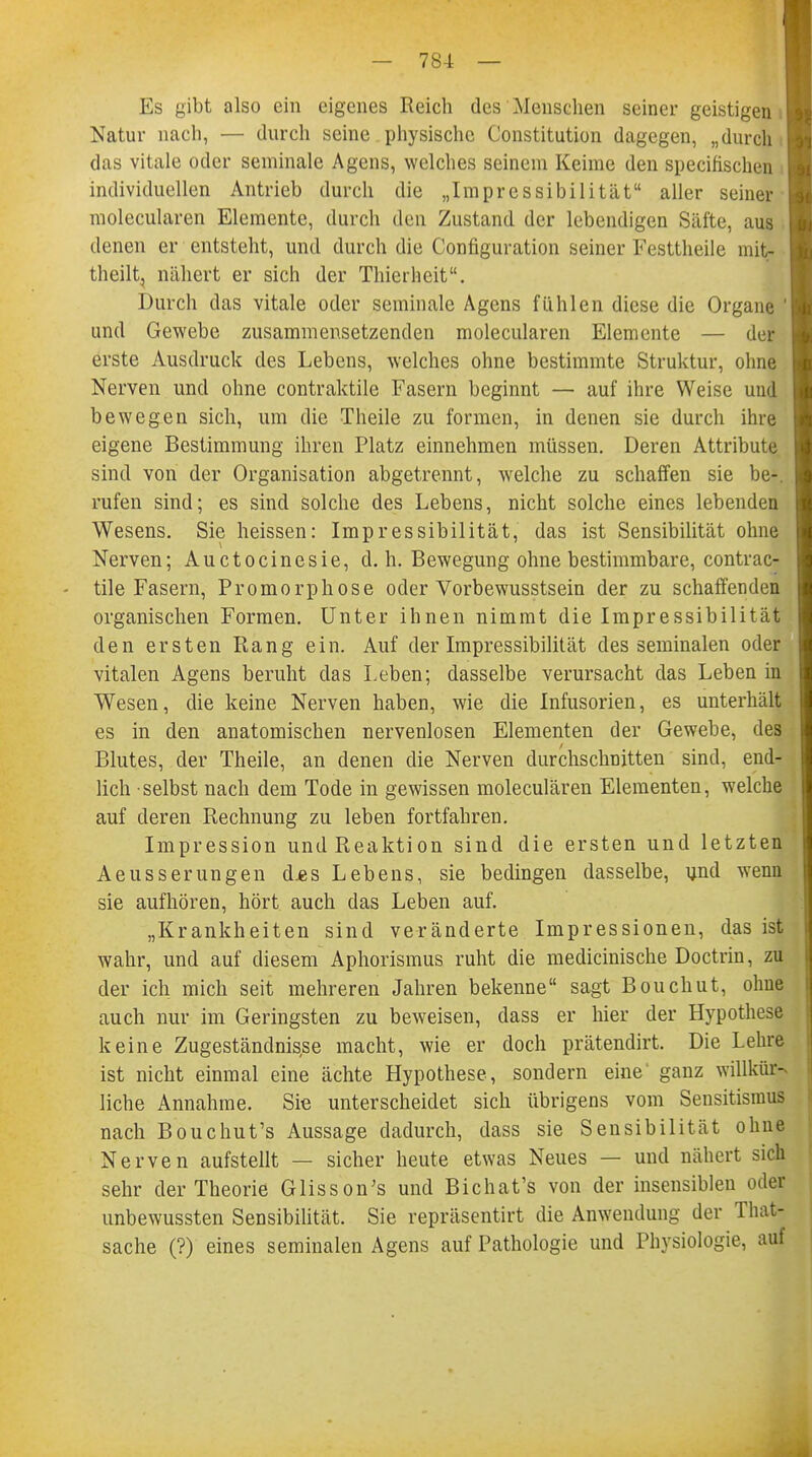 Es gibt also ein eigenes Reich des Menschen seiner geistigen Natur nach, — durch seine physische Constitution dagegen, „durch das vitale oder semmale Agens, welches seinem Keime den specihschen , individuellen Antrieb durch die „Impressibilität aller seiner molecularen Elemente, durch den Zustand der lebendigen Säfte, aus denen er entsteht, und durch die Configuration seiner Festtheile mit- theilt, nähert er sich der Thierheit, Durch das vitale oder seminale Agens fühlen diese die Organe ' und Gewebe zusammensetzenden molecularen Elemente — der erste Ausdruck des Lebens, welches ohne bestimmte Struktur, ohne Nerven und ohne contraktile Fasern beginnt — auf ihre Weise und bewegen sich, um die Theile zu formen, in denen sie durch ihre eigene Bestimmung ihren Platz einnehmen müssen. Deren Attribute sind von der Organisation abgetrennt, welche zu schaffen sie be-. rufen sind; es sind solche des Lebens, nicht solche eines lebenden Wesens. Sie heissen: Impressibilität, das ist Sensibilität ohne Nerven; Auctocinesie, d.h. Bewegung ohne bestimmbare, contrac- tile Fasern, Promorphose oder Vorbewusstsein der zu schaffenden organischen Formen. Unter ihnen nimmt die Impressibilität den ersten Rang ein. Auf der Impressibilität des seminalen oder vitalen Agens beruht das Leben; dasselbe verursacht das Leben in Wesen, die keine Nerven haben, wie die Infusorien, es unterhält es in den anatomischen nervenlosen Elementen der Gewebe, des Blutes, der Theile, an denen die Nerven durchschnitten sind, end- lich selbst nach dem Tode in gewissen moleculären Elementen, welche auf deren Rechnung zu leben fortfahren. Impression und Reaktion sind die ersten und letzten Aeusserungen d*s Lebens, sie bedingen dasselbe, und wenn sie aufhören, hört auch das Leben auf. „Krankheiten sind veränderte Impressionen, das ist wahr, und auf diesem Aphorismus ruht die medicinische Doctrin, zu der ich mich seit mehreren Jahren bekenne sagt Bouchut, ohne auch nur im Geringsten zu beweisen, dass er hier der Hypothese keine Zugeständnisse macht, wie er doch prätendirt. Die Lehre ist nicht einmal eine ächte Hypothese, sondern eine ganz willkür- liche Annahme. Sie unterscheidet sich übrigens vom Sensitismus nach Bouchut's Aussage dadurch, dass sie Sensibilität ohne Nerven aufstellt — sicher heute etwas Neues — und nähert sich sehr der Theorie Glissons und Bichat's von der insensiblen ode| unbewussten Sensibilität. Sie repräsentirt die Anwendung der That- sache (?) eines seminalen Agens auf Pathologie und Physiologie, auf