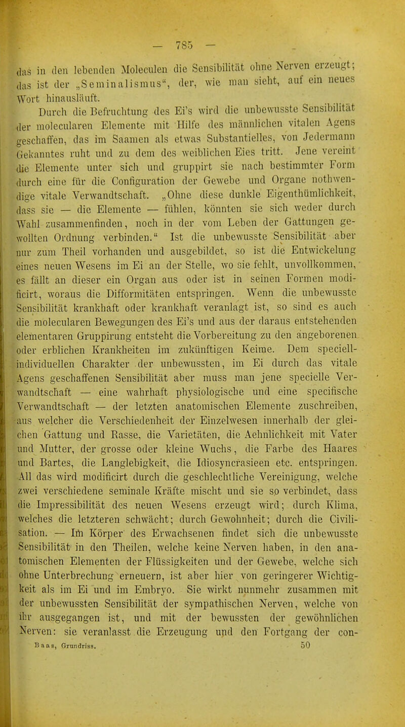 das in den lebenden Moleculen die Sensibilität ohne Nerven erzeugt; das ist der „Seminalismus, der, wie man sieht, auf ein neues W ut hinausläuft. Durch die Befruchtung des Ei's wird die unbewusste Sensibilität ,1er molecularen Elemente mit Hilfe des männlichen vitalen Agens geschaffen, das im Saamen als etwas Substantielles, von Jedermann Gekanntes ruht und zu dem des weiblichen Eies tritt. Jene vereint die Elemente unter sich und gruppirt sie nach bestimmter Form durch eine für die Configuration der Gewebe und Organe notwen- dige vitale Verwandtschaft. „Ohne diese dunkle Eigentümlichkeit, dass sie — die Elemente — fühlen, könnten sie sich weder durch Wahl zusammenfinden, noch in der vom Leben der Gattungen ge- wollten Ordnung verbinden. Ist die unbewusste Sensibilität aber nur zum Theil vorhanden und ausgebildet, so ist die Entwickelung eines neuen Wesens im Ei an der Stelle, wo sie fehlt, unvollkommen, es fällt an dieser ein Organ aus oder ist in seinen Formen modi- ficirt, woraus die Difformitäten entspringen. Wenn die unbewusste Sensibilität krankhaft oder krankhaft veranlagt ist, so sind es auch die molecularen Bewegungen des Ei's und aus der daraus entstehenden elementaren Gruppirung entsteht die Vorbereitung zu den angeborenen oder erblichen Krankheiten im zukünftigen Keime. Dem speciell- individuellen Charakter der unbewussten, im Ei durch das vitale Agens geschaffenen Sensibilität aber muss man jene specielle Ver- wandtschaft — eine wahrhaft physiologische und eine specifische Verwandtschaft — der letzten anatomischen Elemente zuschreiben, •aus welcher die Verschiedenheit der Einzelwesen innerhalb der glei- chen Gattung und Rasse, die Varietäten, die Aehnlichkeit mit Vater und Mutter, der grosse oder kleine Wuchs, die Farbe des Haares und Bartes, die Langlebigkeit, die Idiosyncrasieen etc. entspringen. All das wird modificirt durch die geschlechtliche Vereinigung, welche zwei verschiedene seminale Kräfte mischt und sie so verbindet, dass die Impressibilität des neuen Wesens erzeugt wird; durch Klima, welches die letzteren schwächt; durch Gewohnheit; durch die Civili- sation. — Im Körper des Erwachsenen findet sich die unbewusste Sensibilität in den Theilen, welche keine Nerven haben, in den ana- tomischen Elementen der Flüssigkeiten und der Gewebe, welche sich ohne Unterbrechung erneuern, ist aber hier von geringerer Wichtig- keit als im Ei und im Embryo. Sie wirkt nunmehr zusammen mit der unbewussten Sensibilität der sympathischen Nerven, welche von ihr ausgegangen ist, und mit der bewussten der gewöhnlichen Nerven: sie veranlasst die Erzeugung und den Fortgang der con- Baas, Grundriss. 50