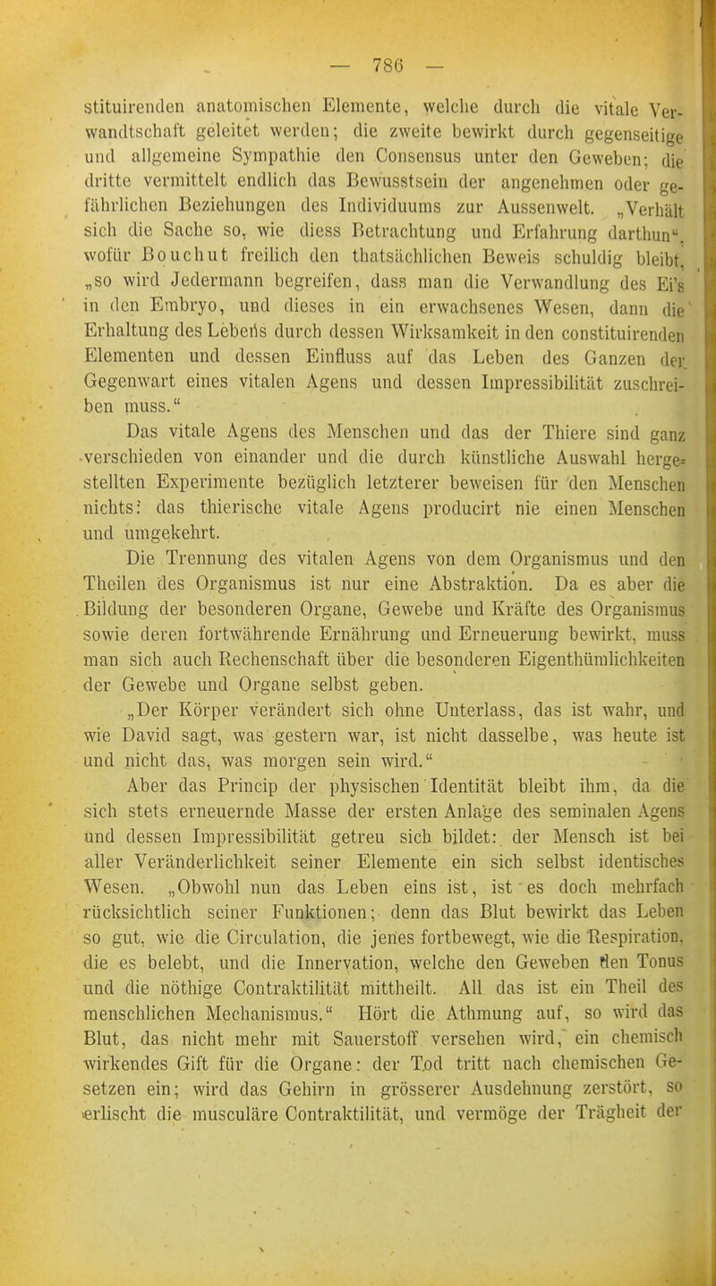 StituirendeD anatomischen Elemente, welche durch die vitale Ver- wandtschaft geleitet werden; die zweite bewirkt durch gegenseitige und allgemeine Sympathie den Consensus unter den Geweben; die dritte vermittelt endlich das Bewusstsein der angenehmen oder ge- fährlichen Beziehungen des Individuums zur Aussenwelt. „Verhält sich die Sache so, wie diess Betrachtung und Erfahrung darthun. wofür Bouchut freilich den thatsächlichen Beweis schuldig bleibt! „so wird Jedermann begreifen, dass man die Verwandlung des Ei's in den Embryo, und dieses in ein erwachsenes Wesen, dann die Erhaltung des Lebens durch dessen Wirksamkeit in den constituirenden Elementen und dessen Einfluss auf das Leben des Ganzen der. Gegenwart eines vitalen Agens und dessen Impressibilität zuschrei- ben muss. Das vitale Agens des Menschen und das der Thiere sind ganz -verschieden von einander und die durch künstliche Auswahl herge* stellten Experimente bezüglich letzterer beweisen für den Menschen nichts: das thierische vitale Agens producirt nie einen Menschen und umgekehrt. Die Trennung des vitalen Agens von dem Organismus und deE Theilen des Organismus ist nur eine Abstraktion. Da es aber die . Bildung der besonderen Organe, Gewebe und Kräfte des Organismus sowie deren fortwährende Ernährung und Erneuerung bewirkt, muss man sich auch Rechenschaft über die besonderen Eigenthümlichkeiten der Gewebe und Organe selbst geben. „Der Körper verändert sich ohne Unterlass, das ist wahr, und wie David sagt, was gestern war, ist nicht dasselbe, was heute ist und nicht das, was morgen sein wird. Aber das Princip der physischen Identität bleibt ihm, da die sich stets erneuernde Masse der ersten Anlage des seminalen Agens und dessen Impressibilität getreu sich bildet: der Mensch ist bei aller Veränderlichkeit seiner Elemente ein sich selbst identisches Wesen. „Obwohl nun das Leben eins ist, ist es doch mehrfach rücksichtlich seiner Funktionen; denn das Blut bewirkt das Leben so gut, wie die Circulation, die jenes fortbewegt, wie die Respiration, die es belebt, und die Innervation, welche den Geweben tlen Touus und die nöthige Contraktilität mittheilt. All das ist ein Theil des menschlichen Mechanismus. Hört die Athmung auf, so wird das Blut, das nicht mehr mit Sauerstoff versehen wird, ein chemisch wirkendes Gift für die Organe: der T.od tritt nach chemischen be- setzen ein; wird das Gehirn in grösserer Ausdehnung zerstört, so ■erlischt die musculäre Contraktilität, und vermöge der Trägheit der