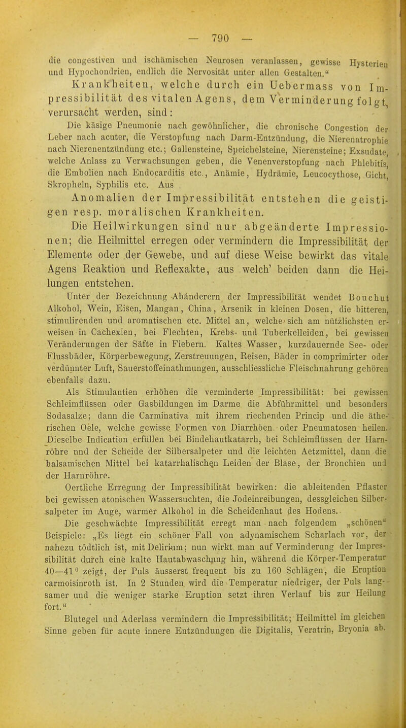 die congestiven und ischämischen Neurosen veranlassen, gewisse Hysterien und Hypochondrien, endlich die Nervosität unter allen Gestalten. Krankheiten, welche durch ein Uebermass von Im- pressibilität des vitalen Agens, dem Verminderung folgt verursacht werden, sind: Die käsige Pneumonie nach gewöhnlicher, die chronische Congestion der Leber nach acuter, die Verstopfung nach Darm-Entzündung, die Nierenatrophie nach Nierenentzündung etc.; Gallensteine, Spcichelsteine, Nierensteine; Exsudate, welche Anlass zu Verwachsungen geben, die Venenverstopfung nach Phlebitis die Embolien nach Endocarditis etc., Anämie, Hydrämie, Leucocythose, Gicbt Skropheln, Syphilis etc. Aus Anomalien der Impressibilität entstehen die geisti- gen resp. moralischen Krankheiten. Die Heilwirkungen sind nur abgeänderte Impressio- nen; die Heilmittel erregen oder vermindern die Impressibilität der Elemente oder der Gewebe, und auf diese Weise bewirkt das vitale Agens Reaktiou und Reflexakte, aus welch' beiden dann die Hei- lungen entstehen. Unter der Bezeichnung Abänderern der Impressibilität wendet Bouchut Alkohol, Wein, Eisen, Mangan, China, Arsenik in kleinen Dosen, die bitteren, stimulirenden und aromatischen etc. Mittel an, welche- sich am nützlichsten er- weisen in Cachexien, bei Flechten, Krebs- und Tuberkelleiden, bei gewissen Veränderungen der Säfte in Fiebern. Kaltes Wasser, kurzdauernde See- oder Flussbäder, Körperbewegung, Zerstreuungen, Reisen, Bäder in comprimirter oder verdünnter Luft, Sauerstoffeinathmungen, ausschliessliche Fleischnahrung gehören ebenfalls dazu. Als Stimulantien erhöhen die verminderte Impressibilität: bei gewissen Schleimflüssen oder Gasbildungen im Darme die Abführmittel und besonders Sodasalze; dann die Carmihativa mit ihrem riechenden Princip und die äthe-' rischen Oele, welche gewisse Formen von Diarrhöen- oder Pneumatosen heilen. Dieselbe Indication erfüllen bei Bindehautkatarrh, bei Schleimfiüssen der Harn- röhre nnd der Scheide der Silbersalpeter und die leichten Aetzmittel, dann die balsamischen Mittel bei katarrhalischen Leiden der Blase, der Bronchien un 1 der Harnröhre. Oertliche Erregung der Impressibilität bewirken: die ableitenden Pflaster bei gewissen atonischen Wassersuchten, die Jodeinreibungen, dessgleichen Silber- salpeter im Auge, warmer Alkohol in die Scheidenhaut des Hodens. Die geschwächte Impressibilität erregt man nach folgendem „schönen Beispiele: „Es liegt ein schöner Fall von adynamischem Scharlach vor, der nahezu tödtlich ist, mit Delirium; nun wirkt man auf Verminderung der Impres- sibilität durch eine kalte Hautabwaschung hin, während die Körper-Temperatur 40—41° zeigt, der Puls äusserst frequent bis zu 160 Schlägen, die Eruption carmoisinroth ist. In 2 Stunden wird die Temperatur niedriger, der Puls lang- samer und die weniger starke Eruption setzt ihren Verlauf bis zur Heilung fort. Blutegel und Aderlass vermindern die Impressibilität; Heilmittel im gleichen Sinne geben für acute innere Entzündungen die Digitalis, Veratrin, Bryonia ab.
