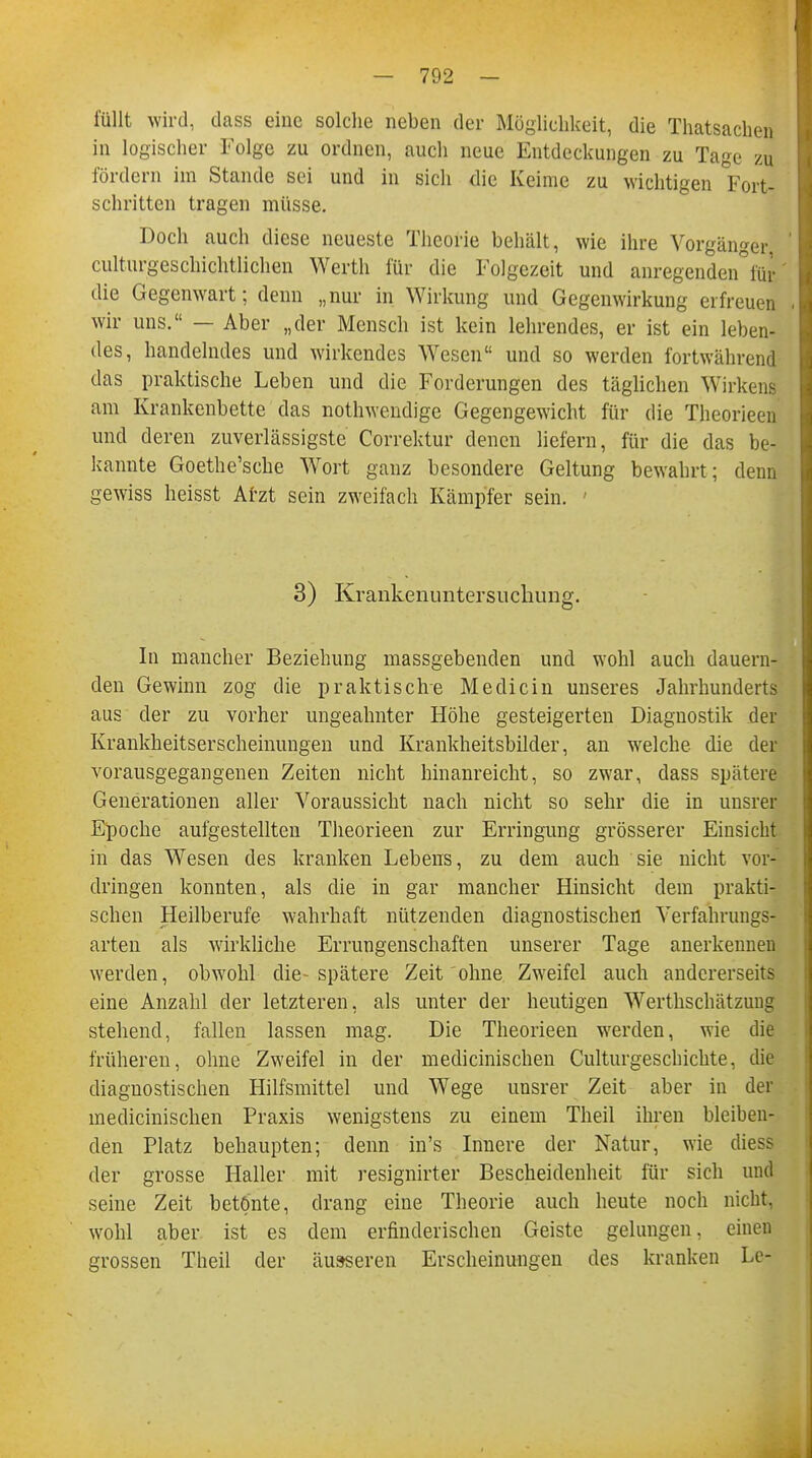 füllt wird, dass eine solche neben der Möglichkeit, die Thatsachen in logischer Folge zu ordnen, auch neue Entdeckungen zu Tage zu fördern im Stande sei und in sich die Keime zu wichtigen Fort- schritten tragen müsse. Doch auch diese neueste Theorie behält, wie ihre Vorgänger culturgeschichtlichen Werth für die Folgezeit und anregenden°iür die Gegenwart; denn „nur in Wirkung und Gegenwirkung erfreuen wir uns. — Aber „der Mensch ist kein lehrendes, er ist ein leben- des, handelndes und wirkendes Wesen und so werden fortwährend das praktische Leben und die Forderungen des täglichen Wirkens am Krankenbette das notwendige Gegengewicht für die Theorieen und deren zuverlässigste Correktur denen liefern, für die das be- kannte Goethe'sche Wort ganz besondere Geltung bewahrt; denn gewiss heisst Atzt sein zweifach Kämpfer sein. ' 3) Krankenimtersuchimg. In mancher Beziehung massgebenden und wohl auch dauern- den Gewinn zog die praktische Medicin unseres Jahrhunderts aus der zu vorher ungeahnter Höhe gesteigerten Diagnostik der Krankheitserscheinungen und Krankheitsbilder, an welche die der vorausgegangenen Zeiten nicht hinanreicht, so zwar, dass spätere Generationen aller Voraussicht nach nicht so sehr die in unsrer Epoche aufgestellten Theorieen zur Erringung grösserer Einsicht in das Wesen des kranken Lebens, zu dem auch sie nicht vor- dringen konnten, als die in gar mancher Hinsicht dem prakti- schen Heilberufe wahrhaft nützenden diagnostischen Verfahrungs- aiteri als wirkliche Errungenschaften unserer Tage anerkennen werden, obwohl die-spätere Zeit ohne Zweifel auch andererseits eine Anzahl der letzteren, als unter der heutigen Werthschätzung stehend, fallen lassen mag. Die Theorieen werden, wie die früheren, ohne Zweifel in der meclicinischen Culturgeschichte, die diagnostischen Hilfsmittel und Wege unsrer Zeit aber in der medicinischen Praxis wenigstens zu einem Theil ihren bleiben- den Platz behaupten; denn in's Innere der Natur, wie diess der grosse Haller mit resignirter Bescheidenheit für sich und seine Zeit betönte, drang eine Theorie auch heute noch nicht, wohl aber ist es dem erfinderischen Geiste gelungen, einen grossen Theil der äusseren Erscheinungen des kranken Lc-