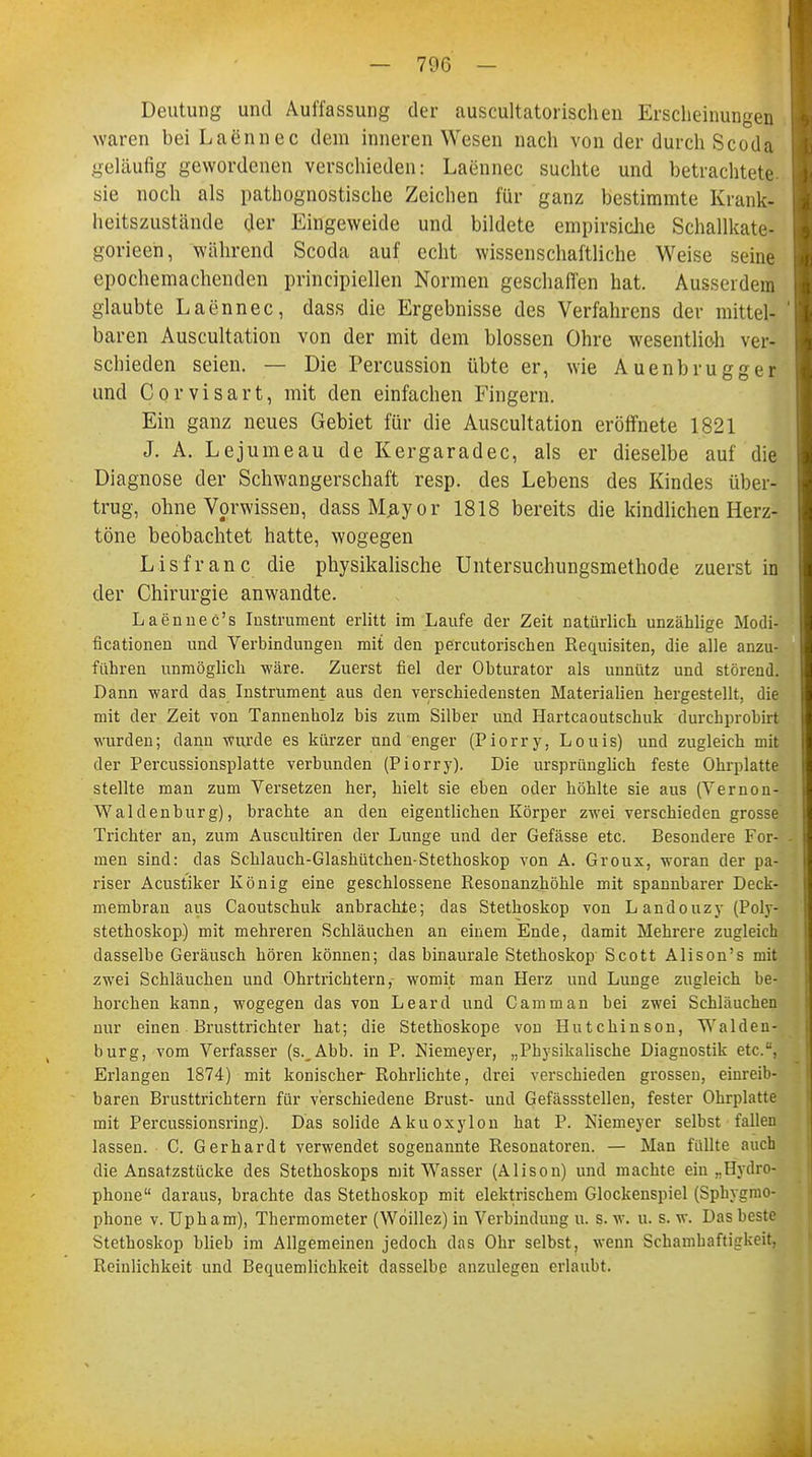 Deutung und Auffassung der auscultatorischen Erscheinungen waren bei Laennec dem inneren Wesen nach von der durch Scoda geläufig gewordenen verschieden: Laennec suchte und betrachtete sie noch als pathognostische Zeichen für ganz bestimmte Krank- heitszustände der Eingeweide und bildete empirsiche Schallkate- gorieeh, während Scoda auf echt wissenschaftliche Weise seine epochemachenden principiellen Normen geschaffen hat. Ausserdem glaubte Laennec, dass die Ergebnisse des Verfahrens der mittel- baren Auscultation von der mit dem blossen Ohre wesentlich ver- schieden seien. — Die Percussion übte er, wie Auenbrugg er und Corvisart, mit den einfachen Fingern. Ein ganz neues Gebiet für die Auscultation eröffnete 1821 J. A. Lejumeau de Kergaradec, als er dieselbe auf die Diagnose der Schwangerschaft resp. des Lebens des Kindes über- trug, ohne Vorwissen, dassRLayor 1818 bereits die kindlichen Herz- töne beobachtet hatte, wogegen Lisfranc die physikalische Untersuchungsmethode zuerst in der Chirurgie anwandte. Laennec's Instrument erlitt im Laufe der Zeit natürlich unzählige Modi- fikationen und Verbindungen mit den percutorischen Requisiten, die alle anzu- führen unmöglich wäre. Zuerst fiel der Obturator als unnütz und störend. Dann ward das Instrument aus den verschiedensten Materialien hergestellt, die mit der Zeit von Tannenholz his zum Silber und Hartcaoutschuk durchprobirt wurden; dann wurde es kürzer und enger (Piorry, Louis) und zugleich mit der Percussionsplatte verbunden (Piorry). Die ursprünglich feste Ohrplatte stellte man zum Versetzen her, hielt sie eben oder höhlte sie aus (Vernon- Waldenburg), brachte an den eigentlichen Körper zwei verschieden grosse Trichter an, zum Auscultiren der Lunge und der Gefässe etc. Besondere For- men sind: das Schlauch-Glashütchen-Stethoskop von A. Groux, woran der pa- riser Acustiker König eine geschlossene Resonanzhöhle mit spannbarer Deck- membran aus Caoutschuk anbrachte; das Stethoskop von L andouzy (Poly- stethoskop) mit mehreren Schläuchen an einem Ende, damit Mehrere zugleich dasselbe Geräusch hören können; das binaurale Stethoskop Scott Alison's mit zwei Schläuchen und Ohrtrichtern, womit man Herz und Lunge zugleich be- horchen kann, wogegen das von Leard und Camman bei zwei Schläuchen nur einen Brusttrichter hat; die Stethoskope von Hutchinson, Walden- burg, vom Verfasser (s._Abb. in P. Niemeyer, „Physikalische Diagnostik etc., Erlangen 1874) mit konischer Rohrlichte, drei verschieden grossen, einreib- baren Brusttrichtern für verschiedene Brust- und Gefässstellen, fester Ohrplatte mit Percussionsring). Das solide Akuoxylon hat P. Niemeyer selbst fallen lassen. C. Gerhardt verwendet sogenannte Resonatoren. — Man füllte auch die Ansatzstücke des Stethoskops mit Wasser (Alison) und machte eiu ..Hydro- phone daraus, brachte das Stethoskop mit elektrischem Glockenspiel (Sphygmo- phone v. Upham), Thermometer (Woillez) in Verbindung u. s. w. u. s. w. Das beste Stethoskop blieb im Allgemeinen jedoch das Ohr selbst, wenn Schalkhaftigkeit. Reinlichkeit und Bequemlichkeit dasselbe anzulegen erlaubt.