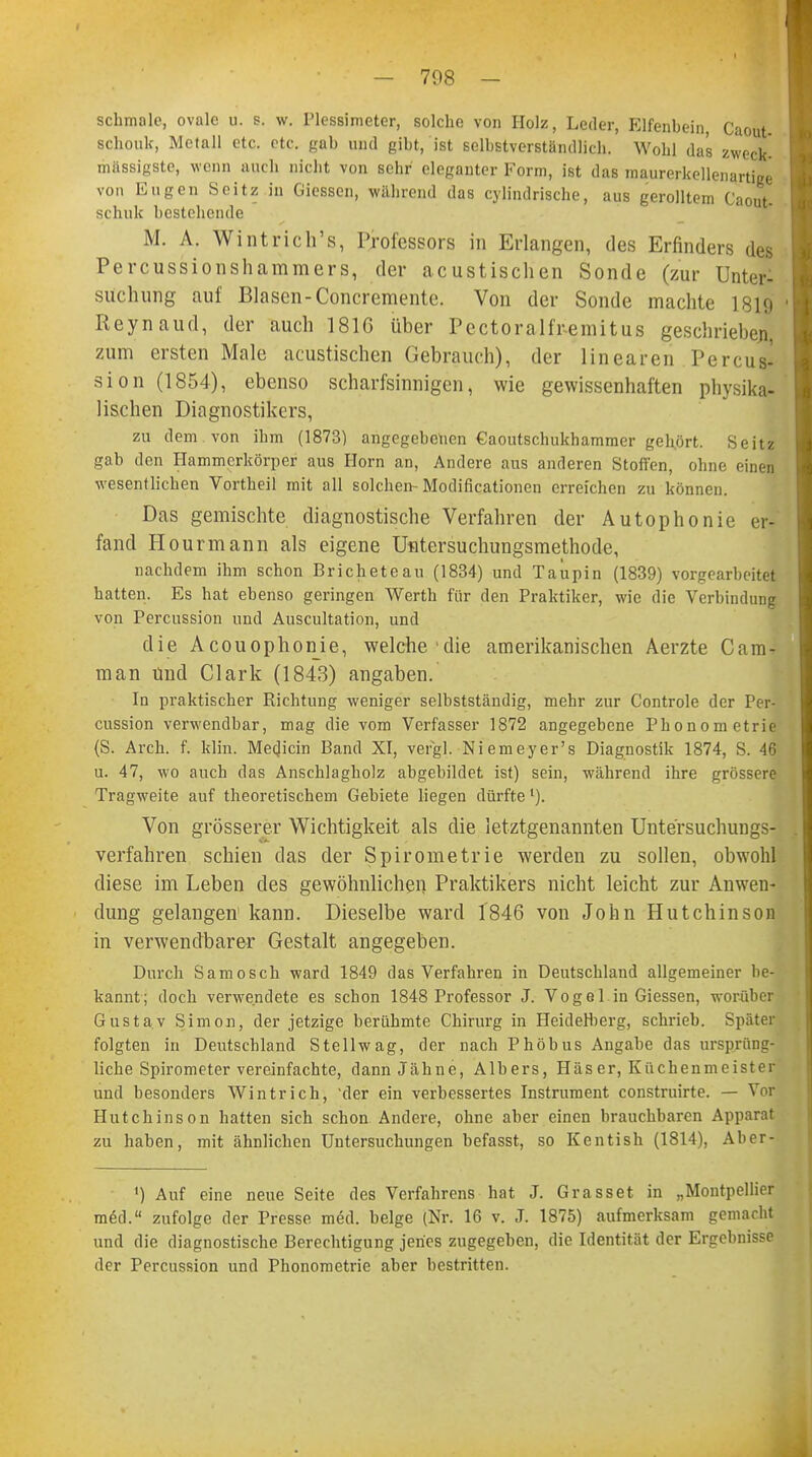 schmale, ovale u. s. w. Plessimeter, solche von Holz, Leder, Elfenbein, Caout- schouk, Metall etc. etc. gab und gibt, ist selbstverständlich. Wohl das zweck- massigste, wenn auch nicht von sehr eleganter Form, ist das maurerkellenartige von Eugen Seitz in Giesscn, während das cylindrische, aus gerolltem Caout- schuk bestehende M. A. Wintrichs, Professors in Erlangen, des Erfinders des Percussionshammers, der acustischen Sonde (zur Unter- suchung auf Blasen-Concremente. Von der Sonde machte 1819 Reynaud, der auch 1816 über Pcctoralfr-emitus geschrieben, zum ersten Male acustischen Gebrauch), der linearen Percus- sion (1854), ebenso scharfsinnigen, wie gewissenhaften physika- lischen Diagnostikers, zu dem von ihm (1873) angegebenen €aoutschukhammer geh.ört. Seitz gab den Hammerkörper aus Horn an, Andere aus anderen Stoffen, ohne einen wesentlichen Vortheil mit all solchen- Modifikationen erreichen zu können. Das gemischte diagnostische Verfahren der Autophonie er- fand Hourmann als eigene Untersuchungsmethode, nachdem ihm schon Bricheteau (1834) und Taupin (1839) vorgearbeitet hatten. Es hat ebenso geringen Werth für den Praktiker, wie die Verbindung von Percussion und Auscultation, und die Acouophonie, welche die amerikanischen Aerzte Cam- man und Clark (1843) angaben. In praktischer Richtung weniger selbstständig, mehr zur Controle der Per- cussion verwendbar, mag die vom Verfasser 1872 angegebene Phonometrie (S. Arch. f. klin. Medjcin Band XI, vergl. Niemeyer's Diagnostik 1874, S. 46 u. 47, wo auch das Anschlagholz abgebildet ist) sein, während ihre grössere Tragweite auf theoretischem Gebiete liegen dürfte l). Von grösserer Wichtigkeit als die letztgenannten Untersuchungs- verfahren schien das der Spirometrie werden zu sollen, obwohl diese im Leben des gewöhnlichen Praktikers nicht leicht zur Anwen- dung gelangen1 kann. Dieselbe ward 1846 von John Hutchinson in verwendbarer Gestalt angegeben. Durch Samosch ward 1849 das Verfahren in Deutschland allgemeiner be- kannt; doch verwendete es schon 1848 Professor J. Vogel in Giessen, worüber Gustav Simon, der jetzige berühmte Chirurg in Heidefterg, schrieb. Später folgten in Deutschland Stellwag, der nach Phöbus Angabe das ursprüng- liche Spirometer vereinfachte, dann Jahne, Albers, Häser, Küchenmeister und besonders Wintrich, 'der ein verbessertes Instrument construirte. — Vor Hutchinson hatten sich schon Andere, ohne aber einen brauchbaren Apparat zu haben, mit ähnlichen Untersuchungen befasst, so Kentish (1814), Aber- ') Auf eine neue Seite des Verfahrens hat J. Grasset in „Montpellier med. zufolge der Presse m6d. beige (Nr. 16 v. ,T. 1875) aufmerksam gemacht und die diagnostische Berechtigung jenes zugegeben, die Identität der Ergebnisse der Percussion und Phonometrie aber bestritten.