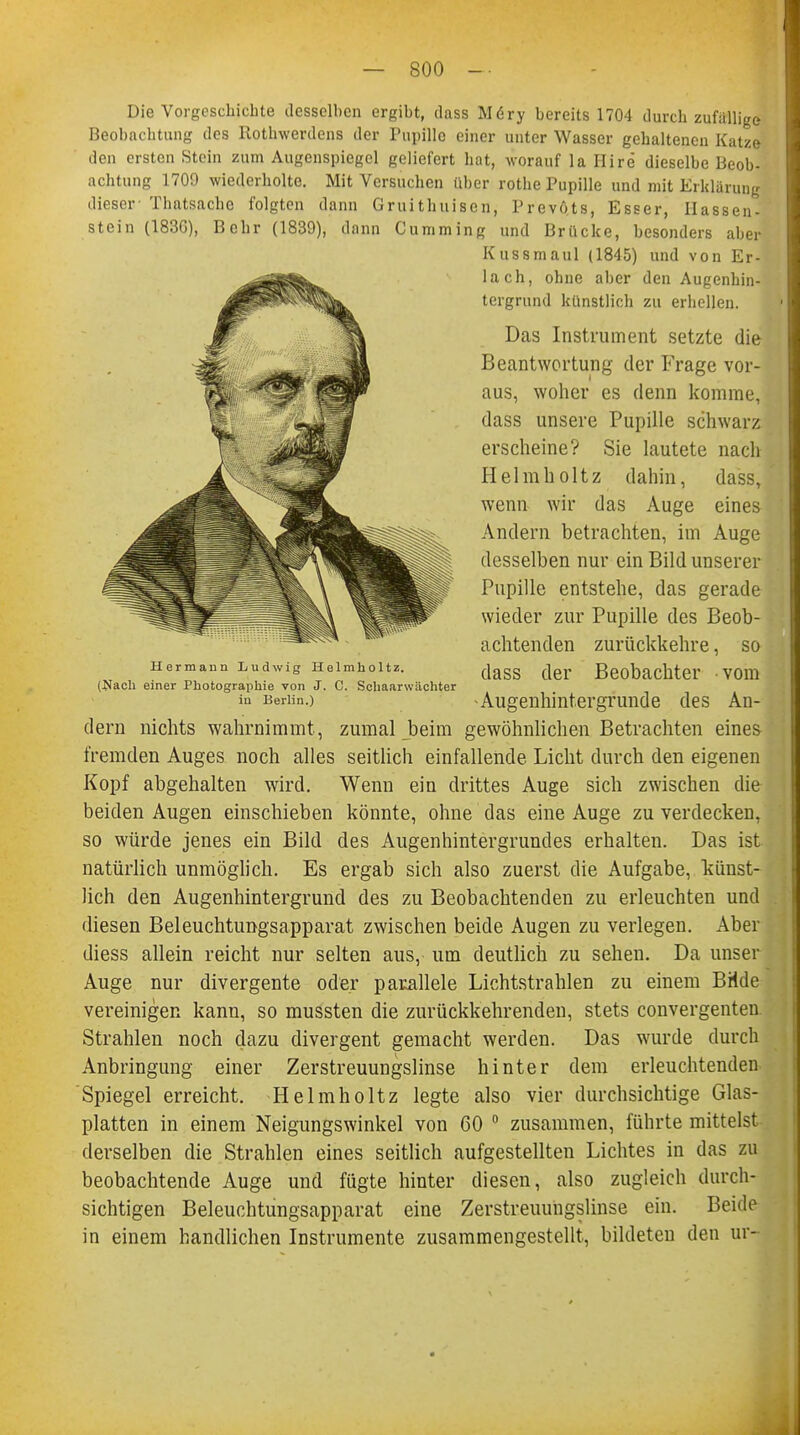 Die Vorgeschichte desselben ergibt, dass M<5ry bereits 1704 durch zufallige Beobachtung des Rothwerdens der Pupille einer unter Wasser gehaltenen Katze den ersten Stein zum Augenspiegel geliefert hat, worauf la Hire dieselbe Beob- achtung 1709 wiederholte. Mit Versuchen über rothe Pupille und mit Erklärung dieser Thatsache folgten dann Gruithuisen, Prevöts, Esser, Ilassen- stein (183G), Behr (1839), dann Cumming und Brücke, besonders aber Kussmaul (1845) und von Er- lach, ohne aber den Augenhin- tergrund künstlich zu erhellen. Das Instrument setzte die Beantwortung der Frage vor- aus, woher es denn komme, dass unsere Pupille schwarz erscheine? Sie lautete nach Helmholtz dahin, dass, wenn wir das Auge eines Andern betrachten, im Auge desselben nur ein Bild unserer Pupille entstehe, das gerade wieder zur Pupille des Beob- achtenden zurückkehre, so dass der Beobachter vom -Augenhintergrunde des An- dern nichts wahrnimmt, zumal beim gewöhnlichen Betrachten eines fremden Auges noch alles seitlich einfallende Licht durch den eigenen Kopf abgehalten wird. Wenn ein drittes Auge sich zwischen die beiden Augen einschieben könnte, ohne das eine Auge zu verdecken, so würde jenes ein Bild des Augenhintergrundes erhalten. Das ist natürlich unmöglich. Es ergab sich also zuerst die Aufgabe, künst- lich den Augenhintergrund des zu Beobachtenden zu erleuchten und diesen Beleuchtungsapparat zwischen beide Augen zu verlegen. Aber diess allein reicht nur selten aus, um deutlich zu sehen. Da unser Auge nur divergente oder parallele Lichtstrahlen zu einem Bride vereinigen kann, so mussten die zurückkehrenden, stets convergenten Strahlen noch dazu divergent gemacht werden. Das wurde durch Anbringung einer Zerstreuungslinse hinter dem erleuchtenden Spiegel erreicht. Helmholtz legte also vier durchsichtige Glas- platten in einem Neigungswinkel von 60 0 zusammen, führte mittelst derselben die Strahlen eines seitlich aufgestellten Lichtes in das zu beobachtende Auge und fügte hinter diesen, also zugleich durch- sichtigen Beleuchtungsapparat eine Zerstreuungslinse ein. Beide in einem handlichen Instrumente zusammengestellt, bildeten den ur- Hermann Ludwig Helmholtz. (Nach einer Photographie von J. C. Schaaru ächter in Berlin.)