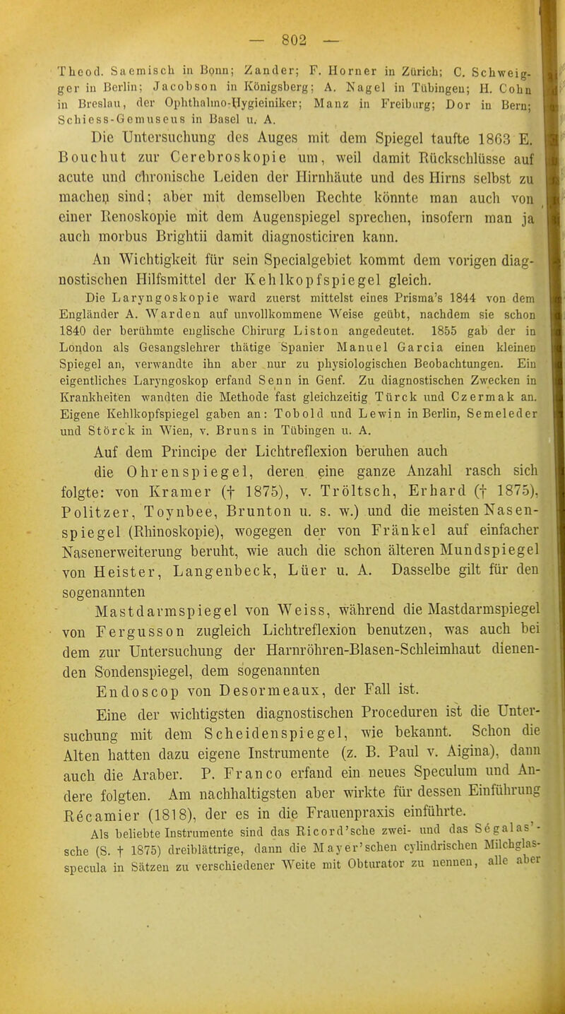 Theod. Saemisch in Bonn; Zander; F. Horner in Zürich; C. Schweig, ger in Berlin; Jacohson in Königsberg; A. Nagel in Tübingen; H. Cohn in Breslau, der Ophthalmo-Hygieiniker; Manz in Freiburg; Dor in Bern; Schiess-Gemuseus in Basel u. A. Die Untersuchung des Auges mit dem Spiegel taufte 1803 E. Bouchut zur Cerebroskopie um, weil damit Rückschlüsse auf acute und chronische Leiden der Hirnhäute und des Hirns selbst zu machen sind; aber mit demselben Rechte könnte man auch von einer Renoskopie mit dem Augenspiegel sprechen, insofern man ja auch morbus Brightii damit diagnosticiren kann. An Wichtigkeit für sein Specialgebiet kommt dem vorigen diag- nostischen Hilfsmittel der Kehlkopfspiegel gleich. Die Laryngoskopie ward zuerst mittelst eines Prisma's 1844 von dem Engländer A. Warden auf unvollkommene Weise geübt, nachdem sie schon 1840 der berühmte englische Chirurg Liston angedeutet. 1855 gab der in London als Gesangslehrer thätige Spanier Manuel Garcia einen kleinen Spiegel an, verwandte ihn aber nur zu physiologischen Beobachtungen. Ein eigentliches Laryngoskop erfand Senn in Genf. Zu diagnostischen Zwecken in Krankheiten wandten die Methode fast gleichzeitig Türck und Czermak an. Eigene Kehlkopfspiegel gaben an: Tobold und Lewin in Berlin, Semeleder und Störck in Wien, v. Bruns in Tübingen u. A. Auf dem Principe der Lichtreflexion beruhen auch die Ohren Spiegel, deren eine ganze Anzahl rasch sich folgte: von Kramer (f 1875), v. Tröltsch, Erhard (f 1875). Politzer, Toynbee, Brunton u. s. w.) und die meisten Nasen- spiegel (Rhinoskopie), wogegen der von Frankel auf einfacher Nasenerweiterung beruht, wie auch die schon älteren Mund spie gel von Heister, Langenbeck, Lüer u. A. Dasselbe gilt für den sogenannten Mastdarmspiegel von Weiss, während die Mastdarmspiegel von Fergusson zugleich Lichtreflexion benutzen, was auch bei dem zur Untersuchung der Harnröhren-Blasen-Schleimhaut dienen- den Sondenspiegel, dem sogenannten Endoscop von Desormeaux, der Fall ist. Eine der wichtigsten diagnostischen Proceduren ist die Unter- suchung mit dem Scheiden spie gel, wie bekannt. Schon die Alten hatten dazu eigene Instrumente (z. B. Paul v. Aigina), dann auch die Araber. P. Franco erfand ein neues Speculum und An-' dere folgten. Am nachhaltigsten aber wirkte für dessen Einführung Recamier (1818), der es in die Frauenpraxis einführte. Als beliebte Instrumente sind das Ricord'sche zwei- und das Segalas'- sche (S. f 1875) dreiblättrige, dann die May er'sehen cylindrischen Milchglas- specula in Sätzen zu verschiedener Weite mit Obturator zu nennen, alle aber