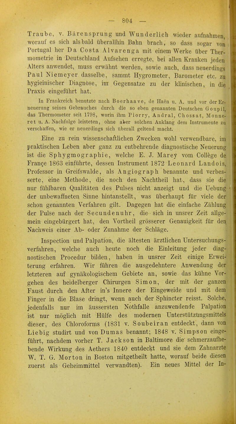 Traube, v. Bärensprung und Wunderlich wieder aufnahmen, worauf es sich alsbald überallhin Bahn brach, so dass sogar von Portugal her Da Costa Alvarenga mit einem Werke über Ther- mometrie in Deutschland Aufsehen erregte, bei allen Kranken jeden Alters anwendet, muss erwähnt werden, sowie auch, dass neuerdings Paul Niemeyer dasselbe, sammt Hygrometer, Barometer etc. zu hygieinischer Diagnose, im Gegensatze zu der klinischen, in die Praxis eingeführt hat. In Frankreich benutzte nach Boerhaave, de Ilaen u. A. und vor der Er- neuerung seines Gebrauches durch die so eben genannten Deutschen Goupil, das Thermometer seit 1798, worin ihm Piorry, Andral, Chossat, Monne- ret U.A.Nachfolge leisteten, ohne aber solchen Anklang dem Instrumente zu verschaffen, wie er neuerdings sich überall geltend macht. Eine zu rein wissenschaftlichen Zwecken wohl verwendbare, im praktischen Leben aber ganz zu entbehrende diagnostische Neuerung ist die Sphygmographie, welche E. J. Märey vom College de France 1863 einführte, dessen Instrument 1872 Leonard Landois, Professor in Greifswalde, als Angiograph benannte und verbes- serte, eine Methode, die noch den Nachtheil hat, dass sie die nur fühlbaren Qualitäten des Pulses nicht anzeigt und die Uebung der unbewaffneten Sinne hintanstellt, was überhaupt für viele der schon genannten Verfahren gilt. Dagegen hat die einfache Zählung der Pulse nach der Secundenuhr, die sich in unsrer Zeit allge- mein eingebürgert hat, den Vortheil grösserer Genauigkeit für den Nachweis einer Ab- oder Zunahme der Schläge. Inspection und Palpation, die ältesten ärztlichen Untersuchungs- verfahren, welche auch heute noch die Einleitung jeder diag- nostischen Procedur bilden, haben in unsrer Zeit einige Erwei- terung erfahren. Wir führen die ausgedehntere Anwendung der letzteren auf gynäkologischem Gebiete an, sowie das kühne Vor- gehen des heidelberger Chirurgen Simon, der mit der ganzen Faust durch den After in's Innere der Eingeweide und mit dem Finger in die Blase dringt, wenn auch der Sphincter reisst. Solche, jedenfalls nur im äussersten Nothfalle anzuwendende Palpation ist nur möglich mit Hülfe des modernen Unterstützungsmittels dieser, des Chloroforms (1831 v. Soubeiran entdeckt, dann von Liebig studirt und von Dumas benannt; 1848 v. Simpson einge- führt, nachdem vorher T. Jackson in Baltimore die schmerzaufhe- bende Wirkung des Aethers 1840 entdeckt und sie dem Zahnarzte W. T. G. Morton in Boston mitgetheilt hatte, worauf beide diesen zuerst als Geheimmittel verwandten). Ein neues Mittel der In-