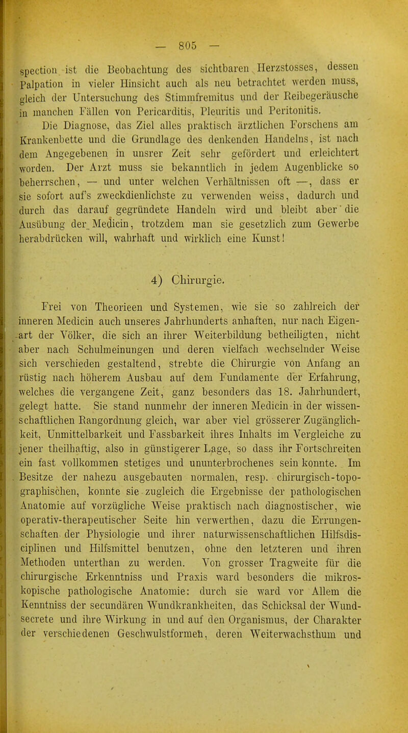 spection ist die Beobachtung des sichtbaren Herzstosses, dessen Palpation in vieler Hinsicht auch als neu betrachtet werden muss, gleich der Untersuchung des Stimmfremitus und der Reibegeräusche in manchen Fällen von Pericarditis, Pleuritis und Peritonitis. Die Diagnose, das Ziel alles praktisch ärztlichen Forschens am Krankenbette und die Grundlage des denkenden Handelns, ist nach dem Angegebenen in unsrer Zeit sehr gefördert und erleichtert worden. Der Arzt muss sie bekanntlich in jedem Augenblicke so beherrschen, — und unter welchen Verhältnissen oft —, dass er sie sofort auf's zweckdienlichste zu verwenden weiss, dadurch und durch das darauf gegründete Handeln wird und bleibt aber' die Ausübung der_Medicin, trotzdem man sie gesetzlich zum Gewerbe herabdrücken will, wahrhaft und wirklich eine Kunst! 4) Chirurgie. Frei von Theorieen und Systemen, wie sie so zahlreich der inneren Mediän auch unseres Jahrhunderts anhaften, nur nach Eigen- art der Völker, die sich an ihrer Weiterbildung betheiligten, nicht aber nach Schulmeinungen und deren vielfach wechselnder Weise sich verschieden gestaltend, strebte die Chirurgie von Anfang an rüstig nach höherem Ausbau auf dem Fundamente der Erfahrung, welches die vergangene Zeit, ganz besonders das 18. Jahrhundert, gelegt hatte. Sie stand nunmehr der inneren Medicin in der wissen- schaftlichen Rangordnung gleich, war aber viel grösserer Zugänglich- keit, Unmittelbarkeit und Fassbarkeit ihres Inhalts im Vergleiche zu jener theilhaftig, also in günstigerer Lage, so dass ihr Fortschreiten ein fast vollkommen stetiges und ununterbrochenes sein konnte. Im Besitze der nahezu ausgebauten normalen, resp. chirurgisch-topo- graphischen, konnte sie zugleich die Ergebnisse der pathologischen Anatomie auf vorzügliche Weise praktisch nach diagnostischer, wie operativ-therapeutischer Seite hin verwerthen, dazu die Errungen- schaften der Physiologie und ihrer naturwissenschaftlichen Hilfsdis- ciplinen und Hilfsmittel benutzen, ohne den letzteren und ihren Methoden unterthan zu werden. Von grosser Tragweite für die chirurgische Erkenntniss und Praxis ward besonders die mikros- kopische pathologische Anatomie: durch sie ward vor Allem die Kenntniss der secundären Wundkrankheiten, das Schicksal der Wund- secrete und ihre Wirkung in und auf den Organismus, der Charakter der verschiedenen Geschwulstformeh, deren Weiterwachsthum und