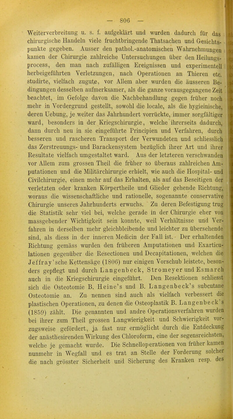 Weiterverbreitung u. s. f. aufgeklärt und wurden dadurch für das chirurgische Handeln viele fruchtbringende Thatsachen und Gesichts- punkte gegeben. Ausser den pathol.-anatomischen Wahrnehmungen kamen der Chirurgie zahlreiche Untersuchungen über den Heilungs- process, den man nach zufälligen Ereignissen und experimentell herbeigeführten Verletzungen, nach Operationen an Thieren etc. studirte, vielfach zugute, vor Allem aber wurden die äusseren Be- dingungen desselben aufmerksamer, als die ganze vorausgegangene Zeit beachtet, im Gefolge davon die Nachbehandlung gegen früher noch mehr in Vordergrund gestellt, sowohl die locale, als die hygieinische, deren Uebung, je weiter das Jahrhundert vorrückte, immer sorgfältiger ward, besonders in der Kriegschirurgie, welche ihrerseits dadurch, dann durch neu in sie eingeführte Principien und Verfahren, durch besseren und rascheren Transport der Verwundeten und schliesslich das Zerstreuungs- und Barackensystem bezüglich ihrer Art und ihrer Resultate vielfach umgestaltet ward. Aus der letzteren verschwanden vor Allem zum grossen Theil die früher so überaus zahlreichen Am- putationen und die Militärchirurgie erhielt, wie auch die Hospital- und Civilchirurgie, einen mehr auf das Erhalten, als auf das Beseitigen der verletzten oder kranken Körpertheile und Glieder gehende Richtung, woraus die wissenschaftliche und rationelle, sogenannte conservative Chirurgie unseres Jahrhunderts erwuchs. Zu deren Befestigung trug die Statistik sehr viel bei, welche gerade in der Chirurgie eher von massgebender Wichtigkeit sein konnte, weil Verhältnisse und Ver- fahren in derselben mehr gleichbleibende und leichter zu übersehende sind, als diess in der inneren Medicin der Fall ist. - Der erhaltenden Richtung gemäss wurden den früheren Amputationen und Exarticu- lationen gegenüber die Resectionen und Decapitationen, welchen die Jeffray'sche Kettensäge (1806) nur einigen Vorschub leistete, beson- ders gepflegt und durch Langenbeck, Stromeyer und Esmarch auch in die Kriegschirurgie eingeführt. Den Resektionen schliesst sich die Osteotomie B. Heine's und B. Langenbeck's subcutane Osteotomie an. Zu nennen sind auch als vielfach verbessert die plastischen Operationen, zu denen die Osteoplastik B. Langenbeck's (1859) zählt. Die genannten und andre Operationsverfahren wurden bei ihrer zum Theil grossen Langwierigkeit und Schwierigkeit vor- zugsweise gefördert, ja fast nur ermöglicht durch die Entdeckung der anästhesirenden Wirkung des Chloroform, eine der segensreichsten, welche je gemacht wurde. Die Schnelloperationen von früher kamen nunmehr in Wegfall und es trat an Stelle der Forderung solcher die nach grösster Sicherheit und Sicherung des Kranken resp. des