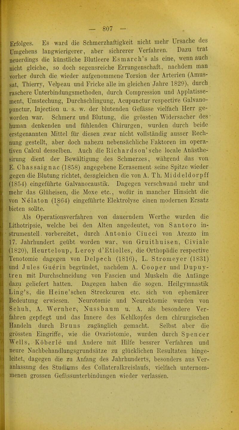 Erfolges. Es ward die Schmerzhaftigkeit nicht mehr Ursache des Umgehens langwierigerer, aber sichrerer Verfahren. Dazu trat neuerdings die künstliche Blutleere Esmarch's als eine, wenn auch nicht gleiche, so doch segensreiche Errungenschaft, nachdem man vorher durch die wieder aufgenommene Torsion der Arterien (Amus- sat, Thierry, Velpeau und Fricke alle im gleichen Jahre 1829), durch raschere Ünterbindungsmethoden, durch Compression und Applatisse- ment, Umstechung, Durchschlingung, Acupunctur respective Galvano- punctur, Injection u. s. w. der blutenden Gefässe vielfach Herr ge- worden war. Schmerz und Blutung, die grössten Widersacher des human denkenden und fühlenden Chirurgen, wurden durch beide erstgenannten Mittel für diesen zwar nicht vollständig ausser Rech- nung gestellt, aber doch nahezu nebensächliche Faktoren im opera- tiven Calcul desselben. Auch die Richardson'sehe locale Anästhe- sirung dient der Bewältigung des Schmerzes, während das von E. Chassaignac (1858) angegebene Ecrasement seine Spitze wieder gegen die Blutung richtet, dessgleichen die von A. Th. Middeldorpff (1854) eingeführte Galvanocaustik. Dagegen verschwand mehr und mehr das Glüheisen, die Moxe etc., wofür in mancher Hinsicht die von Nelaton (1864) eingeführte Elektrolyse einen modernen Ersatz bieten sollte. Als Operationsverfahren von dauerndem Werthe wurden die Lithotripsie, welche bei den Alten angedeutet, von Santoro in- strumenteil, vorbereitet, durch Antonio Ciucci von Arezzo im 17. Jahrhundert geübt worden war, von Gruithuisen, Civiale (1820), Heurteloup, Leroy d'Etiolles, die Orthopädie respective Tenotomie dagegen von Delpech (1816), L. Stromeyer (1831) und Jules Guerin begründet, nachdem A. Cooper und Dupuy- tren mit Durchschneidung von Fascien und Muskeln die Anfänge dazu geliefert hatten. Dagegen haben die sogen. Heilgymnastiii Ling's, die Heine'schen Streckcuren etc. sich von ephemärer Bedeutung erwiesen. Neurotomie und Neurektomie wurden von Schuh, A. Wernher-, Nussbaum u. A. als besondere Ver- fahren gepflegt und das Innere des Kehlkopfes dem chirurgischen Handeln durch Bruns zugänglich gemacht. Selbst aber die grössten Eingriffe, wie die Ovariotomie, wurden durch Spencer Wells, Köberle und Andere mit Hilfe bessrer Verfahren und neure Nachbehandlungsgrundsätze zu glücklichen Resultaten hinge- leitet, dagegen die zu Anfang des Jahrhunderts, besonders aus Ver- anlassung des Studiums des Collateralkreislaufs, vielfach unternom- menen grossen Gefässunterbindungen wieder verlassen.