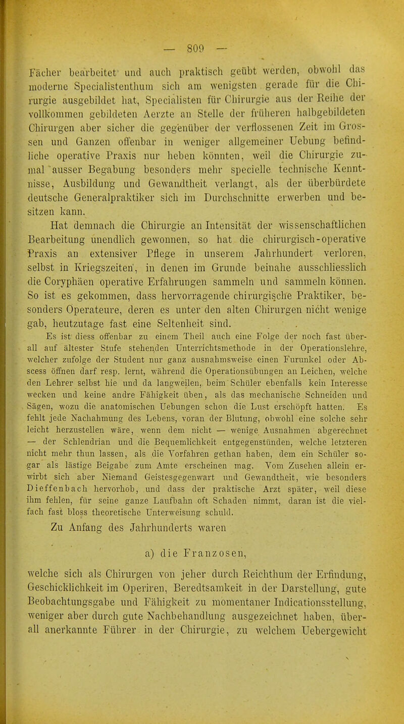 — 800 - Fächer bearbeitet und auch praktisch geübt werden, obwohl das moderne Specialistenthum sich am wenigsten gerade für die Chi- rurgie ausgebildet hat, Specialisten für Chirurgie aus der Reihe der vollkommen gebildeten Aerzte an Stelle der früheren halbgebildeten Chirurgen aber sicher die gegenüber der verflossenen Zeit im Gros- sen und Ganzen offenbar in weniger allgemeiner Uebung befind- liche operative Praxis nur heben könnten, weil die Chirurgie zu- mal ausser Begabung besonders mehr specielle technische Kennt- nisse, Ausbildung und Gewandtheit verlangt, als der überbürdete deutsche Generalpraktiker sich im Durchschnitte erwerben und be- sitzen kann. Hat demnach die Chirurgie an Intensität der wissenschaftlichen Bearbeitung unendlich gewonnen, so hat die chirurgisch-operative Praxis an extensiver Pflege in unserem Jahrhundert verloren, selbst in Kriegszeiten, in denen im Grunde beinahe ausschliesslich die Coryphäen operative Erfahrungen sammeln und sammeln können. So ist es gekommen, dass hervorragende chirurgis.che Praktiker, be- sonders Operateure, deren es unter den alten Chirurgen nicht wenige gab, heutzutage fast eine Seltenheit sind. Es ist diess offenbar zu einem Theil auch eine Folge der noch fast über- all auf ältester Stufe stehenden Unterrichtsmethode in der Operationslehre, welcher zufolge der Student nur ganz ausnahmsweise einen Furunkel oder Ab- scess öffnen darf resp. lernt, während die Operationsübungen an Leichen, welche den Lehrer selbst hie und da langweilen, beim Schüler ebenfalls kein Interesse wecken und keine andre Fähigkeit üben, als das mechanische Schneiden und Sägen, wozu die anatomischen Uebungen schon die Lust erschöpft hatten. Es fehlt jede Nachahmung des Lebens, voran der Blutung, obwohl eine solche sehr leicht herzustellen wäre, wenn dem nicht — wenige Ausnahmen abgerechnet — der Schlendrian und die Bequemlichkeit entgegenstünden, welche letzteren nicht mehr thun lassen, als die Vorfahren gethan haben, dem ein Schüler so- gar als lästige Beigabe zum Amte erscheinen mag. Vom Zusehen allein er- wirbt sich aber Niemand Geistesgegenwart und Gewandtheit, wie besonders Dieffenbach hervorhob, und dass der praktische Arzt später, weil diese ihm fehlen, für seine ganze Laufbahn oft Schaden nimmt, daran ist die viel- fach fast bloss theoretische Unterweisung schuld. Zu Anfang des Jahrhunderts waren a) die Franzosen, welche sich als Chirurgen von jeher durch Reichthum der Erfindung, Geschicklichkeit im Operiren, Beredtsamkeit in der Darstellung, gute Beobachtungsgabe und Fähigkeit zu momentaner Indicationsstellung, weniger aber durch gute Nachbehandlung ausgezeichnet haben, über- all anerkannte Führer in der Chirurgie, zu welchem Uebergewicht
