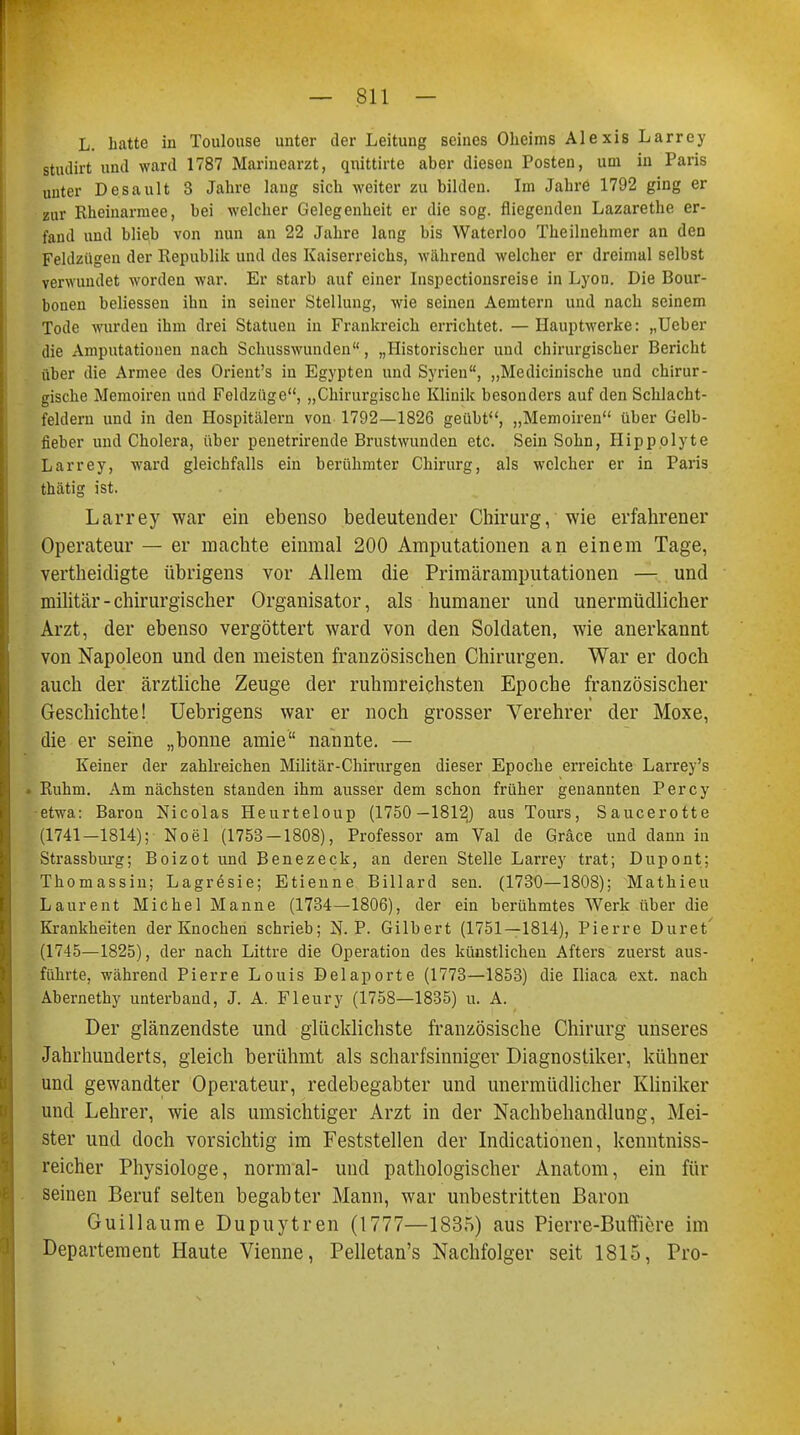 L. hatte in Toulouse unter der Leitung seines Oheims Alexis Larrey Btudirt und ward 1787 Marinearzt, qnittirte aber diesen Posten, um in Paris unter Desault 3 Jahre lang sich weiter zu bilden. Im Jahre 1792 ging er zur Rheinarmee, bei welcher Gelegenheit er die sog. fliegenden Lazarethe er- fand und blieb von nun an 22 Jahre lang bis Waterloo Theiluehmer an den Feldzügen der Republik und des Kaiserreichs, während welcher er dreimal selbst verwundet worden war. Er starb auf einer Inspectionsreise in Lyon. Die Bour- bonen beliessen ihn in seiner Stellung, wie seinen Aemtern und nach seinem Tode wurden ihm drei Statuen in Frankreich errichtet. —Hauptwerke: „Ueber die Amputationen nach Schusswunden, „Historischer und chirurgischer Bericht über die Armee des Orient's in Egypten und Syrien, „Medicinische und chirur- gische Memoiren und Feldzüge, „Chirurgische Klinik besonders auf den Schlacht- feldern und in den Hospitälern von 1792—1826 geübt, „Memoiren über Gelb- fieber und Cholera, über penetrirende Brustwunden etc. Sein Sohn, Hippolyte Larrey, ward gleichfalls ein berühmter Chirurg, als welcher er in Paris thätig ist. Larrey war ein ebenso bedeutender Chirurg, wie erfahrener Operateur — er machte einmal 200 Amputationen an einem Tage, vertheidigte übrigens vor Allem die Primäramputationen — und militär - chirurgischer Organisator, als humaner und unermüdlicher Arzt, der ebenso vergöttert ward von den Soldaten, wie anerkannt von Napoleon und den meisten französischen Chirurgen. War er doch auch der ärztliche Zeuge der ruhmreichsten Epoche französischer Geschichte! Uebrigens war er noch grosser Verehrer der Moxe, die er seihe „bonne arnie nannte. — Keiner der zahlreichen Militär-Chirurgen dieser Epoche erreichte Larrey's . Ruhm. Am nächsten standen ihm ausser dem schon früher genannten Percy etwa: Baron Nicolas Heurteloup (1750—1812) aus Tours, Saucerotte (1741—1814); Noel (1753 — 1808), Professor am Val de Gräce und dann in Strassburg; Boizot und Benezeck, an deren Stelle Larrey trat; Dupont; Thomassin; Lagresie; Etienne Billard sen. (1730—1808); Matbieu Laurent Michel Manne (1734—1806), der ein berühmtes Werk über die Krankheiten der Knochen schrieb; N. P. Gilbert (1751—1814), Pierre Duret' (1745—1825), der nach Littre die Operation des künstlichen Afters zuerst aus- führte, während Pierre Louis Delaporte (1773—1853) die Iliaca ext. nach Abernethy unterband, J. A. Fleury (1758—1835) u. A. Der glänzendste und glücklichste französische Chirurg unseres Jahrhunderts, gleich berühmt als scharfsinniger Diagnostiker, kühner und gewandter Operateur, redebegabter und unermüdlicher Kliniker und Lehrer, wie als umsichtiger Arzt in der Nachbehandlung, Mei- ster und doch vorsichtig im Feststellen der Indicationen, kenntniss- reicher Physiologe, normal- und pathologischer Anatom, ein für seinen Beruf selten begabter Mann, war unbestritten Baron Guillaume Dupuytren (1777—1835) aus Pierre-Buffiere im Departement Haute Vienne, Pelletan's Nachfolger seit 1815, Pro-