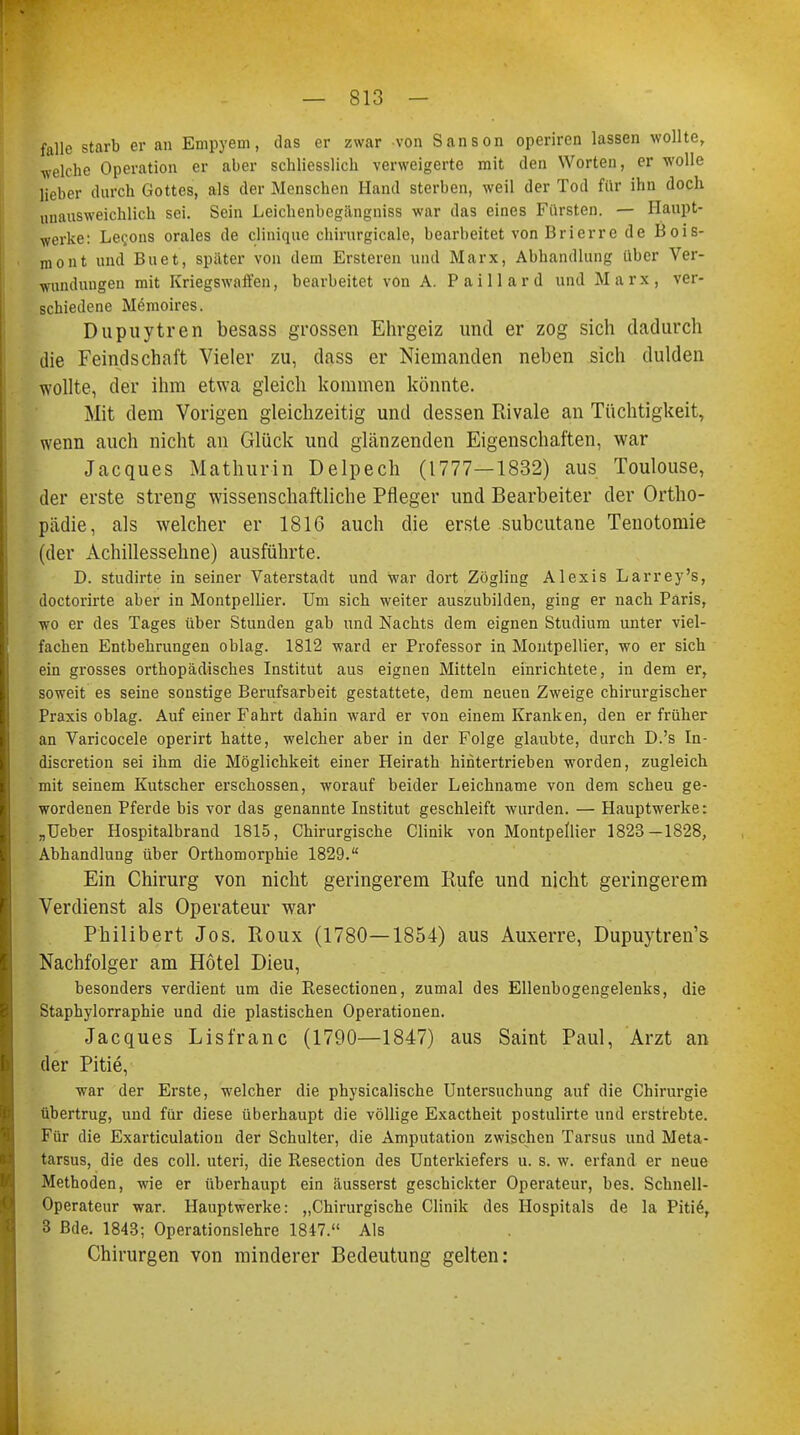 falle starb er an Empyem, das er zwar von Sanson operiren lassen wollte, ■welche Operation er aber schliesslich verweigerte mit den Worten, er wolle lieber durch Gottes, als der Menschen Hand sterben, weil der Tod für ihn doch unausweichlich sei. Sein Leichenbegängniss war das eines Fürsten. — Haupt- werke: Le^ons orales de clinique chirurgicale, bearbeitet von Brierre de Bois- mont und Buet, später von dem Ersteren und Marx, Abhandlung über Ver- wundungen mit Kriegswaffen, bearbeitet von A. Paillard und Marx, ver- schiedene Memoires. Dupuytren besass grossen Ehrgeiz und er zog sich dadurch die Feindschaft Vieler zu, dass er Niemanden neben sich dulden wollte, der ihm etwa gleich kommen könnte. Mit dem Vorigen gleichzeitig und dessen Rivale an Tüchtigkeit, wenn auch nicht an Glück und glänzenden Eigenschaften, war Jacques Mathurin Delpech (1777—1832) aus Toulouse, der erste streng wissenschaftliche Pfleger und Bearbeiter der Ortho- pädie, als welcher er 1816 auch die erste subcutane Tenotomie (der Achillessehne) ausführte. D. studirte in seiner Vaterstadt und war dort Zögling Alexis Larrey's, doctorirte aber in Montpellier. Um sich weiter auszubilden, ging er nach Paris, wo er des Tages über Stunden gab und Nachts dem eignen Studium unter viel- fachen Entbehrungen oblag. 1812 ward er Professor in Montpellier, wo er sich ein grosses orthopädisches Institut aus eignen Mitteln einrichtete, in dem er, soweit es seine sonstige Berufsarbeit gestattete, dem neuen Zweige chirurgischer Praxis oblag. Auf einer Fahrt dahin ward er von einem Kranken, den er früher an Varicocele operirt hatte, welcher aber in der Folge glaubte, durch D.'s In- discretion sei ihm die Möglichkeit einer Heirath hintertrieben worden, zugleich mit seinem Kutscher erschossen, worauf beider Leichname von dem scheu ge- wordenen Pferde bis vor das genannte Institut geschleift wurden. — Hauptwerke: „Ueber Hospitalbrand 1815, Chirurgische Clinik von Montpellier 1823—1828, Abhandlung über Orthomorphie 1829. Ein Chirurg von nicht geringerem Rufe und nicht geringerem Verdienst als Operateur war Philibert Jos. Roux (1780—1854) aus Auxerre, Dupuytren's Nachfolger am Hotel Dieu, besonders verdient um die Resectionen, zumal des Ellenbogengelenks, die Staphylorraphie und die plastischen Operationen. Jacques Lisfranc (1790—1847) aus Saint Paul, Arzt an der Pitie, war der Erste, welcher die physicalische Untersuchung auf die Chirurgie übertrug, und für diese überhaupt die völlige Exactheit postulirte und erstrebte. Für die Exarticulation der Schulter, die Amputation zwischen Tarsus und Meta- tarsus, die des coli, uteri, die Resection des Unterkiefers u. s. w. erfand er neue Methoden, wie er überhaupt ein äusserst geschickter Operateur, bes. Schnell- Operateur war. Hauptwerke: „Chirurgische Clinik des Hospitals de la Pitie\ 3 Bde. 1843; Operationslehre 1847. Als Chirurgen von minderer Bedeutung gelten: