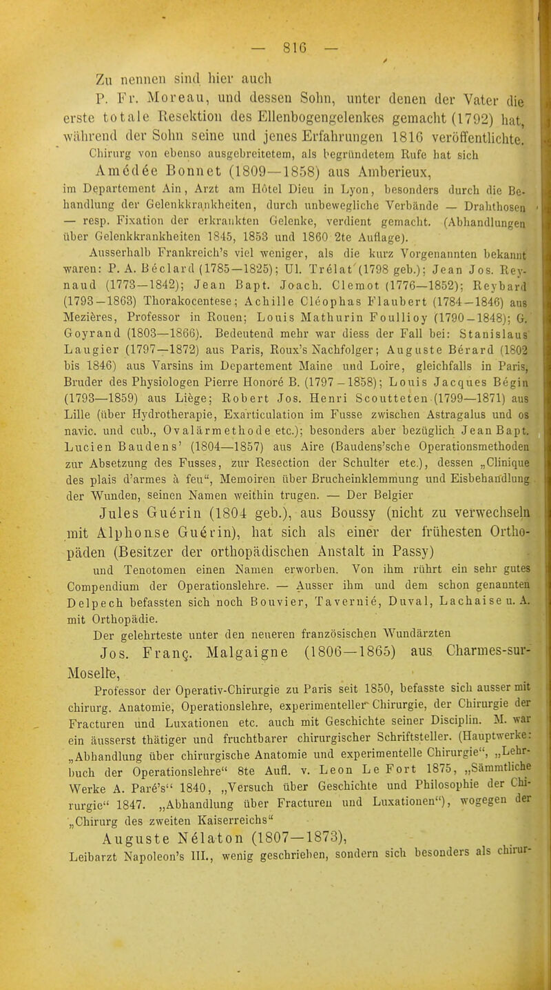 Zu nennen sind hier auch P. Fr. M oreau, und dessen Sohn, unter denen der Vater die erste totale Resektion des Ellenbogengelenkes gemacht (1792) hat während der Sohn seine und jenes Erfahrungen 1816 veröffentlichte. Chirurg von ebenso ausgebreitetem, als begründetem Rufe hat sich Amedee Bonnet (1809—1858) aus Amberieux, im Departement Ain, Arzt am Hotel Dieu in Lyon, besonders durch die Be- handlung der Gelenkkrankheiten, durch unbewegliche Verbände — Drahthosen — resp. Fixation der erkrankten Gelenke, verdient gemacht. (Abhandlungen über Gelenkkrankheiten 1845, 1853 und 1860 2te Auflage). Ausserhalb Frankreich^ viel weniger, als die kurz Vorgenannten bekannt waren: P. A. Beclard (1785-1825); ül. Tr61at'(1798 geb.); Jean Jos. Rey- naud (1773—1842); Jean Bapt. Joach. Clemot (1776—1852); Reybard (1793-1863) Thorakocentese; Achille Cleophas Flaubert (1784-1846) aus Mezieres, Professor in Rouen; Louis Mathurin Foullioy (1790-1848); G. Goyrand (1803—1866). Bedeutend mehr war diess der Fall bei: Stanislaus Laugier (1797—1872) aus Paris, Roux's Nachfolger; Auguste Berard (1802 bis 1846) aus Varsins im Departement Maine und Loire, gleichfalls in Paris, Bruder des Physiologen Pierre Honore B. (1797 -1858); Louis Jacques Begin (1793—1859) aus Liege; Robert Jos. Henri Scoutteten (1799—1871) aus Lille (über Hydrotherapie, Exarticulation im Fusse zwischen Astragalus und os navic. und cub., Ovalärmethode etc.); besonders aber bezüglich Jean Bapt. Lucien Baudens' (1804—1857) aus Aire (Baudens'sche Operationsmethoden zur Absetzung des Fusses, zur Resection der Schulter etc.), dessen „Clinique des plais d'armes ä feu, Memoiren über Brucheinklemmung und Eisbehaudlung der Wunden, seinen Namen weithin trugen. — Der Belgier Jules Guerin (1804 geb.), aus Boussy (nicht zu verwechseln mit Alphouse Guerin), hat sich als einer der frühesten Ortho- päden (Besitzer der orthopädischen Anstalt in Passy) und Tenotomen einen Namen erworben. Von ihm rührt ein sehr gutes Compendium der Operationslehre. — Ausser ihm und dem schon genannten Delpech befassten sich noch Bouvier, Tavernie, Duval, Lachaiseu. A. mit Orthopädie. Der gelehrteste unter den neueren französischen Wundärzten Jos. Franc. Malgaigne (1806—1865) aus Charmes-sur- Moselte, Professor der Operativ-Chirurgie zu Paris seit 1850, befasste sich ausser mit Chirurg. Anatomie, Operationslehre, experimenteller Chirurgie, der Chirurgie der Fracturen und Luxationen etc. auch mit Geschichte seiner Disciplin. M. war ein äusserst thätiger und fruchtbarer chirurgischer Schriftsteller. (Hauptwerke: „Abhandlung über chirurgische Anatomie und experimentelle Chirurgie, „Lehr- buch der Operationslehre 8te Aufl. v. Leon Le Fort 1875, „Sämmtliche Werke A. Par6's 1840, „Versuch über Geschichte und Philosophie der Chi- rurgie 1847. „Abhandlung über Fracturen und Luxationen), wogegen der „Chirurg des zweiten Kaiserreichs Auguste Nelaton (1807-1873), Leibarzt Napoleon's III., wenig geschrieben, sondern sich besonders als clnrur-