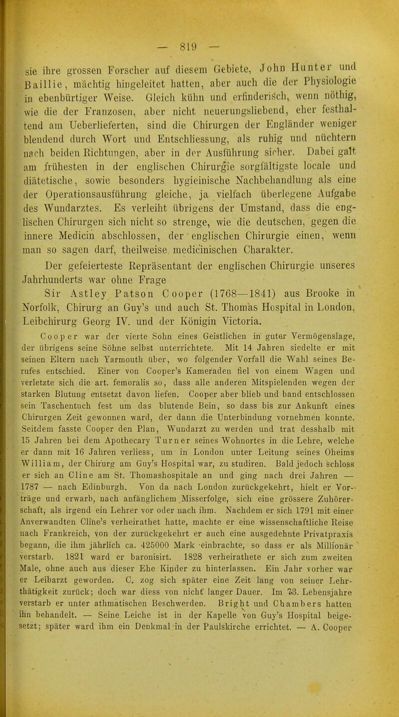 sie ihre grossen Forscher auf diesem Gebiete, John Hunter und ßaillie, mächtig hingeleitet hatten, aber auch die der Physiologie in ebenbürtiger Weise. Gleich kühn und erfinderisch, wenn nöthig, wie die der Franzosen, aber nicht neuerungsliebend, eher festhal- tend am Ueberlieferten, sind die Chirurgen der Engländer weniger blendend durch Wort und Entschliessung, als ruhig und nüchtern nach beiden Richtungen, aber in der Ausführung sicher. Dabei galt am frühesten in der englischen Chirurgie sorgfältigste locale und diätetische, sowie besonders hygieinische Nachbehandlung als eine der Operationsausführung gleiche, ja vielfach überlegene Aufgabe des Wundarztes. Es verleiht übrigens der Umstand, dass die eng- lischen Chirurgen sich nicht so strenge, wie die deutschen, gegen die innere Medicin abschlössen, der englischen Chirurgie einen, wenn man so sagen darf, theilweise medizinischen Charakter. Der gefeierteste Repräsentant der englischen Chirurgie unseres Jahrhunderts war ohne Frage Sir Astley Patson Cooper (1768—1841) aus Brooke in Norfolk, Chirurg an Guy's und auch St. Thomas Hospital in London, Leibchirurg Georg IV. und der Königin Victoria. Cooper war der vierte Sohn eines Geistlichen in guter Vermögenslage, der übrigens seine Söhne selbst unterrichtete. Mit 14 Jahren siedelte er mit seinen Eltern nach Yarmouth über, wo folgender Vorfall die Wahl seines Be- rufes entschied. Einer von Cooper's Kameraden fiel von einem Wagen und verletzte sich die art. femoralis so, dass alle anderen Mitspielenden wegen der starken Blutung entsetzt davon liefen. Cooper aber blieb und band entschlossen sein Taschentuch fest um das blutende Bein, so dass bis zur Ankunft eines Chirurgen Zeit gewonnen ward, der dann die Unterbindung vornehmen konnte. Seitdem fasste Cooper den Plan, Wundarzt zu werden und trat desshalb mit 15 Jahren bei dem Apothecary Turner seines Wohnortes in die Lehre, welche er dann mit 16 Jahren verliess, um in London unter Leitung seines Oheims William, der Chirurg am Guy's Hospital war, zu studiren. Bald jedoch schloss er sich an Cline am St. Thomashospitale an und ging nach drei Jahren — 1787 — nach Edinburgh. Von da nach London zurückgekehrt, hielt er Vor- träge und erwarb, nach anfänglichem .Misserfolge, sich eine grössere Zuhörer- schaft, als irgend ein Lehrer vor oder nach ihm. Nachdem er sich 1791 mit einer Anverwandten Cline's verheirathet hatte, machte er eine wissenschaftliche Reise nach Frankreich, von der zurückgekehrt er auch eine ausgedehnte Privatpraxis begann, die ihm jährlich ca. 425000 Mark -einbrachte, so dass er als Millionär verstarb. 1821 ward er baronisirt. 1828 verheirathete er sich zum zweiten Male, ohne auch aus dieser Ehe Kinder zu hinterlassen. Ein Jahr vorher war er Leibarzt geworden. C. zog sich später eine Zeit lang von seiuer Lehr- thätigkeit zurück; doch war diess von nicht langer Dauer. Im 7«5. Lebensjahre verstarb er unter athmatischen Beschwerden. Bright und Chambers hatten ihn behandelt. — Seine Leiche ist in der Kapelle von Guy's Hospital beige- setzt; später ward ihm ein Denkmal in der Paulskirche errichtet. — A. Coopa-