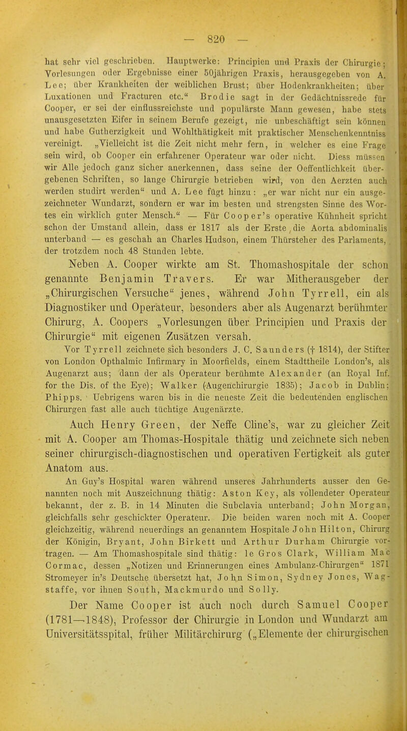 hat sehr viel geschrieben. Hauptwerke: Principien und Praxis der Chirurgie; Vorlesungen oder Ergebnisse einer 50jahrigen Praxis, herausgegeben von A. Lee; über Krankheiten der weiblichen Brust; über Hodenkrankheiten; über Luxationen und Fracturen etc. Brodie sagt in der Gedächtuissrede für Cooper, er sei der cinflussreichste und populärste Mann gewesen, habe stets unausgesetzten Eifer in seinem Berufe gezeigt, nie unbeschäftigt sein können und habe Gutberzigkeit und Wohlthätigkeit mit praktischer Menschenkenntniss vereinigt. „Vielleicht ist die Zeit nicht mehr fern, in welcher es eine Frage sein wird, ob Cooper ein erfahrener Operateur war oder nicht. Diess müssen wir Alle jedoch ganz sicher anerkennen, dass seine der 0Öffentlichkeit über- gebenen Schriften, so lange Chirurgie betrieben wird, von den Aerzten auch werden studirt werden und A. Lee fügt hinzu: „er war nicht nur ein ausge- zeichneter Wundarzt, sondern er war im besten und strengsten Sinne des Wor- tes ein wirklich guter Mensch.« — Für Cooper's operative Kühnheit spricht schon der Umstand allein, dass er 1817 als der Erste, die Aorta abdominalis unterband — es geschah an Charles Hudson, einem Thürsteher des Parlaments, , der trotzdem noch 48 Stunden lebte. Neben A. Cooper wirkte am St. Thomashospitale der schon genannte Benjamin Travers. Er war Mitherausgeber der „Chirurgischen Versuche jenes, während John Tyrrell, ein als Diagnostiker und Operateur, besonders aber als Augenarzt berühmter Chirurg, A. Coopers „Vorlesungen über Principien und Praxis der Chirurgie mit eigenen Zusätzen versah. Vor Tyrrell zeichnete sich besonders J. C. Saunders (f 1814), der Stifter von London Opthalmic Infirmary in Moorfields, einem Stadttheile London's, als Augenarzt aus; dann der als Operateur berühmte Alexander (an Royal Inf. for the Dis. of the Eye); Walker (-Augenchirurgie 1835); Jacob in Dublin: Phipps. ' Uebrigens waren bis in die neueste Zeit die bedeutenden englischen Chirurgen fast alle auch tüchtige Augenärzte. Auch Henry Green, der Neffe Cline's, war zu gleicher Zeit mit A. Cooper am Thomas-Hospitale thätig und zeichnete sich neben seiner chirurgisch-diagnostischen und operativen Fertigkeit als guter Anatom aus. An Guy's Hospital waren während unseres Jahrhunderts ausser den Ge- nannten noch mit Auszeichnung thätig: Aston Key, als vollendeter Operateur bekannt, der z. B. in 14 Minuten die Subclavia unterband; John Morgan, gleichfalls sehr geschickter Operateur. Die beiden waren noch mit A. Cooper gleichzeitig, während neuerdings an genanntem Hospitale John Hilton, Chirurg der Königin, Bryant, John Birkett und Arthur Durham Chirurgie vor- tragen. — Am Thomashospitale sind thätig: le Gros Clark, William Mafl Cormac, dessen „Notizen und Erinnerungen eines Ambulanz-Chirurgen 1871 Stromeyer in's Deutsche übersetzt hat, John Simon, Sydney Jones. W&gi staffe, vor ihnen South, Mackmurdo und Solly. Der Name Cooper ist auch noch durch Samuel Cooper (1781—1848), Professor der Chirurgie in London und Wundarzt am üniversitätsspital, früher Militärchirurg („Elemente der chirurgischen