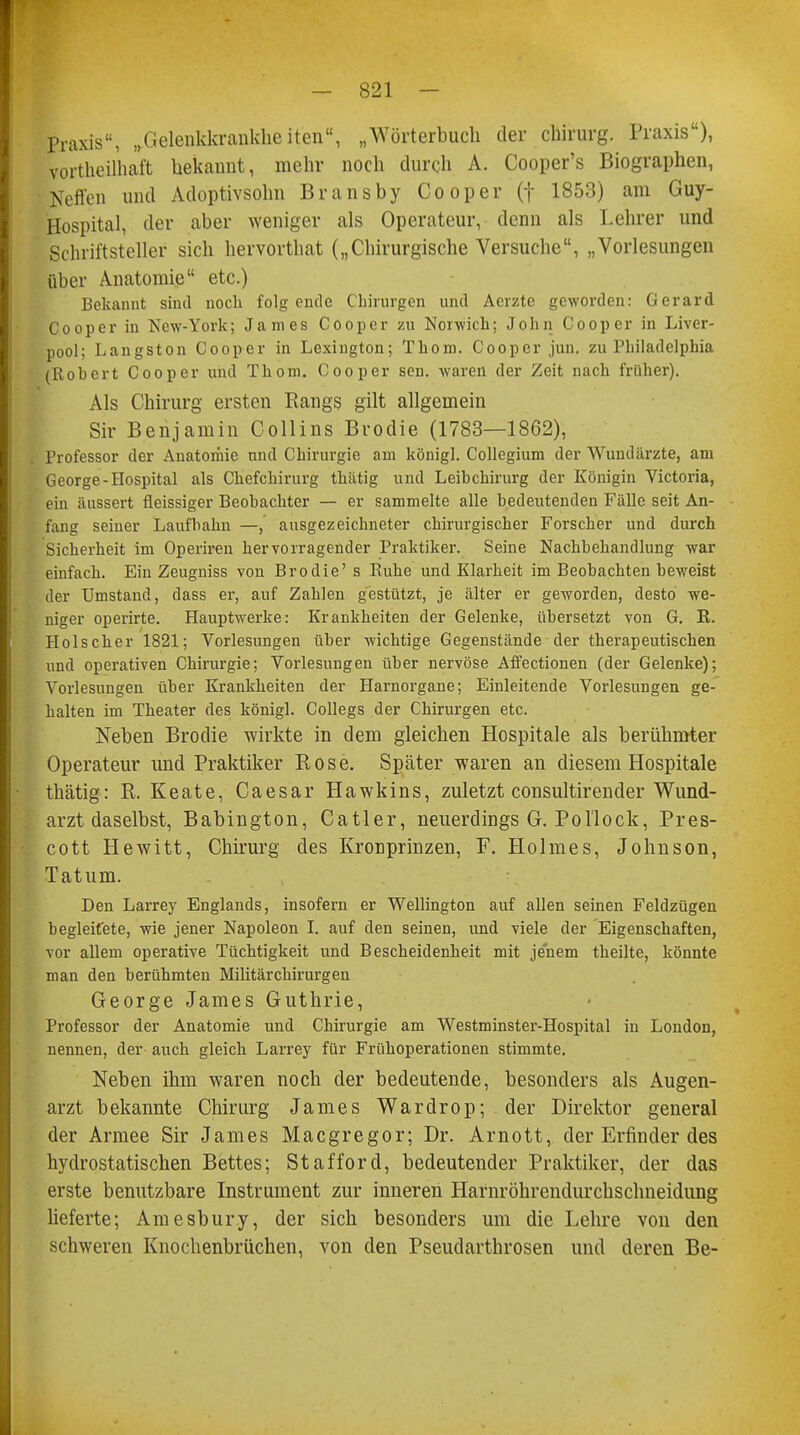 Praxis, „Gelenkkrankhe iten, „Wörterbuch der Chirurg. Praxis), vorteilhaft bekannt, mehr noch durch A. Cooper's Biographen, Neffen und Adoptivsohn Bransby Co oper (f 1853) am Guy- Hospital, der aber weniger als Operateur, denn als Lehrer und Schriftsteller sich hervorthat („Chirurgische Versuche, „Vorlesungen über Anatomie etc.) Bekannt sind noch folgende Chirurgen und Aerzte geworden: Gerard Cooper in New-York; James Coopcr zu Norwich; John Cooper in Liver- pool; Langston Cooper in Lexington; Thom. Cooper jun. zu Philadelphia (Robert Cooper und Thom. Cooper sen. waren der Zeit nach früher). Als Chirurg ersten Rangs gilt allgemein Sir Benjamin Collins Brodie (1783—1862), Professor der Anatoriiie und Chirurgie am königl. Collegium der Wundärzte, am George-Hospital als Chefchirurg thiitig und Leibchirurg der Königin Victoria, ein äussert fleissiger Beobachter — er sammelte alle bedeutenden Fälle seit An- fang seiner Laufbahn —,' ausgezeichneter chirurgischer Forscher und durch Sicherheit im Operiren hervorragender Praktiker. Seine Nachbehandlung war einfach. Ein Zeugniss von Brodie' s Ruhe und Klarheit im Beobachten beweist der Umstand, dass er, auf Zahlen gestützt, je älter er geworden, desto we- niger operirte. Hauptwerke: Krankheiten der Gelenke, übersetzt von G. R. Holscher 1821; Vorlesungen über wichtige Gegenstände der therapeutischen und operativen Chirurgie; Vorlesungen über nervöse Affectionen (der Gelenke); Vorlesungen über Krankheiten der Harnorgane; Einleitende Vorlesungen ge- halten im Theater des königl. Collegs der Chirurgen etc. Neben Brodie wirkte in dem gleichen Hospitale als berühmter Operateur und Praktiker Rose. Später waren an diesem Hospitale thätig: R. Keate, Caesar Hawkins, zuletzt consultirender Wund- arzt daselbst, Babington, Catler, neuerdings G. Pol'lock, Pres- cott Hewitt, Chirurg des Kronprinzen, F. Holmes, Johnson, Tatum. Den Larrey Englands, insofern er Wellington auf allen seinen Feldzügen begleifete, wie jener Napoleon I. auf den seinen, und viele der Eigenschaften, vor allem operative Tüchtigkeit und Bescheidenheit mit jenem theilte, könnte man den berühmten Militär Chirurgen George James Guthrie, Professor der Anatomie und Chirurgie am Westminster-Hospital in London, nennen, der auch gleich Larrey für Frühoperationen stimmte. Neben ihm waren noch der bedeutende, besonders als Augen- arzt bekannte Chirurg James Wardrop; der Direktor general der Armee Sir James Macgregor; Dr. Arnott, der Erfinder des hydrostatischen Bettes; Stafford, bedeutender Praktiker, der das erste benutzbare Instrument zur inneren Harnröhrendurchschneidung lieferte; Amesbury, der sich besonders um die Lehre von den schweren Knochenbrüchen, von den Pseudarthrosen und deren Be-