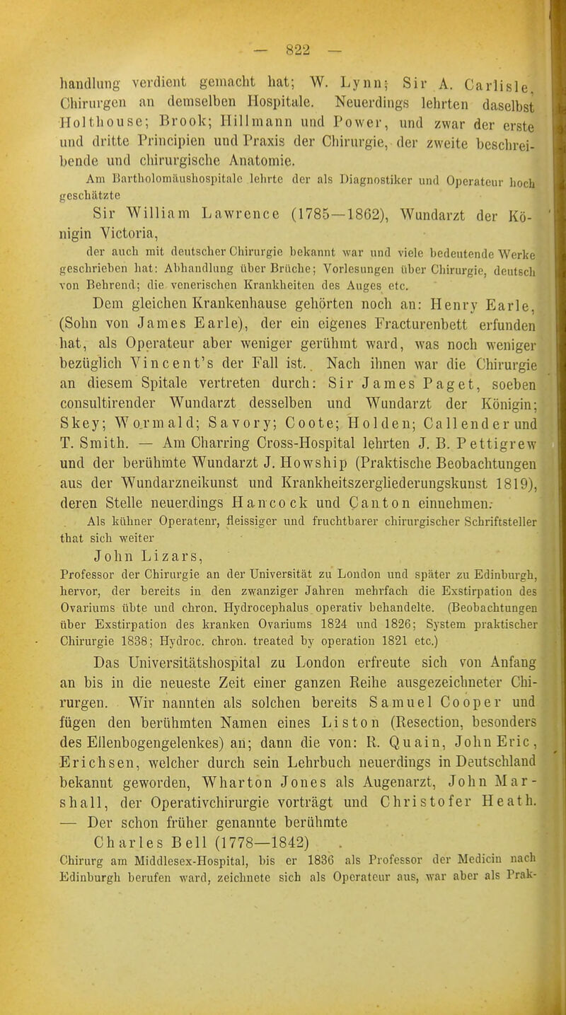 handlang verdient gemacht hat; W. Lynn; Sir A. Carlisle Chirurgen an demselben Hospitale. Neuerdings lehrten daselbst Holthouse; Brook; Hillmann und Power, und zwar der erste und dritte Principien und Praxis der Chirurgie, der zweite beschrei- bende und chirurgische Anatomie. Am Bartholomäushospitalc leinte der als Diagnostiker und Operateur hock geschätzte Sir William Lawrence (1785—1862), Wundarzt der Kö- nigin Victoria, der auch mit deutscher Chirurgie bekannt war und viele bedeutende Werke geschrieben hat: Abhandlung über Brüche; Vorlesungen über Chirurgie, deutsch von Behrend; die venerischen Krankheiten des Auges etc. Dem gleichen Krankenhause gehörten noch an: Henry Earle (Sohn von James Earle), der ein eigenes Fracturenbett erfunden hat, als Operateur aber weniger gerühmt ward, was noch weniger bezüglich Vincent's der Fall ist.. Nach ihnen war die Chirurgie an diesem Spitale vertreten durch: Sir James Paget, soeben consultirender Wundarzt desselben und Wundarzt der Königin; Skey; Wo.rmald; Savory; Coote; Holden; Callenderund T. Smith. — Am Charring Cross-Hospital lehrten J. B. Pettigrew und der berühmte Wundarzt J. Howship (Praktische Beobachtungen aus der Wundarzneikunst und Krankheitszergliederungskunst 1819), deren Stelle neuerdings Hancock und Canton einnehmen. Als kühner Operateur, fleissiger und fruchtbarer chirurgischer Schriftsteller that sich weiter John Lizars, Professor der Chirurgie an der Universität zu London und später zu Edinburgh, hervor, der bereits in den zwanziger Jahren mehrfach die Exstirpation des Ovariums übte und chron. Hydrocephalus operativ behandelte. (Beobachtungen über Exstirpation des kranken Ovariums 1824 und 1826; System praktischer Chirurgie 1838; Hydroc. chron. treated by Operation 1821 etc.) Das Universitätshospital zu London erfreute sich von Anfang an bis in die neueste Zeit einer ganzen Reihe ausgezeichneter Chi- rurgen. Wir nannten als solchen bereits Samuel Cooper und fügen den berühmten Namen eines Liston (Resection, besonders des Ellenbogengelenkes) an; dann die von: R. Quain, John Eric, Erichsen, welcher durch sein Lehrbuch neuerdings in Deutschland bekannt geworden, Wharton Jones als Augenarzt, John Mar- shall, der Operativchirurgie vorträgt und Christof er Heath. — Der schon früher genannte berühmte Ch arles Bell (1778—1842) Chirurg am Middlesex-Hospital, bis er 1836 als Professor der Medicin nach Edinburgh berufen ward, zeichnete sich als Operateur aus, war aber als Prak-